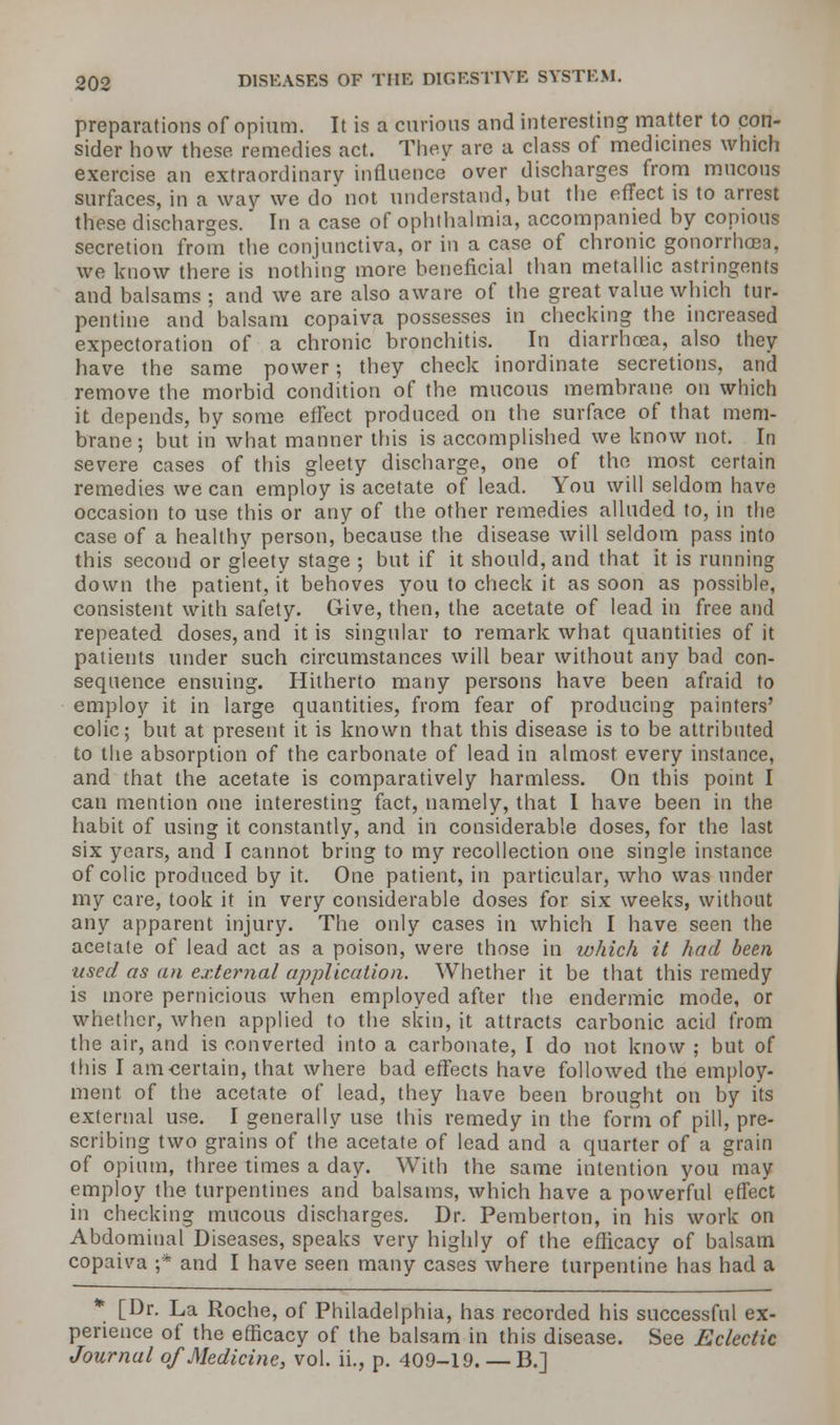 preparations of opium. It is a curious and interesting matter to con- sider how these remedies act. They are a class of medicines which exercise an extraordinary influence over discharges from mucous surfaces, in a way we do not understand, but the effect is to arrest these discharges. In a case of ophthalmia, accompanied by copious secretion from the conjunctiva, or in a case of chronic gonorrhoea, we know there is nothing more beneficial than metallic astringents and balsams ; and we are also aware of the great value which tur- pentine and balsam copaiva possesses in checking the increased expectoration of a chronic bronchitis. In diarrhoea, also they have the same power; they check inordinate secretions, and remove the morbid condition of the mucous membrane on which it depends, by some effect produced on the surface of that mem- brane ; but in what manner this is accomplished we know not. In severe cases of this gleety discharge, one of the most certain remedies we can employ is acetate of lead. You will seldom have occasion to use this or any of the other remedies alluded to, in the case of a healthy person, because the disease will seldom pass into this second or gleety stage ; but if it should, and that it is running down the patient, it behoves you to check it as soon as possible, consistent with safety. Give, then, the acetate of lead in free and repeated doses, and it is singular to remark what quantities of it patients under such circumstances will bear without any bad con- sequence ensuing. Hitherto many persons have been afraid to employ it in large quantities, from fear of producing painters' colic; but at present it is known that this disease is to be attributed to the absorption of the carbonate of lead in almost every instance, and that the acetate is comparatively harmless. On this point I cau mention one interesting fact, namely, that I have been in the habit of using it constantly, and in considerable doses, for the last six years, and I cannot bring to my recollection one single instance of colic produced by it. One patient, in particular, who was under my care, took it in very considerable doses for six weeks, without any apparent injury. The only cases in which I have seen the acetate of lead act as a poison, were those in which it had been ■used as an external application. Whether it be that this remedy is more pernicious when employed after the endermic mode, or whether, when applied to the skin, it attracts carbonic acid from the air, and is converted into a carbonate, I do not know ; but of this I am certain, that where bad effects have followed the employ- ment of the acetate of lead, they have been brought on by its external use. I generally use this remedy in the form of pill, pre- scribing two grains of the acetate of lead and a quarter of a grain of opium, three times a day. With the same intention you may employ the turpentines and balsams, which have a powerful effect in checking mucous discharges. Dr. Pemberton, in his work on Abdominal Diseases, speaks very highly of the eflicacy of balsam copaiva ;* and I have seen many cases where turpentine has had a [Dr. La Roche, of Philadelphia, has recorded his successful ex- perience of the efficacy of the balsam in this disease. See Eclectic Journal of Medicine, vol. ii., p. 409-19. — B.]