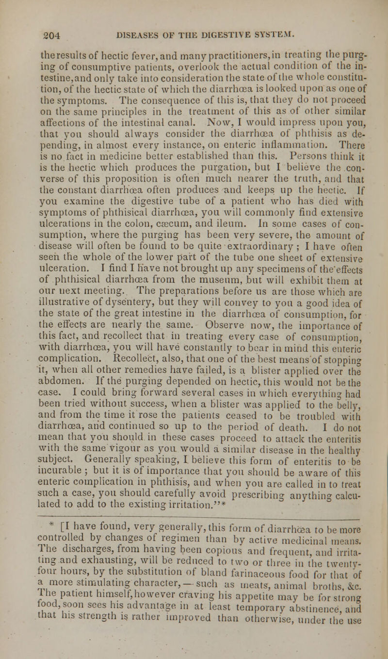 theresults of hectic fever, and many practitioners, in treating the purg- ing of consumptive patients, overlook the actual condition of the in- testine,and only take into consideration the state of the whole constitu- tion, of the hectic state of which the diarrhoea is looked upon'as one of the symptoms. The consequence of this is, that they do not proceed on the same principles in the treatment of this as of other similar affections of the intestinal canal. Now, I would impress upon you, that you should always consider the diarrhoea of phthisis as de- pending, in almost every instance, on enteric inflammation. There is no fact in medicine better established than this. Persons think it is the hectic which produces the purgation, but I believe the con- verse of this proposition is often much nearer the truth, and that the constant diarrhoea often produces and keeps up the hectic. If you examine the digestive tube of a patient who has died with symptoms of phthisical diarrhoea, you will commonly find extensive ulcerations in the colon, caecum, and ileum, in some cases of con- sumption, where the purging has been very severe, the amount of disease will often be found to be quite extraordinary ; I have often seen the whole of the lower part of the tube one sheet of extensive ulceration. I find I have not brought up any specimens of theeffects of phthisical diarrhoea from the museum, but will exhibit them at our next meeting. The preparations before us are those which are illustrative of dysentery, but they will convey to you a good idea of the state of the great intestine in the diarrhoea of consumption, for the effects are nearly the same. Observe now, the importance of this fact, and recollect that in treating every case of consumption, with diarrhoea, you will have constantly to bear in mind this enteric complication. Recollect, also, that one of the best meatis'of stopping it, when all other remedies have failed, is a blister applied over the abdomen. If the purging depended on hectic, this would not be the case. I could bring forward several cases in which everything had been tried without success, when a blister was applied to the belly, and from the time it rose the patients ceased to be troubled with diarrhoea, and continued so up to the period of death. I do not mean that you should in these cases proceed to attack the enteritis with the same vigour as yon would a similar disease in the healthy subject. Generally speaking, I. believe this form of enteritis to be incurable ; but it is of importance that you should be aware of this enteric complication in phthisis, and when you are called in to treat such a case, you should carefully avoid prescribing anything calcu- lated to add to the existing irritation.* * [I have found, very generally, this form of diarrhoea to be more controlled by changes of regimen than by active medicinal means. The discharges, from having been copious and frequent, and irrita- ting and exhausting, will be reduced to two or three in the twenty- four hours, by the substitution of bland farinaceous food for that of a more stimulating character,—such as meats, animal broths &c The patient himself,however craving his appetite may be for strong tood soon sees his advantage in at least temporary abstinence and that his strength is rather unproved than otherwise, under the use