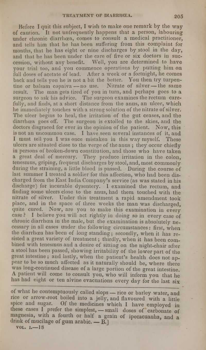 TREATMENT OF DIARRHCEA. oq5 Hefore I quit this subject, I wish to make one remark by the way of caution. It not unfrequently happens that a person, labouring under chronic diarrhoea, comes to consult a medical practitioner, and tells him that he has been suffering from this complaint for mouths, that he has eight or nine discharges hy stool in the day, and that he has been under the care of five or six doctors in suc- cession, without any benefit. Well, you are determined to have your trial too, and you commence operations by putting him on full doses of acetate of lead. After a week or a fortnight, he comes back and tells you he is not a bit the better. You then try turpen- tine or balsam copaiva—no use. Nitrate of silver — the same result. The man gets tired of you in turn, and perhaps goes to a surgeon to ask his advice. The surgeon examines the rectum care- fully, and finds, at a short distance from the anus, an ulcer, which he immediately touches with a strong solution of the nitrate of silver. The nicer begins to heal, the irritation of the gut ceases, and the diarrhoea goes off. The surgeon is extolled to the skies, and the doctors disgraced for ever in the opinion of the patient. Now, this is not an uncommon case. I have seen several instances of it, and I must tell you I was once mistaken in this way myself. These ulcers are situated close to the verge of the anus ; they occur chiefly in persons of broken-down constitution, and those who have taken a great deal of mercury. They produce irritation in the colon, tenesmus, griping, frequent discharges by stool, and, most commonly during the straining, a little blood is passed. During the course of last summer I treated a soldier for this affection, who had been dis- charged from the East India Company's service (as was stated in his discharge) for incurable dysentery. I examined the rectum, and finding some ulcers close to the anus, had them touched with the nitrate of silver. Under this treatment a rapid amendment took place, and in the space of three weeks the man was discharged, quite cured. Now, are you to make this examination in every case? I beiieve you will act rightly in doing so in every case of chronic diarrhoea in the male, but the examination is absolutely ne- cessary in all cases under the following circumstances: first, when the diarrhoea has been of long standing; secondly, when it has re- sisted a great variety of treatment; thirdly, when it has been com- bined with tenesmus and a desire of sitting on the night-chair after a stool has been passed, showing irritability of the lower part of the great intestine ; and lastly, when the patient's health does not ap- pear to be so much affected as it naturally should be, where there was long-continued disease of a large portion of the great intestine. A patient will come to consult you, who will inform you that he has had eight or ten alvine evacuations every day for the last six of what he contemptuously called slops — rice or barley water, and rice or arrow-root boiled into a jelly, and flavoured with a little spice and sugar. Of the medicines which I have employed in these cases I prefer the simplest,— small doses of carbonate of magnesia, with a fourth or half a grain of ipecacuanha, and a drink of mucilage of gum arabic. — B.J vol. i.—IS