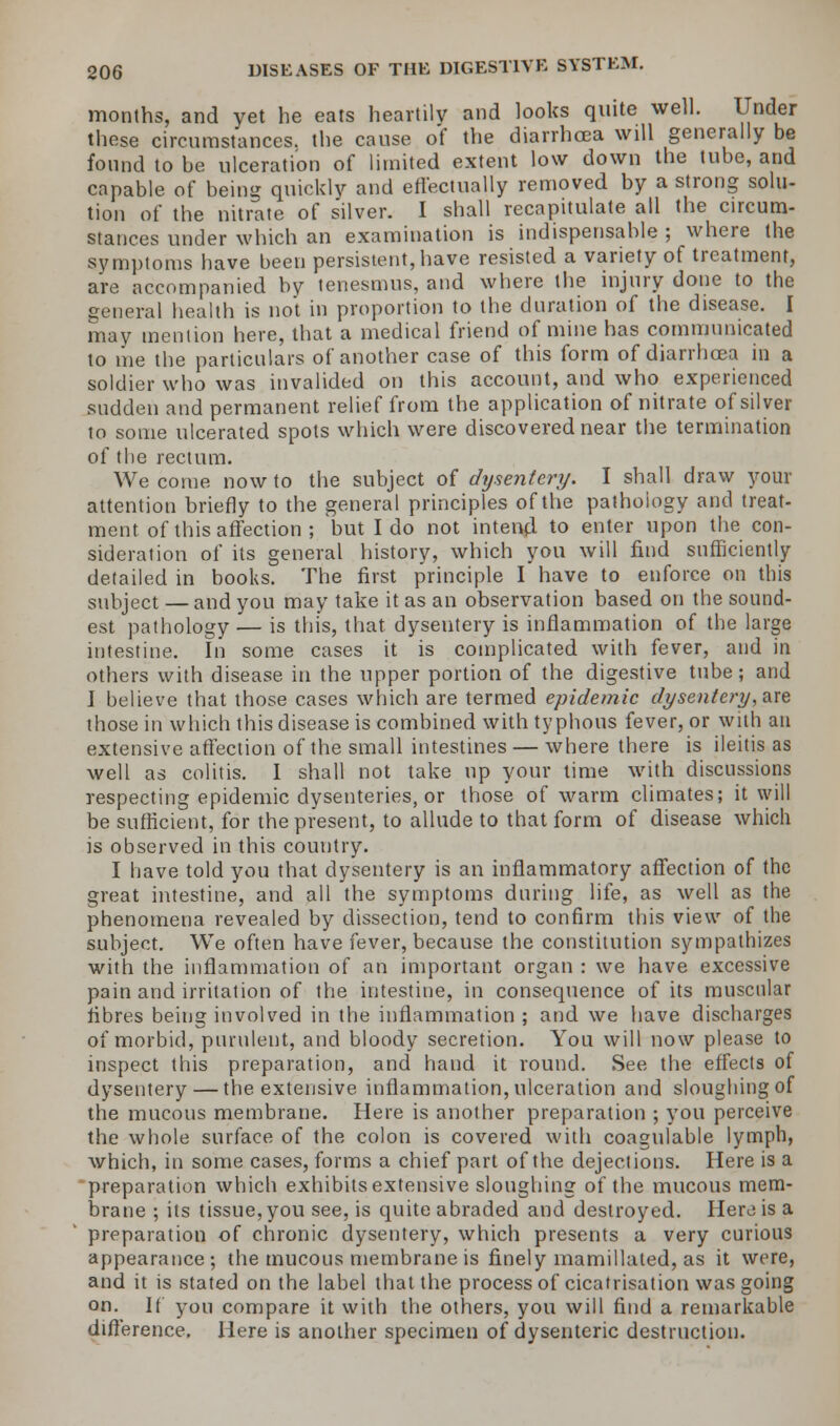 months, and yet he eats heartily and looks quite well. Under these circumstances, the cause of the diarrhoea will generally be found to be ulceration of limited extent low down the tube, and capable of being quickly and effectually removed by a strong solu- tion of the nitrate of silver. I shall recapitulate all the circum- stances under which an examination is indispensable ; where the symptoms have been persistent, have resisted a variety of treatment, are accompanied by tenesmus, and where the injury done to the general health is not in proportion to the duration of the disease. I may mention here, that a medical friend of mine has communicated to me the particulars of another case of this form of diarrhoea in a soldier who was invalided on this account, and who experienced sudden and permanent relief from the application of nitrate of silver to some ulcerated spots which were discovered near the termination of the rectum. We come now to the subject of dysentery. I shall draw your attention briefly to the general principles of the pathology and treat- ment of this affection ; but I do not intend to enter upon the con- sideration of its general history, which you will find sufficiently detailed in books. The first principle I have to enforce on this subject — and you may take it as an observation based on the sound- est pathology — is this, that, dyseutery is inflammation of the large intestine. In some cases it is complicated with fever, and in others with disease in the upper portion of the digestive tube; and J believe that those cases which are termed epidemic dysentery, are those in which this disease is combined with typhous fever, or with an extensive affection of the small intestines — where there is ileitis as well as colitis. I shall not take up your time with discussions respecting epidemic dysenteries, or those of warm climates; it will be sufficient, for the present, to allude to that form of disease which is observed in this country. I have told you that dysentery is an inflammatory affection of the great intestine, and all the symptoms during life, as well as the phenomena revealed by dissection, tend to confirm this view of the subject. We often have fever, because the constitution sympathizes with the inflammation of an important organ : we have excessive pain and irritation of the intestine, in consequence of its muscular fibres being involved in the inflammation ; and we have discharges of morbid, purulent, and bloody secretion. You will now please to inspect this preparation, and hand it round. See the effects of dysentery — the extensive inflammation, ulceration and sloughing of the mucous membrane. Here is another preparation ; you perceive the whole surface of the colon is covered with coagulable lymph, which, in some cases, forms a chief part of the dejections. Here is a preparation which exhibits extensive sloughing of the mucous mem- brane ; its tissue, you see, is quite abraded and destroyed. Here is a preparation of chronic dysentery, which presents a very curious appearance; the mucous membrane is finely mamillated, as it were, and it is stated on the label that the process of cicatrisation was going on. If you compare it with the others, you will find a remarkable difference. Here is another specimen of dysenteric destruction.