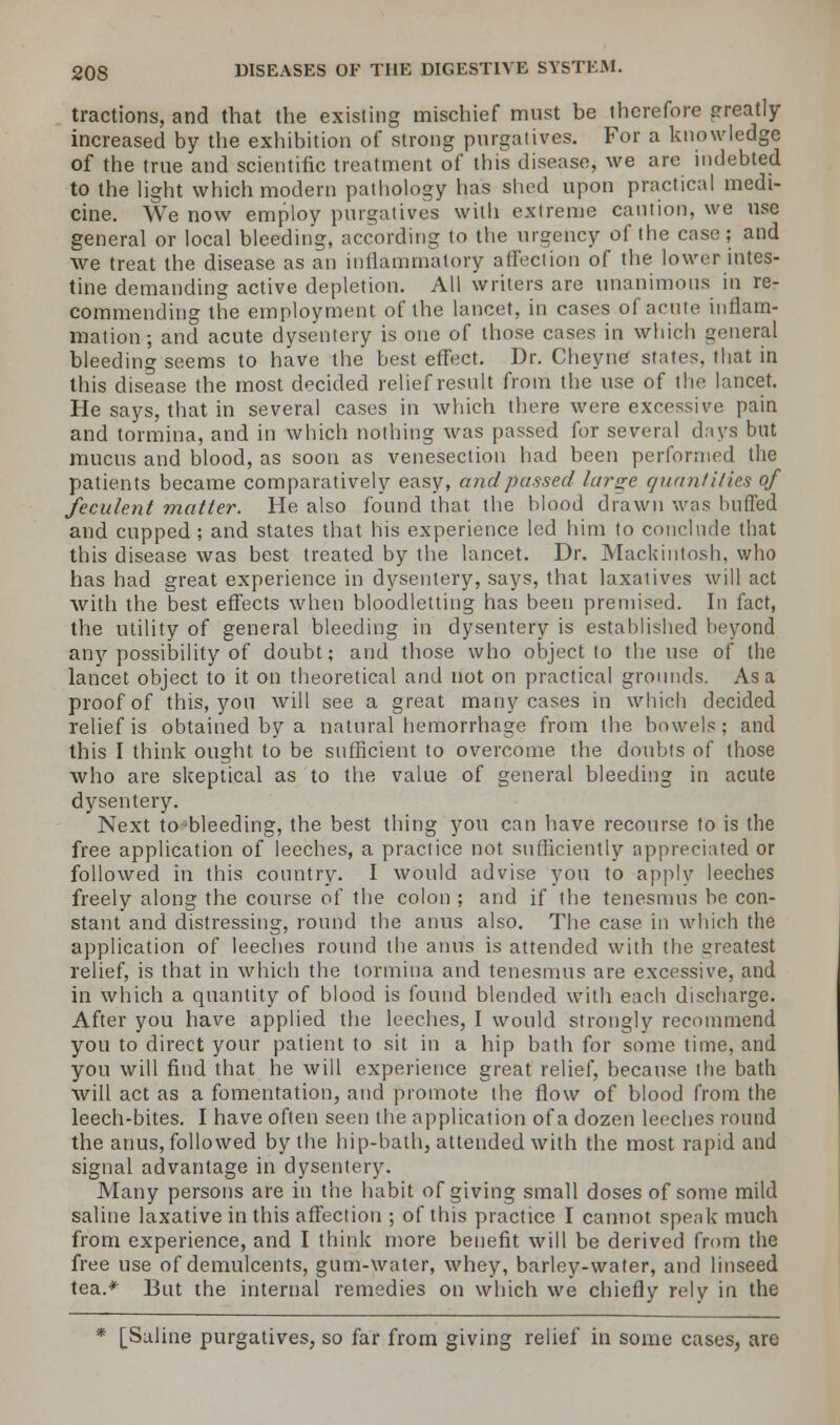tractions, and that the existing mischief must be therefore greatly- increased by the exhibition of strong purgatives. For a knowledge of the true and scientific treatment of this disease, we are indebted to the light which modern pathology has shed upon practical medi- cine. We now employ purgatives with extreme caution, we use general or local bleeding, according to the urgency of the case; and we treat the disease as an inflammatory affection of the lower intes- tine demanding active depletion. All writers are unanimous in re- commending the employment of the lancet, in cases of acute inflam- mation; and acute dysentery is one of those cases in which general bleeding seems to have the best effect. Dr. Cheyne states, that in this disease the most decided relief result from the use of the lancet. He says, that in several cases in which there were excessive pain and tormina, and in which nothing was passed for several days but mucus and blood, as soon as venesection had been performed the patients became comparatively easy, and passed large quantities of feculent matter. He also found that the blood drawn was buffed and cupped ; and states that his experience led him to conclude that this disease was best treated by the lancet. Dr. Mackintosh, who has had great experience in dysentery, says, that laxatives will act with the best effects when bloodletting has been premised. In fact, the utility of general bleeding in dysentery is established heyond any possibility of doubt; and those who object to the use of the lancet object to it on theoretical and not on practical grounds. Asa proof of this, you will see a great many cases in which decided relief is obtained by a natural hemorrhage from the bowels: and this I think ought to be sufficient to overcome the doubts of those who are skeptical as to the value of general bleeding in acute dysentery. Next to bleeding, the best thing you can have recourse to is the free application of leeches, a practice not sufficiently appreciated or followed in this country. I would advise you to apply leeches freely along the course of the colon ; and if the tenesmus be con- stant and distressing, round the anus also. The case in which the application of leeches round the anus is attended with the greatest relief, is that in which the tormina and tenesmus are excessive, and in which a quantity of blood is found blended with each discharge. After you have applied the leeches, I would strongly recommend you to direct your patient to sit in a hip bath for some time, and you will find that he will experience great relief, because the bath will act as a fomentation, and promote the flow of blood from the leech-bites. I have often seen the application of a dozen leeches round the anus, followed by the hip-bath, attended with the most rapid and signal advantage in dysentery. Many persons are in the habit of giving small doses of some mild saline laxative in this affection ; of this practice I cannot speak much from experience, and I think more benefit will be derived from the free use of demulcents, gum-water, whey, barley-water, and linseed tea.* But the internal remedies on which we chiefly rely in the * [Saline purgatives, so far from giving relief in some cases, are