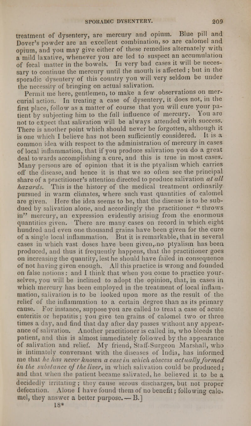 treatment of dysentery, are mercury and opium. Blue pill and Dover's powder are an excellent combination, so are calomel and opium, and you may give either of these remedies alternately with a mild laxative, whenever you are led to suspect an accumulation of fecal matter in the bowels. Iri very bad cases it will be neces- sary to continue the mercury until the mouth is affected ; but in the sporadic dysentery of this country you will very seldom be under the necessity of bringing on actual salivation. Permit me here, gentlemen, to make a few observations on mer- curial action. In treating a case of dysentery, it does not, in the first place, follow as a matter of course that you will cure your pa- tient by subjecting him to the full influence of mercury. You are not to expect that salivation will be always attended with success. There is another point which should never be forgotten, although it is one which I believe has not been sufficiently considered. It is a common idea with respect to the administration of mercury in cases of local inflammation, that if you produce salivation you do a great deal towards accomplishing a cure, and this is true in most cases. Many persons are of opinion that it is the ptyalism which carries off the disease, and hence it is that we so often see the principal share of a practitioner's attention directed to produce salivation at all hazards. This is the history of the medical treatment ordinarily pursued in warm climates, where such vast quantities of calomel are given. Here the idea seems to be, that the disease is to be sub- dued by salivation alone, and accordingly the practitioner  throws in mercury, an expression evidently arising from the enormous quantities given. There are many cases on record in which eight hundred and even one thousand grains have been given for the cure of a single local inflammation. But it is remarkable, that in several cases in which vast doses have been given,.no ptyalism has been produced, and thus it frequently happens, that the practitioner goes on increasing the quantity, lest he should have failed in consequence of not having given enough. All this practice is wrong and founded on false notions: and I think that when you come to practice your- selves, you will be inclined to adopt the opinion, that, in cases in which mercury lias been employed in the treatment of local inflam- mation, salivation is to be looked upon more as the result of the relief of the inflammation to a certain degree than as its primary cause. For instance, suppose you are called to treat a case of acute enteritis or hepatitis ; you give ten grains of calomel two or three times a day, and find that day after day passes without any appear- ance of salivation. Another practitioner is called in, who bleeds the patient, and this is almost immediately followed by the appearance of salivation and relief. My friend, Staff-Surgeon Marshall, who is intimately conversant with the diseases of India, has informed me that he has never known a casein which abscess actually formed in the substance ofthe liver, in which salivation could be produced; and that \v\\cn the patient became salivated, he believed it to be a decidedly irritating; they cause serous discharges, but not proper defecation. Alone I have found them of no benefit; following calo.-. mel, they answer a better purpose. — B.] IS*
