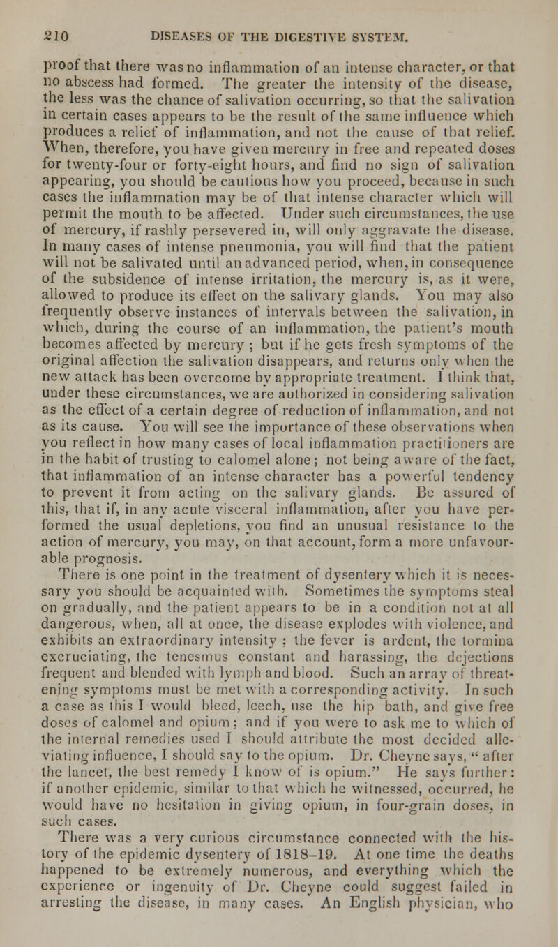 proof that there was no inflammation of an intense character, or that no abscess had formed. The greater the intensity of the disease, the less was the chance of salivation occurring, so that the salivation in certain cases appears to be the result of the same influence which produces a relief of inflammation, and not the cause of that relief. When, therefore, you have given mercury in free and repeated doses for twenty-four or forty-eight hours, and find no sign of salivation appearing, you should be cautious how you proceed, because in such cases the inflammation may be of that intense character which will permit the mouth to be affected. Under such circumstances, the use of mercury, if rashly persevered in, will only aggravate the disease. In many cases of intense pneumonia, you will find that the patient will not be salivated until an advanced period, when, in consequence of the subsidence of intense irritation, the mercury is, as it were, allowed to produce its effect on the salivary glands. You may also frequently observe instances of intervals between the salivation, in which, during the course of an inflammation, the patient's mouth becomes affected by mercury ; but if he gets fresh symptoms of the original affection the salivation disappears, and returns only when the new attack has been overcome by appropriate treatment. I think that, under these circumstances, we are authorized in considering salivation as the effect of a certain degree of reduction of inflammation, and not as its cause. You will see the importance of these observations when you reflect in how many cases of local inflammation practitioners are in the habit of trusting to calomel alone ; not being aware of the fact, that inflammation of an intense character has a powerful tendency to prevent it from acting on the salivary glands. Be assured of this, that if, in any acute visceral inflammation, after you have per- formed the usual depletions, you find an unusual resistance to the action of mercury, you may, on that account, form a more unfavour- able prognosis. There is one point in the treatment of dysentery which it is neces- sary you should be acquainted with. Sometimes the symptoms steal on gradually, and the patient appears to be in a condition not at all dangerous, when, all at once, the disease explodes with violence, and exhibits an extraordinary intensity ; the fever is ardent, the tormina excruciating, the tenesmus constant and harassing, the dejections frequent and blended with lymph and blood. Such an array of threat- ening symptoms must be met with a corresponding activity. In such a case as this I would bleed, leech, use the hip bath, and give free doses of calomel and opium; and if you were to ask me to which of the internal remedies used I should attribute the most decided alle- viating influence, I should say to the opium. Dr. Cheyne says, after the lancet, the best remedy I know of is opium. He says further: if another epidemic, similar to that which he witnessed, occurred, he would have no hesitation in giving opium, in four-grain doses, in such cases. There was a very curious circumstance connected with the his- tory of the epidemic dysentery of 1818-19. At one time the deaths happened to be extremely numerous, and everything which the experience or ingenuity of Dr. Cheyne could suggest failed in arresting the disease, in many cases. An English physician, who