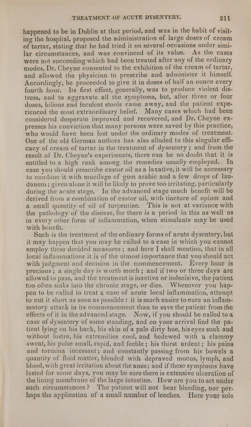 happened to be in Dublin at that period, and was in the habit of visit- ing the hospital, proposed the administration of large doses of cream oAartar, stating that he had tried it on several occasions under simi- lar circumstances, and was convinced of its value. As the cases were not succeeding which had been treated after any of the ordinary modes, Dr. Cheyne consented to the exhibition of the cream of tartar, and allowed the physician to prescribe and administer it himself. Accordingly, he proceeded to give it in doses of half an ounce every fourth hour. Its first effect, generally, was to produce violent dis- tress, and to aggravate all the symptoms, but, after three or four doses, bilious and feculent stools came away, and the patient expe- rienced the most extraordinary belief. Many cases which had been considered desperate improved and recovered, and Dr. Cheyne ex- presses his conviction that many persons were saved by this practice, who would have been lost under the ordinary modes of treatment. One of the old German authors has also alluded to this singular effi- cacy of cream of tartar in the treatment of dysentery ; and from the result of Dr. Cheyne's experiments, there can be no doubt that it is entitled to a high rank among the remedies usually employed. In case you should prescribe castor oil as a laxative, it will be necessary to combine it with mucilage of gum arabic and a few drops of lau- danum ; given alone it will be likely to prove too irritating, particularly during the acute stage. In the advanced stage much benefit will be derived from a combination of castor oil, with tincture of opium and a small quantity of oil of turpentine. This is not at variance with the pathology of the disease, for there is a period in this as well as in every other form of inflammation, when stimulants may be used with benefit. Such is the treatment of the ordinary forms of acute dysentery, but it may happen that you may be called to a case in which you cannot employ these decided measures ; and here I shall mention, that in all local inflammations it is of the utmost importance that you should act with judgment and decision in the commencement. Every hour is precious ; a single day is worth much ; and if two or three days are allowed to pass, and the treatment is inactive or indecisive, the patient too often sinks into the chronic stage, or dies. Whenever you hap- pen to be called to treat a case of acute local inflammation, attempt to cut it short as soon as possible : it is much easier to cure an inflam- matory attack in its commencement than to save the patient from the effects of it in the advanced stage. Now, if you should be called to a case of dysentery of some standing, and on your arrival find the pa- tient lying on his back, his skin of a pale dirty hue, his eyes sunk and without lustre, his extremities cool, and bedewed with a clammy sweat, his pulse small, rapid, and feeble ; his thirst ardent; his pains and tormina incessant; and constantly passing from his bowels a quantity of fluid matter, blended with depraved mucus, lymph, and blood, with great irritation about the anus; and if these symptoms have lasted for some days, you may be sure there is extensive ulceration of the lining membrane of the large intestine. How are you to act under such circumstances ? The patient will not bear bleeding, nor per- haps the application of a small number of leeches. Here your sole