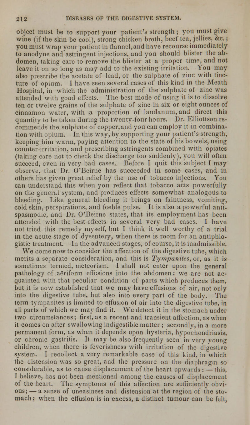 object must be to support your patient's strength; you must give wine (if the skin be cool), strong chicken broth, beef tea, jellies. &c.; you must wrap your patient in flannel,and have recourse immediately to anodyne and astringent injections, and you should blister the ab- domen, taking care to remove the blister at a proper time, and not leave it on so long as may add to the existing irritation. You may also prescribe the acetate of lead, or the sulphate of zinc with tinc- ture of opium. I have seen several cases of this kind in the Meath Hospital, in which the administration of the sulphate of zinc was attended with good effects. The best mode of using it is to dissolve ten or twelve grains of the sulphate of zinc in six or eight ounces of cinnamon water, with a proportion of laudanum, and direct this quantity to be taken during the twenty-four hours. Dr. Elliottson re- commends the sulphate of copper,and you can employ it in combina- tion with opium. In this way, by supporting your patient's strength, keeping him warm, paying attention to the state of his bowels, using counter-irritation, and prescribing astringents combined with opiates (taking care not to check the discharge too suddenly), you will often succeed, even in very bad cases. Before I quit this subject I may observe, that Dr. O'Beirne has succeeded in some cases, and in others has given great relief by the use of tobacco injections. You can understand this when you reflect that tobacco acts powerfully on the general system, and produces effects somewhat analogous to bleeding. Like general bleeding it brings on faintness, vomiting, cold skin, perspirations, and feeble pulse. It is also a powerful anti- spasmodic, and Dr. O'Beirne states, that its employment has been attended with the best effects in several very bad cases. I have not tried this remedy myself, but I think it well worthy of a trial in the acute stage of dysentery, when there is room for an antiphlo- gistic treatment. In the advanced stages, of course, it is inadmissible. We come now to consider the affection of the digestive tube, which merits a separate consideration, and this is Tympanites, or, as it is sometimes termed, meteorism. I shall not enter upon the general pathology of aeriform effusions into the abdomen; we are not ac- quainted with that peculiar condition of parts which produces them, but it is now established that we may have effusions of air, not only into the digestive tube, but also into every part of the bodv. The term tympanites is limited to effusion of air into the digestive tube, in all parts of which we may find it. We detect it in the stomach under two circumstances; first, as a recent and transient affection, as when it comes on after swallowing indigestible matter; secondlv, in a more permanent form, as when it depends upon hysteria, hypochondriasis, or chronic gastritis. It may be also frequently seen in verv young children, when there is feverishness with irritation of the digestive system. I recollect a very remarkable case of this kind, in which the distension was so great, and the pressure on the diaphragm so considerable, as to cause displacement of the heart upwards : — this, I believe, has not been mentioned among the causes of displacement of the heart. The symptoms of this affection are sufficiently obvi- ous;— a sense of uneasiness and distension at the region of the sto- mach; when the effusion is in excess, a distinct tumour can be felt,