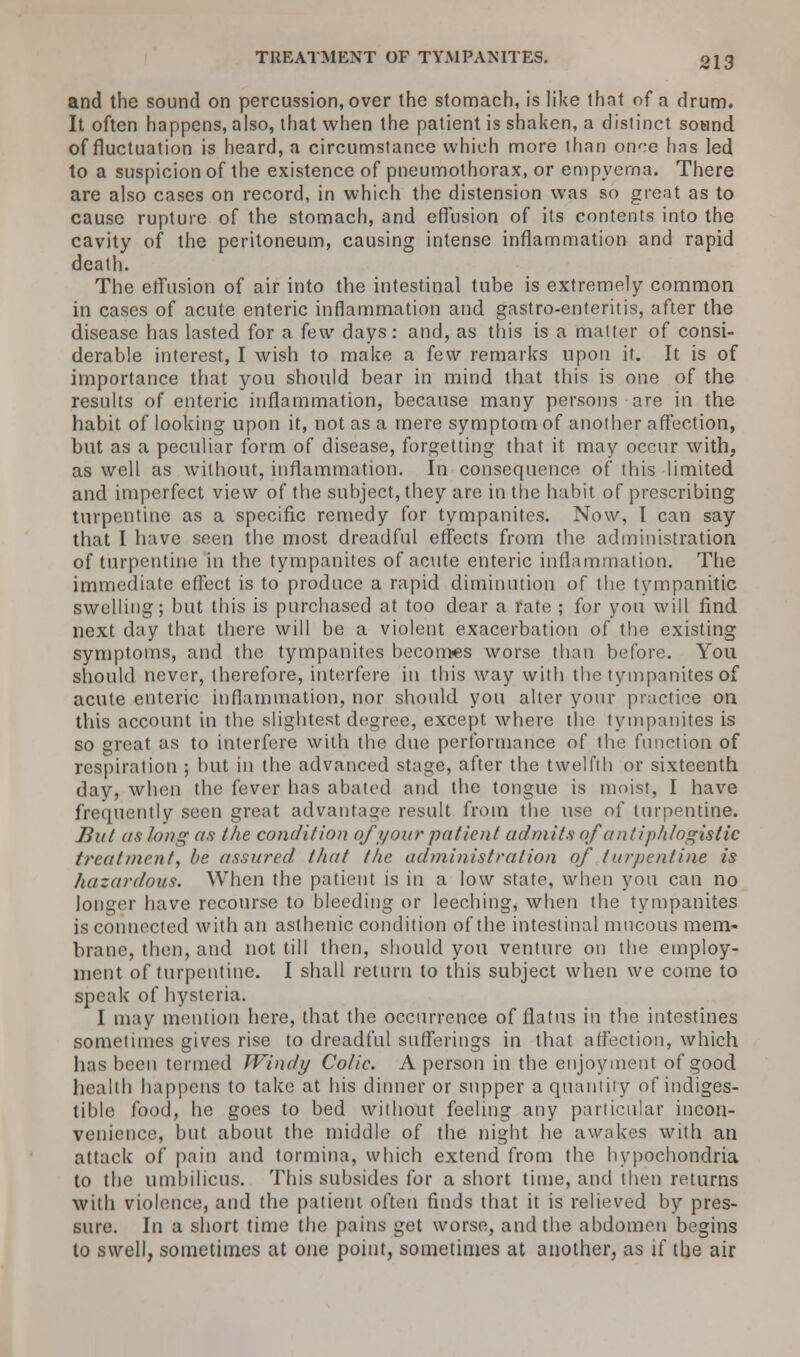 TREATMENT OF TYMPANITES. and the sound on percussion, over the stomach, is like Ihnt of a drum. It often happens, also, that when the patient is shaken, a distinct sound of fluctuation is heard, a circumstance which more than once has led to a suspicion of the existence of pneumothorax, or empyema. There are also cases on record, in which the distension was so great as to cause rupture of the stomach, and effusion of its contents into the cavity of the peritoneum, causing intense inflammation and rapid death. The effusion of air into the intestinal tube is extremely common in cases of acute enteric inflammation and gastro-enteritis, after the disease has lasted for a few days: and, as this is a matter of consi- derable interest, I wish to make a few remarks upon it. It is of importance that you should bear in mind that this is one of the results of enteric inflammation, because many persons are in the habit of looking upon it, not as a mere symptom of another affection, but as a peculiar form of disease, forgetting that it may occur with, as well as without, inflammation. In consequence of this limited and imperfect view of the subject, they are in the habit of prescribing turpentine as a specific remedy for tympanites. Now, I can say that I have seen the most dreadful effects from the administration of turpentine in the tympanites of acute enteric inflammation. The immediate effect is to produce a rapid diminution of the tympanitic swelling; but this is purchased at too dear a rate ; for you will find next day that there will be a violent exacerbation of the existing symptoms, and the tympanites becomes worse than before. You should never, therefore, interfere in this way with the tympanites of acute enteric inflammation, nor should you alter your practice on this account in the slightest degree, except where the tympanites is so great as to interfere with the due performance of the function of respiration ; but in the advanced stage, after the twelfth or sixteenth day, when the fever has abated and the tongue is moist, I have frequently seen great advantage result from the use of turpentine. But as long as the condition of j/oar patient admits of antiphlogistic treatment, be assured that the administration of turpentine is hazardous. When the patient is in a low state, when you can no longer have recourse to bleeding or leeching, when the tympanites is connected with an asthenic condition of the intestinal mucous mem- brane, then, and not till then, should you venture on the employ- ment of turpentine. I shall return to this subject when we come to speak of hysteria. I may mention here, that the occurrence of flatus in the intestines sometimes gives rise to dreadful sufferings in that affection, which has been termed Windy Colic. A person in the enjoyment of good health happens to take at his dinner or supper a quantity of indiges- tible food, he goes to bed without feeling any particular incon- venience, but about the middle of the night he awakes with an attack of pain and tormina, which extend from the hypochondria to the umbilicus. This subsides for a short time, and then returns with violence, and the patient often finds that it is relieved by pres- sure. In a short time the pains get worse, and the abdomen begins to swell, sometimes at one point, sometimes at another, as if the air