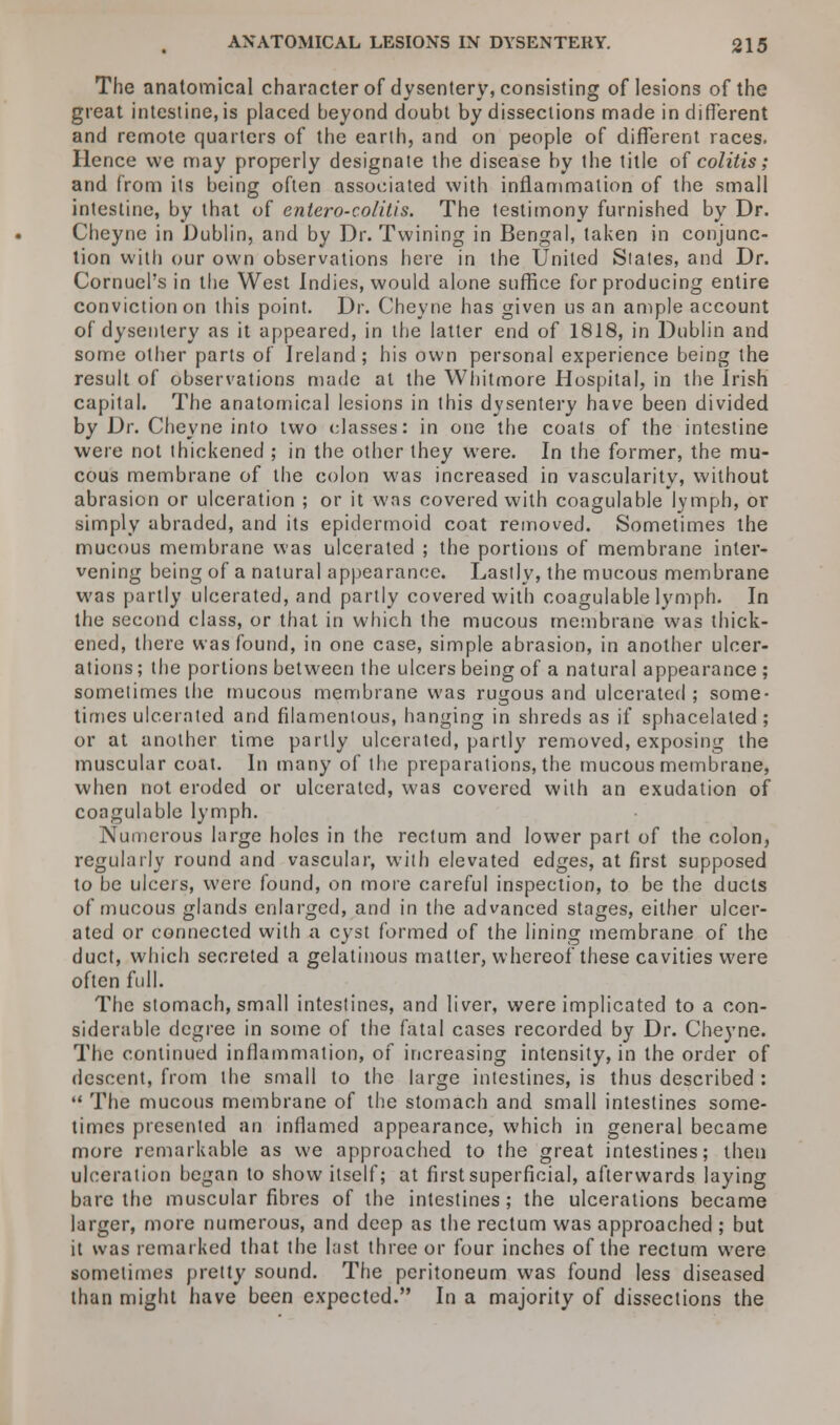The anatomical character of dysentery, consisting of lesions of the great intestine, is placed beyond doubt by dissections made in different and remote quarters of the earth, and on people of different races. Hence we may properly designate the disease by the title of colitis; and from its being often associated with inflammation of the small intestine, by that of entero-colitis. The testimony furnished by Dr. Cheyne in Dublin, and by Dr. Twining in Bengal, taken in conjunc- tion with our own observations here in the United States, and Dr. Cornuel's in the West Indies, would alone suffice for producing entire conviction on this point. Dr. Cheyne has given us an ample account of dysentery as it appeared, in the latter end of 1818, in Dublin and some other parts of Ireland; his own personal experience being the result of observations made at the Whitmore Hospital, in the Irish capital. The anatomical lesions in this dysentery have been divided by Dr. Cheyne into two classes: in one the coats of the intestine were not thickened ; in the other they were. In the former, the mu- cous membrane of the colon was increased in vascularity, without abrasion or ulceration ; or it was covered with coagulable lymph, or simply abraded, and its epidermoid coat removed. Sometimes the mucous membrane was ulcerated ; the portions of membrane inter- vening being of a natural appearance. Lastly, the mucous membrane was partly ulcerated, and partly covered with coagulable lymph. In the second class, or that in which the mucous membrane was thick- ened, there was found, in one case, simple abrasion, in another ulcer- ations ; the portions between the ulcers being of a natural appearance ; sometimes the mucous membrane was rugous and ulcerated ; some- times ulcerated and filamentous, hanging in shreds as if sphacelated ; or at another time partly ulcerated, partly removed, exposing the muscular coat. In many of the preparations, the mucous membrane, when not eroded or ulcerated, was covered with an exudation of coagulable lymph. Numerous large holes in the rectum and lower part of the colon, regularly round and vascular, with elevated edges, at first supposed to be ulcers, were found, on more careful inspection, to be the ducts of mucous glands enlarged, and in the advanced stages, either ulcer- ated or connected with a cyst formed of the lining membrane of the duct, which secreted a gelatinous matter, whereof these cavities were often full. The stomach, small intestines, and liver, were implicated to a con- siderable degree in some of the fatal cases recorded by Dr. Cheyne. The continued inflammation, of increasing intensity, in the order of descent, from the small to the large intestines, is thus described :  The mucous membrane of the stomach and small intestines some- times presented an inflamed appearance, which in general became more remarkable as we approached to the great intestines; then ulceration began to show itself; at first superficial, afterwards laying bare the muscular fibres of the intestines ; the ulcerations became larger, more numerous, and deep as the rectum was approached ; but it was remarked that the last three or four inches of the rectum were sometimes pretty sound. The peritoneum was found less diseased than might have been expected. In a majority of dissections the