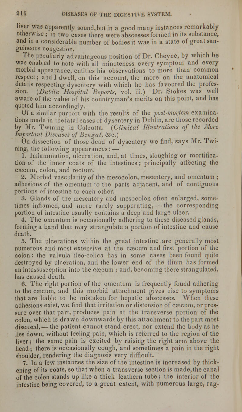 liver was apparently sound, but in a good many instances remarkably otherwise ; in two cases there were abscesses formed in its substance, and in a considerable number of bodies it was in a state of great san- guineous congestion. The peculiarly advantageous position of Dr. Cheyne, by which he was enabled to note with all minuteness every symptom and every morbid appearance, entitles his observations to more than common respect; and I dwell, on this account, the more on the anatomical details respecting dysentery with which he has favoured the profes- sion. (Dublin Hospital ^Reports, vol. iii.) Dr. Stokes was well aware of the value of his countryman's merits on this point, and has quoted him accordingly. Of a similar purport with the results of the post-mortem examina- tions made in the fatal cases of dysentery in Dublin, are those recorded by Mr. Twining in Calcutta. (Clinical Illustrations of the More Important Diseases of Bengal, &c.) On dissection of those dead of dysentery we find, says Mr. Twi- ning, the following appearances: — 1. Inflammation, ulceration, and, at times, sloughing or mortifica- tion of the inner coats of the intestines; principally affecting the cascum, colon, and rectum. 2. Morbid vascularity of the mesocolon, mesentery, and omentum; adhesions of the omentum to the parts adjacent, and of contiguous portions of intestine to each other. 3. Glands of the mesentery and mesocolon often enlarged, some- times inflamed, and more rarely suppurating,— the corresponding portion of intestine usually contains a deep and large ulcer. 4. The omentum is occasionally adhering to these diseased glands, forming a band that may strangulate a portion of intestine and cause death. 5. The ulcerations within the great intestine are generally most numerous and most extensive at the cascum and first portion of the colon: the valvula ileo-colica has in some cases been found quite destroyed by ulceration, and the lower end of the ilium has formed an intussusception into the cascum ; and, becoming there strangulated, has caused death. 6. The right portion of the omentum is frequently found adhering to the cascum, and this morbid attachment gives rise to symptoms that are liable to be mistaken for hepatic abscesses. When these adhesions exist, we find that irritation or distension of cascum, or pres- sure over that part, produces pain at the transverse portion of the colon, which is drawn downwards by this attachment to the part most diseased, — the patient cannot stand erect, nor extend the body as he lies down, without feeling pain, which is referred to the region of the liver; the same pain is excited by raising the right arm above the head; there is occasionally cough, and sometimes a pain in the right shoulder, rendering the diagnosis very difficult. 7. In a few instances the size of the intestine is increased by thick- ening of its coats, so that when a transverse section is made, the canal of the colon stands up like a thick leathern tube; the interior of the intestine being covered, to a great extent, with numerous large, rag-