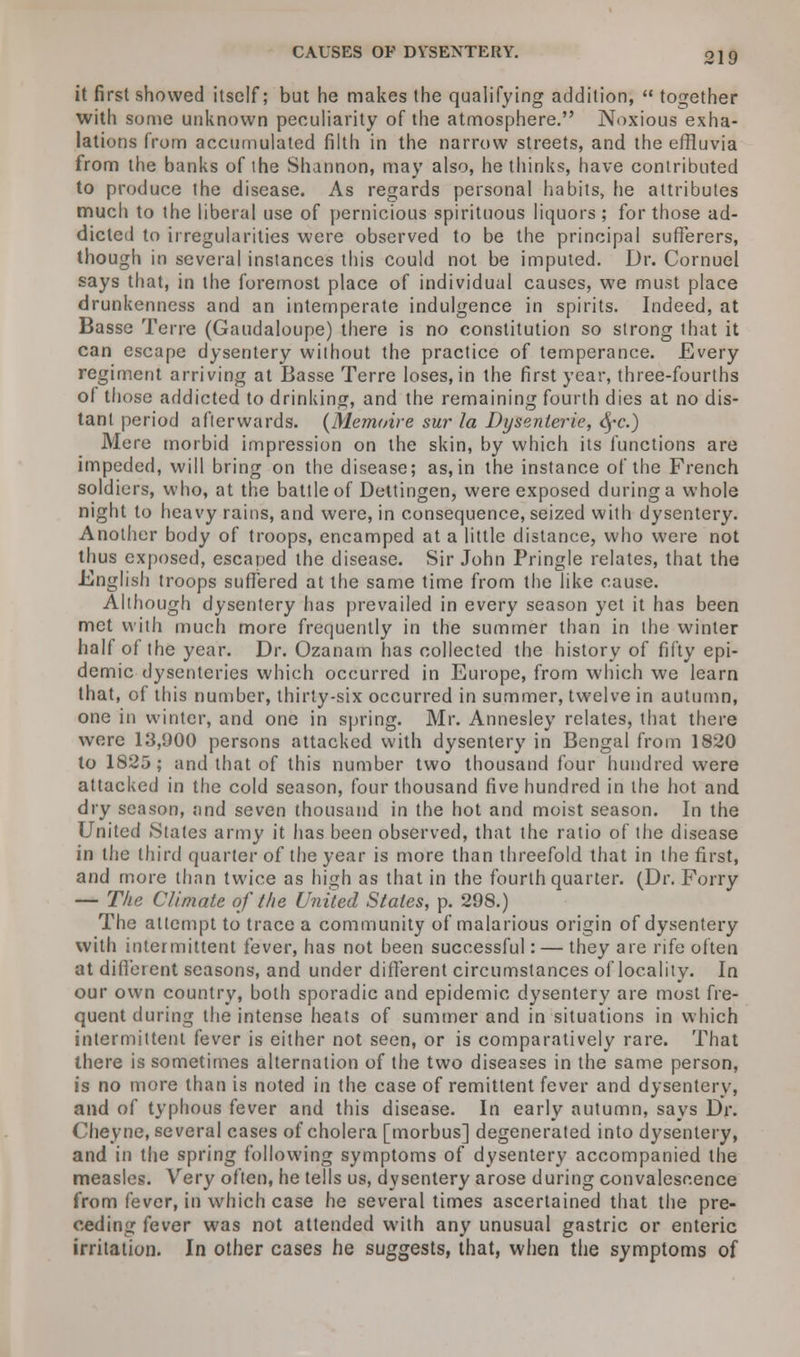 CAUSES OF DYSENTERY. it first showed itself; but he makes the qualifying addition,  together with some unknown peculiarity of the atmosphere. Noxious exha- lations from accumulated filth in the narrow streets, and the effluvia from the banks of the Shannon, may also, he thinks, have contributed to produce the disease. As regards personal habits, he attributes much to the liberal use of pernicious spirituous liquors; for those ad- dicted to irregularities were observed to be the principal sufferers, though in several instances this could not be imputed. Dr. Cornuel says that, in the foremost place of individual causes, we must place drunkenness and an intemperate indulgence in spirits. Indeed, at Basse Terre (Gaudaloupe) there is no constitution so strong that it can escape dysentery without the practice of temperance. Every regiment arriving at Basse Terre loses, in the first year, three-fourths of those addicted to drinking, and the remaining fourth dies at no dis- tant period afterwards. (Memoir e sur la Dysenierie, fyc.) Mere morbid impression on the skin, by which its functions are impeded, will bring on the disease; as, in the instance of the French soldiers, who, at the battle of Dettingen, were exposed during a whole night to heavy rains, and were, in consequence, seized with dysentery. Another body of troops, encamped at a little distance, who were not thus exposed, escaped the disease. Sir John Pringle relates, that the English troops suffered at the same time from the like cause. Although dysentery has prevailed in every season yet it has been met with much more frequently in the summer than in the winter half of the year. Dr. Ozanam has collected the history of fifty epi- demic dysenteries which occurred in Europe, from which we learn that, of this number, thirty-six occurred in summer, twelve in autumn, one in winter, and one in spring. Mr. Annesley relates, that there were 13,900 persons attacked with dysentery in Bengal from 1820 to 1825; and that of this number two thousand lour hundred were attacked in the cold season, four thousand five hundred in the hot and dry season, and seven thousand in the hot and moist season. In the United .States army it has been observed, that the ratio of the disease in the third quarter of the year is more than threefold that in the first, and more than twice as high as that in the fourth quarter. (Dr. Forry — The Climate of the United Stales, p. 298.) The attempt to trace a community of malarious origin of dysentery with intermittent fever, has not been successful: — they are rife often at different seasons, and under different circumstances of locality. In our own country, both sporadic and epidemic dysentery are most fre- quent during the intense heats of summer and in situations in which intermittent fever is either not seen, or is comparatively rare. That there is sometimes alternation of the two diseases in the same person, is no more than is noted in the case of remittent fever and dysentery, and of typhous fever and this disease. In early autumn, says Dr. <-heyne, several cases of cholera [morbus] degenerated into dysentery, and in the spring following symptoms of dysentery accompanied the measles. Very often, he tells us, dysentery arose during convalescence from fever, in which case he several times ascertained that the pre- ceding fever was not attended with any unusual gastric or enteric irritation. In other cases he suggests, that, when the symptoms of
