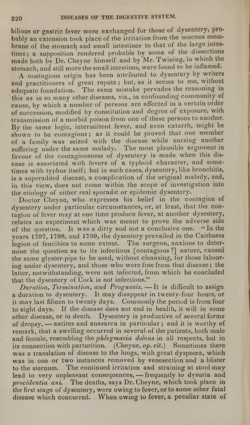 bilious or gastric fever were exchanged for those of dysentery, pro- bably an extension took place of the irritation from the mucous mem- brane of the stomach and small intestines to that of the large .intes- tines ; a supposition rendered probable by some of the dissections made both by Dr. Cheyne himself and by Mr. Twining, in which the stomach, and still more the small intestines, were found to be inflamed. A contagious origin has been attributed to dysentery by writers and practitioners of great repute; but, as it seems to me, without adequate foundation. The same mistake pervades the reasoning in this as in so many other diseases, viz., in confounding community of cause, by which a number of persons are affected in a certain order of succession, modified by constitution and degree of exposure, with transmission of a morbid poison from one of these persons to another. Bv the same logic, intermittent fever, and even catarrh, might be shown to be contagious ; as it could be proved that one member of a family was seized with the disease while nursing another suffering under the same malady. The most plausible argument in favour of the contagiousness of dysentery is made when this dis- ease is associated with fevers of a typhoid character, and some- times with typhus itself; but in such cases, dysentery, like bronchitis, is a superadded disease, a complication of the original malady, and, in this view, does not come within the scope of investigation into the etiology of either real sporadic or epidemic dysentery. Doctor Cheyne, who expresses his belief in the contagion of dysentery under particular circumstances, or, at least, that the con- tagion of fever may at one time produce fever, at another dysentery, relates an experiment which was meant to prove the adverse side of the question. It was a dirty and not a conclusive one. In the years 1797, 1798, and 1799, the dysentery prevailed in the Caithness legion of fencibles to some extent. The surgeon, anxious to deter- mine the question as to its infectious [contagious?] nature, caused the same glyster-pipe to be used, without cleansing, for those labour- ing under dysentery, and those who were free from that disease; the latter, notwithstanding, were not infected, from which he concluded that the dysentery of Cork is not infectious. Duration, Termination, and Prognosis. — It is difficult to assign a duration to dysentery. It may disappear in twenty-four hours, or it may last fifteen to twenty days. Commonly the period is from four to eight days. If the disease does not end in health, it will in some other disease, or in death. Dysentery is productive of several forms of dropsy, — ascites and anasarca in particular; and it is worthy of remark, that a swelling occurred in several of the patients, both male and female, resembling the phlegmasia dolens in all respects, but in its connection with parturition. (Cheyne, op. cit.) Sometimes there was a translation of disease to the lungs, with great dyspnoea, which was in one or two instances removed by venesection and a blister to the sternum. The continued irritation and straining at stool may lead to very unpleasant consequences, — frequently to dysuria and procidentia ani. The deaths, says Dr. Cheyne, which took place in the first stage of dysentery, were owing to fever, or to some other fatal disease which concurred. When owing to fever, a peculiar state of