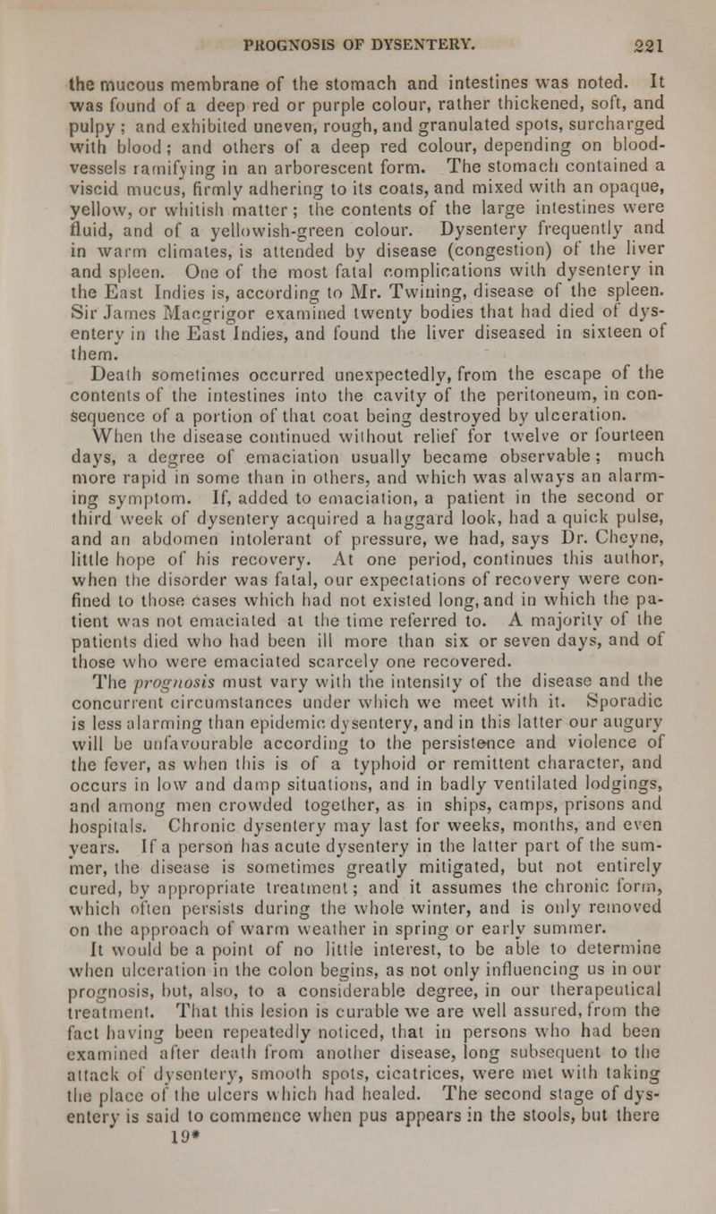 the mucous membrane of the stomach and intestines was noted. It was found of a deep red or purple colour, rather thickened, soft, and pulpy ; and exhibited uneven, rough, and granulated spots, surcharged with blood; and others of a deep red colour, depending on blood- vessels ramifying in an arborescent form. The stomach contained a viscid mucus', firmly adhering to its coats, and mixed with an opaque, yellow, or whitish matter; the contents of the large intestines were fluid, and of a yellowish-green colour. Dysentery frequently and in warm climates, is attended by disease (congestion) of the liver and spleen. One of the most fatal complications with dysentery in the East Indies is, according to Mr. Twining, disease of the spleen. Sir James iVIaogrigor examined twenty bodies that had died of dys- entery in the East Indies, and found the liver diseased in sixteen of them. Death sometimes occurred unexpectedly, from the escape of the contents of the intestines into the cavity of the peritoneum, in con- sequence of a portion of that coat being destroyed by ulceration. When the disease continued without relief for twelve or fourteen days, a degree of emaciation usually became observable ; much more rapid in some than in others, and which was always an alarm- ing symptom. If, added to emaciation, a patient in the second or third week of dysentery acquired a haggard look, had a quick pulse, and an abdomen intolerant of pressure, we had, says Dr. Cheyne, little hope of his recovery. At one period, continues this author, when the disorder was fatal, our expectations of recovery were con- fined to those cases which had not existed long, and in which the pa- tient was not emaciated at the time referred to. A majority of the patients died who had been ill more than six or seven days, and of those who were emaciated scarcely one recovered. The prognosis must vary with the intensity of the disease and the concurrent circumstances under which we meet with it. Sporadic is less alarming than epidemic dysentery, and in this latter our augury will be unfavourable according to the persistence and violence of the fever, as when this is of a typhoid or remittent character, and occurs in low and damp situations, and in badly ventilated lodgings, and among men crowded together, as in ships, camps, prisons and hospitals. Chronic dysentery may last for weeks, months, and even years. If a person has acute dysentery in the latter part of the sum- mer, the disease is sometimes greatly mitigated, but not entirely cured, by appropriate treatment; and it assumes the chronic iorm, which often persists during the whole winter, and is only removed on the approach of warm weather in spring or early summer. It would be a point of no little interest, to be able to determine when ulceration in ihe colon begins, as not only influencing us in our prognosis, but, also, to a considerable degree, in our therapeutical treatment. That this lesion is curable we are well assured, from the fact having been repeatedly noticed, that in persons who had been examined after death from another disease, long subsequent to the attack of dysentery, smooth spots, cicatrices, were met with taking the place of the ulcers which had healed. The second stage of dys- entery is said to commence when pus appears in the stools, but there 19*