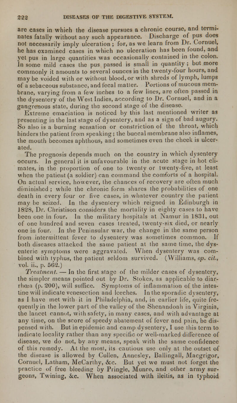 are cases in which the disease pursues a chronic course, and termi- nates fatally without any such appearance. Discharge of pus does not necessarily imply ulceration ; for, as we learn from Dr. Cornuel, he has examined cases in which no ulceration has been found, and yet pus in large quantities was occasionally contained in the colon. In some mild cases the pus passed is small in quantity ; but more commonly it amounts to several ounces in the twenty-four hours, and maybe voided with or without blood, or with shreds of lymph, lumps of a sebaceous substance, and fecal matter. Portions of mucous mem- brane, varying from a few inches to a few lines, are often passed in the dysentery of the West Indies, according to Dr. Cornuel, and in a gangrenous state, during the second stage of the disease. Extreme emaciation is noticed by this last mentioned writer as presenting in the last stage of dysentery, and as a sign of bad augury. So also is a burning sensation or constriction of the throat, which hinders the patient from speaking; the buccal membrane also inflames, the mouth becomes aphthous, and sometimes even the cheek is ulcer- ated. The prognosis depends much on the country in which dysentery occurs. In general it is unfavourable in the acute stage in hot cli- mates, in the proportion of one to twenty or twenty-five, at least when the patient (a soldier) can command the comforts of a hospital. On actual service, however, the chances of recover}' are often much diminished ; while the chronic form shares the probabilities of one death in every four or five cases, in whatever country the patient may be seized. In the dysentery which reigned in Edinburgh in J828, Dr. Christison considers the mortality in eighty cases to have been one in four. In the military hospitals at Namur in 1831, out of one hundred and seven cases treaied, twenty-six died, or nearly one in four. In the Peninsular war, the change in the same person from intermittent fever to dysentery was sometimes common. If both diseases attacked the same patient at the same time, the dys- enteric symptoms were aggravated. When dysentery was com- bined with typhus, the patient seldom survived. (Williams, op. cit., vol. ii., p. 562.) Treatment. — In the first stage of the milder cases of dysentery, the simpler means pointed out by Dr. Stokes, as applicable to diar- rhoea (p. 200), will suffice. Symptoms of inflammation of the intes- tine will indicate venesection and leeches. In the sporadic dysentery, as I have met with it in Philadelphia, and, in earlier life, quite fre- quently in the lower part of the valley of the Shenandoah in Virginia, the lancet cannot, with safety, in many cases, and with advantage at any time, on the score of speedy abatement of fever and pain, be dis- pensed with. But in epidemic and camp dysentery, I use this term to indicate locality rather than any specific or well-marked difference of disease, we do not, by any means, speak with the same confidence of this remedy. At the most, its cautious use only at the outset of the disease is allowed by Cullen, Annesley, Ballingall, Macgrigor, Cornuel, Latham, McCarthy, &c. But yet we must not forget the practice of free bleeding by Pringle, Munro, and other army sur- geons, Twining, &c. When associated with ileitis, as in typhoid