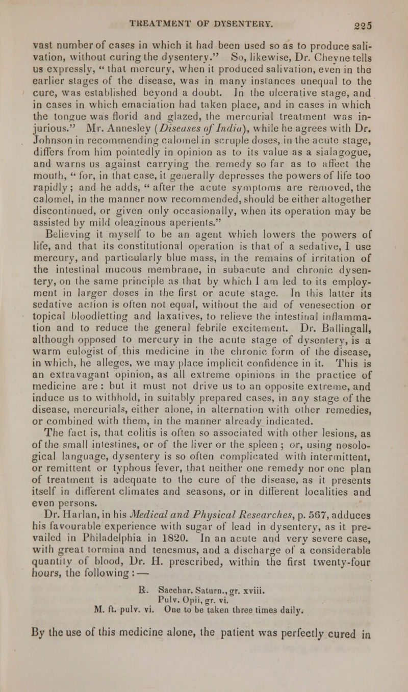 vast number of cases in which it had been used so as to produce sali- vation, without curing the dysentery. So, likewise, Dr. Chevne tells us expressly, that mercury, when it produced salivation, even in the earlier stages of the disease, was in many instances unequal to the cure, was established beyond a doubt. In the ulcerative stage, and in cases in which emaciation had taken place, and in cases in which the tongue was florid and glazed, the mercurial treatment was in- jurious. Mr. Annesley (Diseases of India)-, while he agrees with Dr. Johnson in recommending calomel in scruple doses, in the acute stage, differs from him pointedly in opinion as to its value as a sialatjogue, and warns us against carrying the remedy so far as to affect the mouth, for, in that case, it generally depresses the powers of life too rapidly; and he adds, after the acute symptoms are removed, the calomel, in the manner now recommended, should be either altogether discontinued, or given only occasionally, when its operation may be assisted by mild oleaginous aperients. Believing it myself to be an agent which lowers the powers of life, and that its constitutional operation is that of a sedative, I use mercury, and particularly blue mass, in the remains of irritation of the intestinal mucous membrane, in subacute and chronic dysen- tery, on the same principle as that by which I am led to its employ- ment in larger doses in the first or acute stage. In this latter its sedative action is often not equal, without the aid of venesection or topical bloodletting and laxatives, to relieve the intestinal inflamma- tion and to reduce the general febrile excitement. Dr. Ballingall, although opposed to mercury in the acute stage of dysentery, is a warm eulogist of this medicine in the chronic form of the disease, in which, he alleges, we may place implicit confidence in it. This is an extravagant opinion, as all extreme opinions in the practice of medicine are : but it must not drive us to an opposite extreme, and induce us to withhold, in suitably prepared cases, in any stage of the disease, mercurials, either alone, in alternation with other remedies, or combined with them, in the manner already indicated. The fact is, that colitis is often so associated with other lesions, as of the small intestines, or of the liver or the spleen ; or, using nosolo- gical language, dysentery is so often complicated with intermittent, or remittent or typhous fever, that neither one remedy nor one plan of treatment is adequate to the cure of the disease, as it presents itself in different climates and seasons, or in different localities and even persons. Dr. Harlan, in his Medical and Physical Researches, p. 5G7, adduces his favourable experience with sugar of lead in dysentcrv, as it pre- vailed in Philadelphia in 1820. In an acute and very severe case, with great tormina and tenesmus, and a discharge of a considerable quantity of blood, Dr. H. prescribed, within the first twenty-four hours, the following: — li. Sacchar. Saturn., gr. xviii. Pulv. Opii, gr. vi. M. ft. pulv. vi. One to be taken three times daily. By the use of this medicine alone, the patient was perfectly cured in