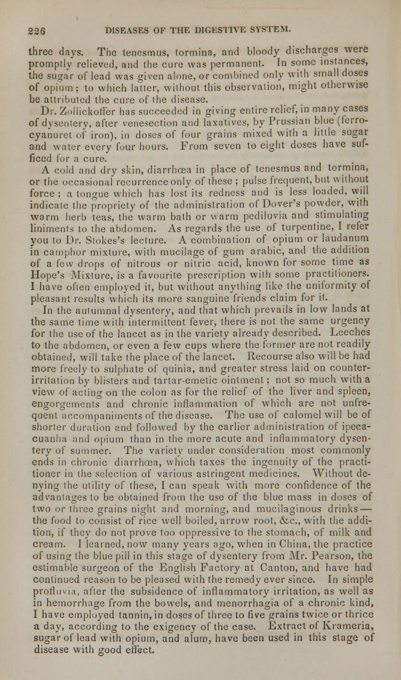 three days. The tenesmus, tormina, and bloody discharges were promptly relieved, and the cure was permanent. In some instances, the sugar of lead was given alone, or combined only with small doses of opium ; to which latter, without this observation, might otherwise be attributed the cure of the disease. Dr. Zollickoffer has succeeded in giving entire relief, in many cases of dysentery, after venesection and laxatives, by Prussian blue (ferro- cyanuret of iron), in doses of four grains mixed with a little sugar and water every four hours. From seven to eight doses have suf- ficed for a cure. A cold and dry skin, diarrhoea in place of tenesmus and tormina, or the occasional recurrence only of these ; pulse frequent, but without force ; a tongue which has lost its redness and is less loaded, will indicate the propriety of the administration of Dover's powder, with warm herb teas, the warm bath or warm pediluvia and stimulating liniments to the abdomen. As regards the use of turpentine, I refer you to Dr. Stokes's lecture. A combination of opium or laudanum in camphor mixture, with mucilage of gum arabic, and the addition of a few drops of nitrous or nitric acid, known for some time as Hope's Mixture, is a favourite prescription with some practitioners. I have often employed it, but without anything like the uniformity of pleasant results which its more sanguine friends claim for it. In the autumnal dysentery, and that which prevails in low lands at the same time with intermittent fever, there is not the same urgency for the use of the lancet as in the variety already described. Leeches to the abdomen, or even a few cups where the former are not readily obtained, will take the place of the lancet. Recourse also will be had more freely to sulphate of quinia, and greater stress laid on counter- irritation by blisters and tartar-emetic ointment; not so much with a view of acting on the colon as for the relief of the liver and spleen, engorgements and chronic inflammation of which are not unfre- quent accompaniments of the disease. The use of calomel will be of shorter duration and followed by the earlier administration of ipeca- cuanha and opium than in the more acute and inflammatory dysen- tery of summer. The variety under consideration most commonly ends in chronic diarrhoea, which taxes the ingenuity of the practi- tioner in the selection of various astringent medicines. Without de- nying the utility of these, I can speak with more confidence of the advantages to be obtained from the use of the blue mass in doses of two or three grains night and morning, and mucilaginous drinks — the food to consist of rice well boiled, arrow root, &c, with the addi- tion, if they do not prove too oppressive to the stomach, of milk and cream. I learned, now many years ago, when in China, the practice of using the blue piil in this stage of dysentery from Mr. Pearson, the estimable surgeon of the English Factory at Canton, and have had continued reason to be pleased with the remedy ever since. In simple proflin-ia, after the subsidence of inflammatory irritation, as well as in hemorrhage from the bowels, and menorrhagia of a chronic kind, I have employed tannin, in doses of three to five grains twice or thrice a day, according to the exigency of the case. Extract of Krameria, sugar of lead with opium, and alum, have been used in this stage of disease with good effect.