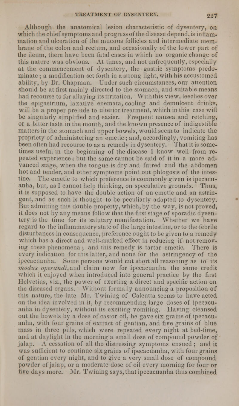 Although the anatomical lesion characteristic of dysentery, on which the chief symptoms and progress of the disease depend, is inflam- mation and ulceration of the mucous follicles and intermediate mem- brane of the colon and rectum, and occasionally of the lower part of the ileum, there have been fatal cases in which no organic change of this nature was obvious. At times, and not unfrequently, especially at the commencement of dysentery, the gastric symptoms predo- minate ; a modification set forth in a strong light, with his accustomed ability, by Dr. Chapman. Under such circumstances, our attention should be at first mainly directed to the stomach, and suitable means had recourse to for allaying its irritation. With this view, leeches over the epigastrium, laxative enemata, cooling and demulcent drinks, will be a proper prelude to ulterior treatment, which in this case will be singularly simplified and easier. Frequent nausea and retching, or a bitter taste in the mouth, and the known presence of indigestible matters in the stomach and upper bowels, would seem to indicate the propriety of administering an emetic ; and, accordingly, vomiting has been often had recourse to as a remedy in dysentery. That it is some- times useful in the beginning of the disease I know well from re- peated experience; but the same cannot be said of it in a more ad- vanced stage, when the tongue is dry and furred and the abdomen hot and tender, and other symptoms point out phlogosis of the intes- tine. The emetic to which preference is commonly given is ipecacu- anha, but, as I cannot help thinking, on speculative grounds. Thus, it is supposed to have the double action of an emetic and an astrin- gent, and as such is thought to be peculiarly adapted to dysentery. But admitting this double property, which, by the way, is not proved, it does not by any means follow that the first stage of sporadic dysen- tery is the time for its salutary manifestation. Whether we have regard to the inflammatory state of the large intestine, or to the febrile disturbances in consequence, preference ought to be given to a remedy which has a direct and well-marked effect in reducing if not remov- ing these phenomena ; and this remedy is tartar emetic. There is every indication for this latter, and none for the astringency of the ipecacuanha. Sonic persons would cut short all reasoning as to its modus operandi,and claim now for ipecacuanha the same credit which it enjoyed when introduced into general practice by the first Ilelvetius, viz., the power of exerting a direct and specific action on the diseased organs. Without formally announcing a proposition of this nature, the late Mr. Twining of Calcutta seems to have acted on the idea involved in it, by recommending large doses of ipecacu- anha in dysentery, without its exciting vomiting. Having cleansed out the bowels by a dose of castor oil, he gave six grains of ipecacu- anha, with four grains of extract of gentian, and five grains of blue mass in three pills, which were repeated every night at bed-time, and at daylight in the morning a small dose of compound powder of jalap. A cessation of all the distressing symptoms ensued ; and it was sufficient to continue six grains of ipecacuanha, with four grains of gentian every night, and to give a very small dose of compound powder of jalap, or a moderate dose of oil every morning for four or five days more. Mr. Twining says, that ipecacuanha thus combined