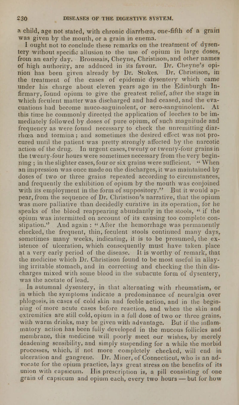 a child, age not stated, with chronic diarrhoea, one-fifth of a grain was given by the month, or a grain in enema. I ought not to conclude these remarks on the treatment of dysen- tery without specific allusion to the use of opium in large doses, from an early day. Broussais, Cheyne, Christison,and other names of high authority, are adduced in its favour. Dr. Cheyne's opi- nion has been given already by Dr. Stokes. Dr. Christison, in the treatment of the cases of epidemic dysentery which came under his charge about eleven years ago in the Edinburgh In- firmary, found opium to give the greatest relief, after the stage in which feculent matter was discharged and had ceased, and the eva- cuations had become muco-saguinolent, or sero-sanguinolent. At this time he commonly directed the application of leeches to be im- mediately followed by doses of pure opium, of such magnitude and frequency as were found necessary to check the unremitting diar- rhoea and tormina; and sometimes the desired effect was not pro- cured until the patient was pretty strongly affected by the narcotic action of the drug. In urgent cases, twenty or twenty-four grains in the twenty-four hours were sometimes necessary from the very begin- ning ; in the slighter cases, four or six grains were sufficient.  When an impression was once made on the discharges, it was maintained by doses of two or three grains repeated according to circumstances, and frequently the exhibition of opium by the mouth was conjoined with its employment in the form of suppository. But it would ap- pear, from the sequence of Dr. Christison's narrative, that the opium was more palliative than decidedly curative in its operation, for he speaks of the blood reappearing abundantly in the stools,  if the opium was intermitted on account of its causing too complete con- stipation. And again : '-'After the hemorrhage was permanently checked, the frequent, thin, feculent stools continued many days, sometimes many weeks, indicating, it is to be presumed, the ex- istence of ulceration, which consequently must have taken place at a very early period of the disease. It is worthy of remark, that the medicine which Dr. Christison found to be most useful in allay- ing irritable stomach, and in correcting and checking the thin dis- charges mixed with some blood in the subacute form of dysentery, Avas the acetate of lead. In autumnal dysentery, in that alternating with rheumatism, or in which the symptoms indicate a predominance of neuralgia over phlogosis, in cases of cold skin and feeble action, and in the begin- ning of more acute cases before reaction, and when the skin and extremities are still cold, opium in a full dose of two or three grains, with warm drinks, may be given with advantage. But if the inflam- matory action has been fully developed in the mucous follicles and membrane, this medicine will poorly meet our wishes, by merely deadening sensibility, and simply suspending for a while the morbid processes, which, if not more completely checked, will end in ulceration and gangrene. Dr. Miner, of Connecticut, who is an ad- vocate for the opium practice, lays great stress on the benefits of its union with capsicum. His prescription is, a pill consisting of one grain of capsicum and opium each, every two hours — but for how