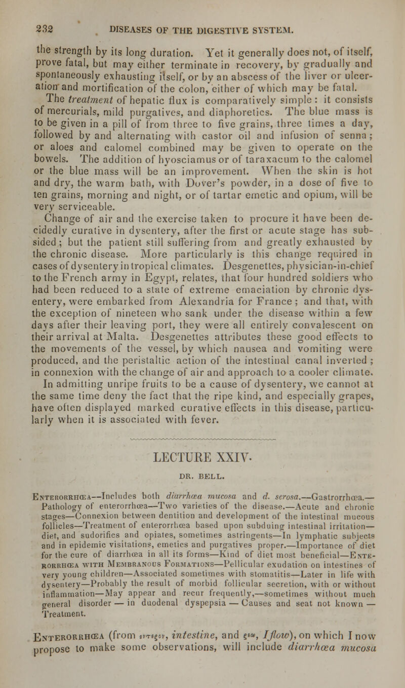 the strength by its long duration. Yet it generally does not, of itself, prove fatal, but may either terminate in recovery, by gradually and spontaneously exhausting itself, or by an abscess of the liver or ulcer- ation and mortification of the colon, either of which may be fatal. The treatment of hepatic flux is comparatively simple: it consists of mercurials, mild purgatives, and diaphoretics. The blue mass is to be given in a pill of from three to five grains, three times a day, followed by and alternating with castor oil and infusion of senna; or aloes and calomel combined may be given to operate on the bowels. The addition of hyosciamus or of taraxacum to the calomel or the blue mass will be an improvement. When the skin is hot and dry, the warm bath, with Dover's powder, in a dose of five to ten grains, morning and night, or of tartar emetic and opium, will be very serviceable. Change of air and the exercise taken to procure it have been de- cidedly curative in dysentery, after the first or acute stage has sub- sided ; but the patient still suffering from and greatly exhausted by the chronic disease. More particularly is this change required in cases of dysentery in tropical climates. Desgenettes, physician-in-chief to the French army in Egypt, relates, that four hundred soidiers who had been reduced to a state of extreme emaciation by chronic dys- entery, were embarked from Alexandria for France ; and that, with the exception of nineteen who sank under the disease within a few days after their leaving port, they were all entirely convalescent on their arrival at Malta. Desgenettes attributes these good effects to the movements of the vessel, by which nausea and vomiting were produced, and the peristaltic action of the intestinal canal inverted ; in connexion with the change of air and approach to a cooler climate. In admitting unripe fruits to be a cause of dysentery, we cannot at the same time deny the fact that the ripe kind, and especially grapes, have often displayed marked curative effects in this disease, particu- larly when it is associated with fever. LECTURE XXIV- DR. BELL. Enterorrhcea—Includes both diarrhoea mucosa and d. serosa.—Gastrorrhcea.— Pathology of enterorrhoea—Two varieties of the disease.—Acute and chronic stages—Connexion between dentition and development of the intestinal mucous follicles—Treatment of enterorrhoea based upon subduing intestinal irritation— diet, and sudorifics and opiates, sometimes astringents—In lymphatic subjects and in epidemic visitations, emetics and purgatives proper.—Importance of diet for the cure of diarrhoea in all its forms—Kind of diet most beneficial—Ente- rorrhoea with Membranous Formations—Pellicular exudation on intestines of very young children—Associated sometimes with stomatitis—Later in life with dysentery—Probably the result of morbid follicular secretion, with or without inflammation—May appear and recur frequently,—sometimes without much general disorder — in duodenal dyspepsia — Causes and seat not known — Treatment. Enterorrhcea (from sv-regov, intestine, and §«*, IJloio), on which I now propose to make some observations, will include diarrhoea mucosa