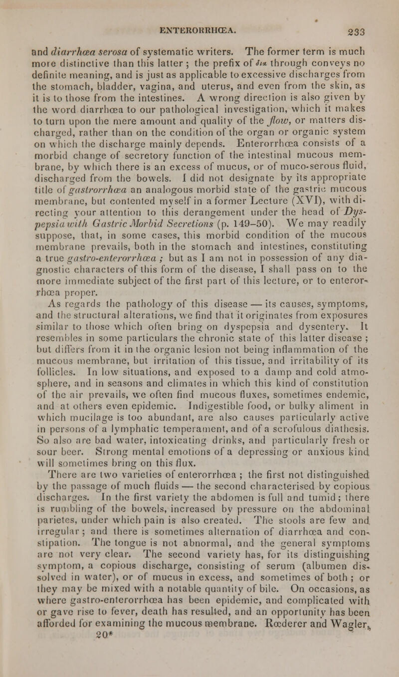 and diarrhoea serosa of systematic writers. The former term is much more distinctive than this latter ; the prefix of <^* through conveys no definite meaning, and is just as applicable to excessive discharges from the stomach, bladder, vagina, and uterus, and even from the skin, as it is to those from the intestines. A wrong direction is also given by the word diarrhoea to our pathological investigation, which it makes to turn upon the mere amount and quality of the flow, or matters dis- charged, rather than on the condition of the organ or organic system on which the discharge mainly depends. Enterorrhoea consists of a morbid change of secretory function of the intestinal mucous mem- brane, by which there is an excess of mucus, or of muco-serous fluid, discharged from the bowels. I did not designate by its appropriate title of gaslrorrhaea an analogous morbid state of the gastric mucous membrane, but contented myself in a former Lecture (XVI), with di- recting your attention to this derangement under the head of Dys- pepsiawilh Gastric Morbid Secretions (p. 149-50). We may readily suppose, that, in some cases, this morbid condition of the mucous membrane prevails, both in the stomach and intestines, constituting a true gastro-enterorrhoea ; but as I am not in possession of any dia- gnostic characters of this form of the disease, I shall pass on to the more immediate subject of the first part of this lecture, or to enteror- rhoca proper. As regards the pathology of this disease — its causes, symptoms-, and the structural alterations, we find that it originates from exposures similar to those which often bring on dyspepsia and dysentery. It resembles in some particulars the chronic state of this latter disease ; but differs from it in the organic lesion not being inflammation of the mucous membrane, but irritation of this tissue, and irritability of its follicles. In low situations, and exposed to a damp and cold atmo- sphere, and in seasons and climates in which this kind of constitution of the air prevails, we often find mucous fluxes, sometimes endemic, and at others even epidemic. Indigestible food, or bulky aliment in which mucilage is too abundant, are also causes particularly active in persons of a lymphatic temperament, and of a scrofulous diathesis. So also are bad water, intoxicating drinks, and particularly fresh or sour beer. Strong mental emotions of a depressing or anxious kind, will sometimes bring on this flux. There are two varieties of enterorrhcea ; the first not distinguished by the passage of much fluids — the second characterised by copious discharges. In the first variety the abdomen is full and tumid; there is rumbling of the bowels, increased by pressure on the abdominal parietcs, under which pain is also created. The stools are few and irregular; and there is sometimes alternation of diarrhoea and con-. stipatioB. The tongue is not abnormal, and the general symptoms are not very clear. The second variety has, for its distinguishing symptom, a copious discharge, consisting of serum (albumen dis- solved in water), or of mucus in excess, and sometimes of both ; or they may be mixed with a notable quantity of bile. On occasions, as where gastro-enterorrhoea has been epidemic, and complicated with or gave rise to fever, death has resulted, and an opportunity has been afforded for examining the mucous membrane. Rocderer and Wagler^ 20*
