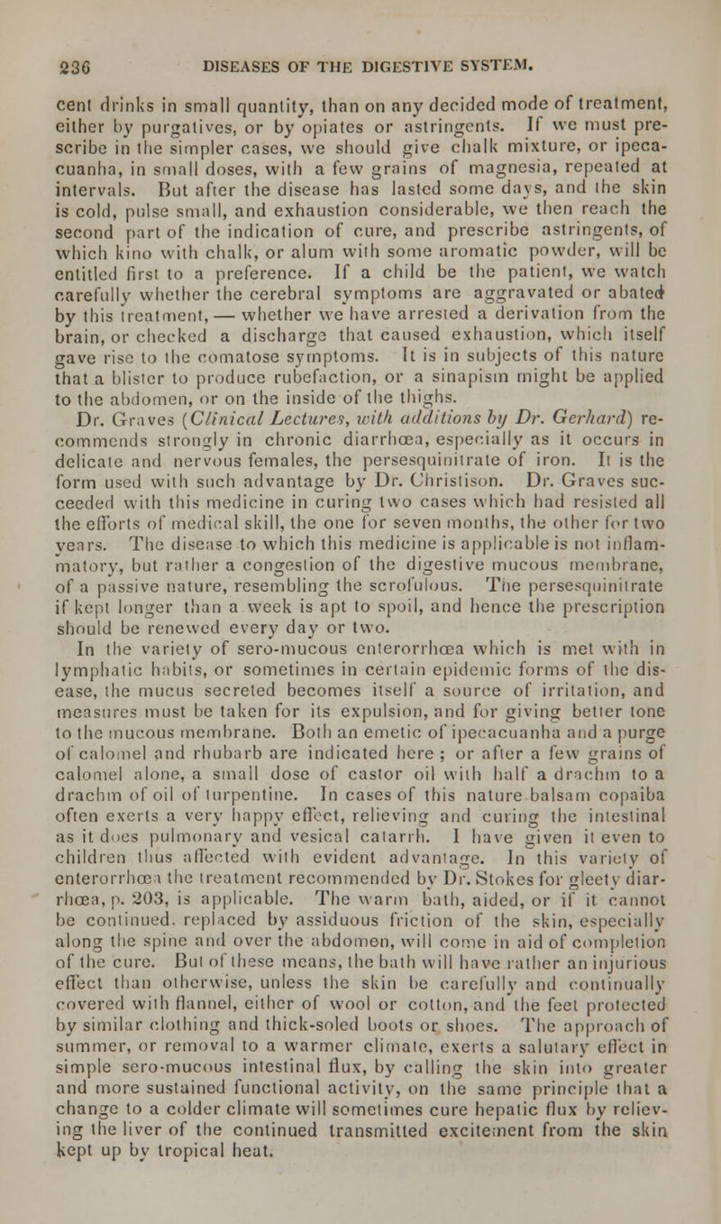 cent drinks in small quantity, than on any decided mode of treatment, either by purgatives, or by opiates or astringents. If we must pre- scribe in the simpler cases, we should give chalk mixture, or ipeca- cuanha, in small doses, with a few grains of magnesia, repeated at intervals. But after the disease has lasted some days, and the skin is cold, pulse small, and exhaustion considerable, we then reach the second part of the indication of cure, and prescribe astringents, of which kino with chalk, or alum with some aromatic powder, will be entitled first to a preference. If a child be the patient, we watch carefully whether the cerebral symptoms are aggravated or abated by this treatment, — whether we have arrested a derivation from the brain, or cheeked a discharge that caused exhaustion, which itself gave rise to the comatose symptoms. It is in subjects of this nature that a blister to produce rubefaction, or a sinapism might be applied to the abdomen, or on the inside of the thighs. Dr. Graves (Clinical Lectures, with additions by Dr. Gerhard) re- commends strongly in chronic diarrhoea, especially as it occurs in delicate and nervous females, the persesquinitrate of iron. It is the form used with such advantage by Dr. Christison. Dr. Graves suc- ceeded with this medicine in curing two cases which had resisted all the efforts of medinal skill, the one for seven months, the other for two years. The disease to which this medicine is applicable is not inflam- matory, but rather a congestion of the digestive mucous membrane, of a passive nature, resembling the scrofulous. The persesquinitrate if kept longer than a week is apt to spoil, and hence the prescription should be renewed every day or two. In the variety of sero-mucous enterorrhoea which is met with in lymphatic habits, or sometimes in certain epidemic forms of the dis- ease, the mucus secreted becomes itself a source of irritation, and measures must be taken for its expulsion, and for giving better tone to the mucous membrane. Both an emetic of ipecacuanha and a purge of calomel and rhubarb are indicated here ; or after a few grains of calomel alone, a small dose of castor oil with half a drachm to a drachm of oil of turpentine. In cases of this nature balsam copaiba often exerts a very happy effect, relieving and curing the intestinal as it does pulmonary and vesical catarrh. I have given it even to children thus affected with evident advantage. In this variety of enterorrhoe i the treatment recommended by Dr. Stokes for gleety diar- rhoea, p. 203, is applicable. The warm bath, aided, or if it cannot be continued, replaced by assiduous friction of the skin, especially along the spine and over the abdomen, will come in aid of completion of the cure. But of these means, the bath will have rather an injurious effect than otherwise, unless the skin be carefully and continually covered with flannel, either of wool or cotton, and the feet protected by similar clothing and thick-soled boots or shoes. The approach of summer, or removal to a warmer climate, exerts a salutary effect in simple sero-mucous intestinal flux, by calling the skin into greater and more sustained functional activity, on the same principle that a change to a colder climate will sometimes cure hepatic flux by reliev- ing the liver of the continued transmitted excitement from the skin kept up by tropical heat.