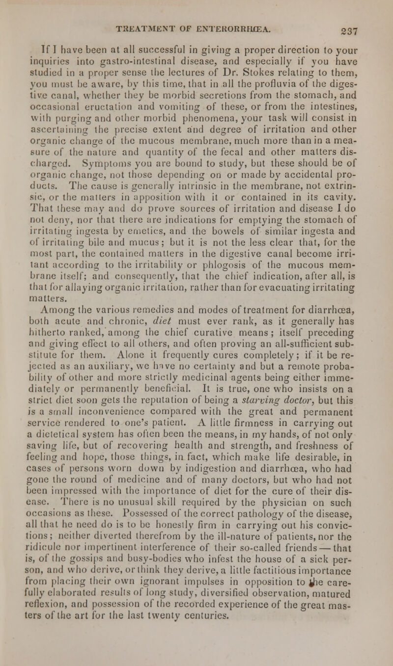 If I have been at all successful in giving a proper direction to your inquiries into gastro-intestinal disease, and especially if you have studied in a proper sense the lectures of Dr. Stokes relating to them, you must he aware, by this time, that in all the profluvia of the diges- tive canal, whether they be morbid secretions from the stomach, and occasional eructation and vomiting of these, or from the intestines, with purging and other morbid phenomena, your task will consist in ascertaining the precise extent and degree of irritation and other organic change of the mucous membrane, much more than in a mea- sure of the nature and quantity of the fecal and other matters dis- charged. Symptoms you are bound to study, but these should be of organic change, not those depending on or made by accidental pro- ducts. The cause is generally intrinsic in the membrane, not extrin- sic, or the matters in apposition with it or contained in its cavity. That these may and do prove sources of irritation and disease I do not deny, nor that there are indications for emptying the stomach of irritating ingesta by emetics, and the bowels of similar ingesta and of irritating bile and mucus; but it is not the less clear that, for the most part, the contained matters in the digestive canal become irri- tant according to the irritability or phlogosis of the mucous mem- brane itself; and consequently, that the chief indication, after all, is that for allaying organic irritation, rather than for evacuating irritating matters. Among the various remedies and modes of treatment for diarrhoea, both acute and chronic, diet must ever rank, as it generally has hitherto ranked, among the chief curative means; itself preceding and giving effect to all others, and often proving an all-sufficient sub- stitute for them. Alone it frequently cures completely; if it be re- jected as an auxiliary, we Inve no certainty and but a remote proba- bility of other and more strictly medicinal agents being either imme- diately or permanently beneficial. It is true, one who insists on a strict diet soon gets the reputation of being a starcing doctor, but this is a small inconvenience compared with the great and permanent service rendered to one's patient. A little firmness in carrying out a dietetical system has often been the means, in my hands, of not only saving life, but of recovering health and strength, and freshness of feeling and hope, those things, in fact, which make life desirable, in cases of persons worn down by indigestion and diarrhoea, who had gone the round of medicine and of many doctors, but who had not been impressed with the importance of diet for the cure of their dis- ease. There is no unusual skill required by the physician on such occasions as these. Possessed of the correct pathology of the disease, all that he need do is to be honestly firm in carrying out his convic- tions; neither diverted therefrom by the ill-nature of patients, nor the ridicule nor impertinent interference of their so-called friends — that is, of the gossips and busy-bodies who infest the house of a sick per- son, and who derive, or think they derive, a little factitious importance from placing their own ignorant impulses in opposition to ihe care- fully elaborated results of long study, diversified observation, matured reflexion, and possession of the recorded experience of the great mas- ters of the art for the last twenty centuries.