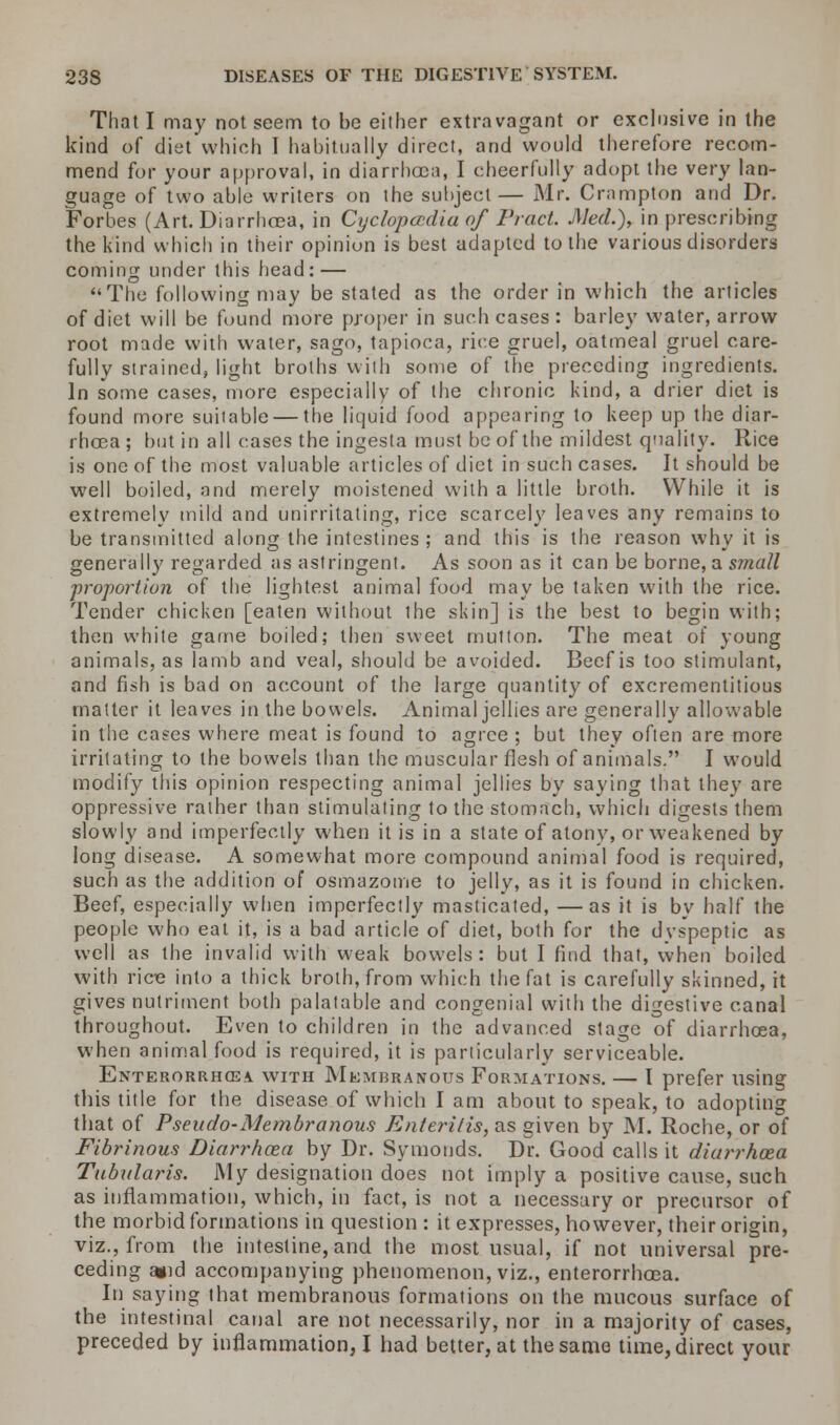 That I may not seem to be either extravagant or exclusive in the kind of diet which I habitually direct, and would therefore recom- mend for your approval, in diarrhoea, I cheerfully adopt the very lan- guage of two able writers on the subject— Mr. Crampton and Dr. Forbes (Art. Diarrhoea, in Cyclopaedia of Fract. Med.), in prescribing the kind which in their opinion is best adapted to the various disorders coming under this head: — The following may be stated as the order in which the articles of diet will be found more proper in such cases : barley water, arrow root made with water, sago, tapioca, rice gruel, oatmeal gruel care- fully strained, light broths with some of the preceding ingredients. In some cases, more especially of the chronic kind, a drier diet is found more suitable — the liquid food appearing to keep up the diar- rhoea ; hut in all cases the ingesta must be of the mildest quality. Rice is one of the most valuable articles of diet in such cases. It should be well boiled, and merely moistened with a little broth. While it is extremely mild and unirritaling, rice scarcely leaves any remains to be transmitted along the intestines; and this is the reason why it is generally regarded as astringent. As soon as it can be borne, a s?nall proportion of the lightest animal food may be taken with the rice. Tender chicken [eaten without the skin] is the best to begin with; then white game boiled; then sweet mutton. The meat of young animals, as lamb and veal, should be avoided. Beef is too stimulant, and fish is bad on account of the large quantity of excrementitious matter it leaves in the bowels. Animal jellies are generally allowable in the cases where meat is found to agree ; but they often are more irritating to the bowels than the muscular flesh of animals. I would modify this opinion respecting animal jellies by saying that they are oppressive rather than stimulating to the stomach, which digests them slowly and imperfectly when it is in a state of atony, or weakened by long disease. A somewhat more compound animal food is required, such as the addition of osmazome to jelly, as it is found in chicken. Beef, especially when imperfectly masticated, —as it is by half the people who eat it, is a bad article of diet, both for the dvspeptic as well as the invalid with weak bowels: but I find that, when boiled with rire into a thick broth, from which the fat is carefully skinned, it gives nutriment both palatable and congenial with the digestive canal throughout. Even to children in the advanced stage of diarrhoea, when animal food is required, it is particularly serviceable. Enterorrhosa. with Membranous Formations. — I prefer using this title for the disease of which I am about to speak, to adopting that of Pseudo-Membranous Enteritises given by M. Roche, or of Fibrinous Diarrhoea by Dr. Symouds. Dr. Good calls it diarrhoea Tubularis. My designation does not imply a positive cause, such as inflammation, which, in fact, is not a necessary or precursor of the morbid formations in question : it expresses, however, their origin, viz., from the intestine, and the most usual, if not universal pre- ceding j»id accompanying phenomenon, viz., enterorrhoea. In saying that membranous formations on the mucous surface of the intestinal canal are not necessarily, nor in a majority of cases, preceded by inflammation, I had better, at the same time, direct your