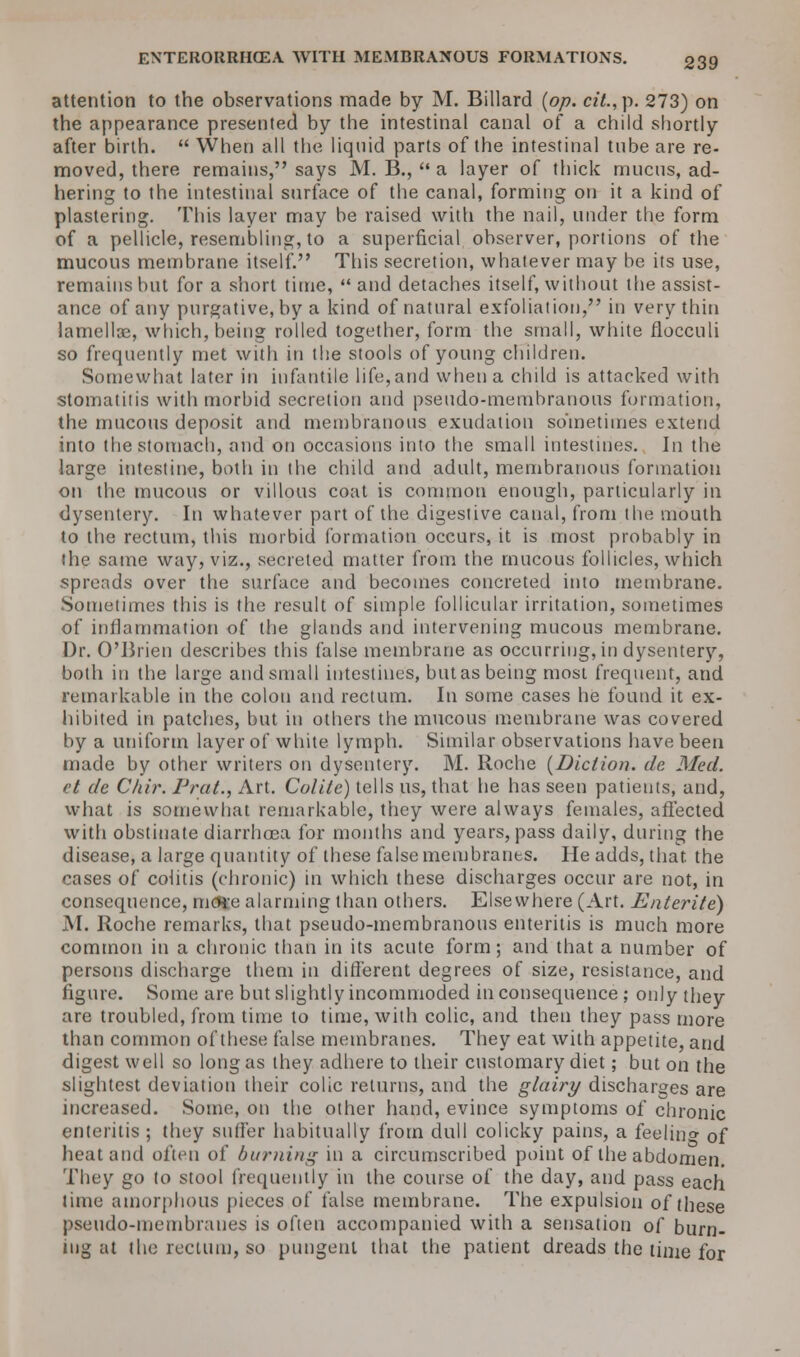 attention to the observations made by M. Billard (op. cit.,p. 273) on the appearance presented by the intestinal canal of a child shortly after birth.  When all the liquid parts of the intestinal tube are re- moved, there remains, says M. B.,  a layer of thick mucus, ad- hering to the intestinal surface of the canal, forming on it a kind of plastering. This layer may be raised with the nail, under the form of a pellicle, resembling, to a superficial observer, portions of the mucous membrane itself. This secretion, whatever may be its use, remains but for a short time,  and detaches itself, without the assist- ance of any purgative, by a kind of natural exfoliation, in very thin lamellae, which, being rolled together, form the small, white flocculi so frequently met with in the stools of young children. Somewhat later in infantile life, and when a child is attacked with stomatitis with morbid secretion and pseudo-membranous formation, the mucous deposit and membranous exudation sometimes extend into the stomach, and on occasions into the small intestines. In the large intestine, both in the child and adult, membranous formation on the mucous or villous coat is common enough, particularly in dysentery. In whatever part of the digestive canal, from the mouth to the rectum, this morbid formation occurs, it is most probably in the same way, viz., secreted matter from the mucous follicles, which spreads over the surface and becomes concreted into membrane. Sometimes this is the result of simple follicular irritation, sometimes of inflammation of the glands and intervening mucous membrane. Dr. O'Brien describes this false membrane as occurring, in dysentery, both in the large and small intestines, but as being most frequent, and remarkable in the colon and rectum. In some cases he found it ex- hibited iti patches, but in others the mucous membrane was covered by a uniform layer of white lymph. Similar observations have been made by other writers on dysentery. M. Roche (Diction, da Med. ct de C/iir. Prat., Art. Colite) tells us, that he has seen patients, and, what is somewhat remarkable, they were always females, affected with obstinate diarrhoea for months and years, pass daily, during the disease, a large quantity of these false membranes. He adds, that, the cases of colitis (chronic) in which these discharges occur are not, in consequence, mcR'e alarming than others. Elsewhere (Art. Enterite) M. Roche remarks, that pseudo-membranous enteritis is much more common in a chronic than in its acute form; and that a number of persons discharge them in different degrees of size, resistance, and figure. Some are but slightly incommoded in consequence ; only they are troubled, from time to time, with colic, and then they pass more than common of these false membranes. They eat with appetite, and digest well so long as they adhere to their customary diet; but on the slightest deviation their colic returns, and the glairy discharges are increased. Some, on the other hand, evince symptoms of chronic enteritis ; they suffer habitually from dull colicky pains, a feelin°- of heat and often of burning in a circumscribed point of the abdomen. They go to stool frequently in the course of the day, and pass each time amorphous pieces of false membrane. The expulsion of these pseudo-membranes is often accompanied with a sensation of burn- ing -,\l the rectum, so pungent that the patient dreads the time for