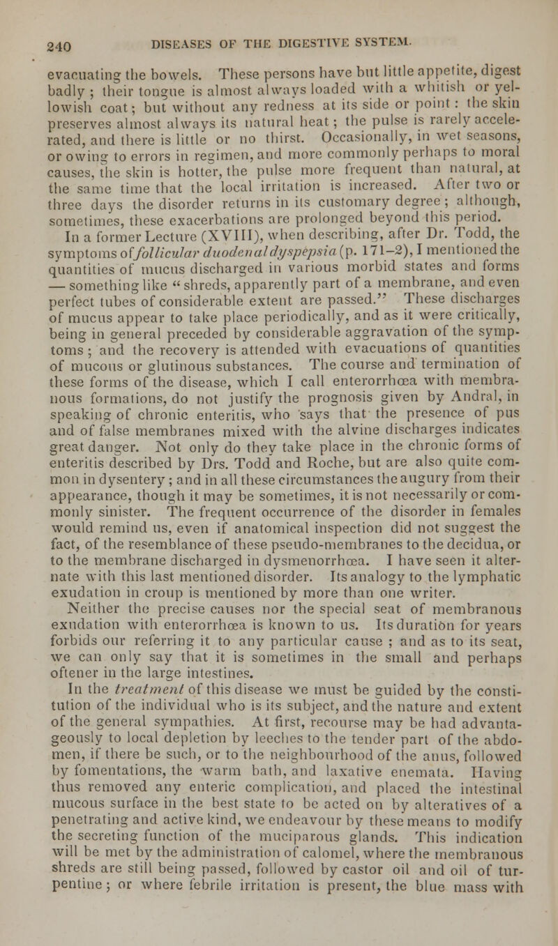 evacuating the bowels. These persons have but little appetite, digest badly ; their tongue is almost always loaded with a whitish or yel- lowish coat; but without any redness at its side or point : the skin preserves almost always its natural heat; the pulse is rarely accele- rated, and there is little or no thirst. Occasionally, in wet seasons, or owing to errors in regimen, and more commonly perhaps to moral causes, the skin is hotter, the pulse more frequent than natural, at the same time that the local irritation is increased. After two or three days the disorder returns in its customary degree ; although, sometimes, these exacerbations are prolonged beyond this period. In a former Lecture (XVIII), when describing, after Dr. Todd, the symptoms ol(follicular duodenaldyspepsia (p. 171-2), I mentioned the quantities of mucus discharged in various morbid states and forms — something like  shreds, apparently part of a membrane, and even perfect tubes of considerable extent are passed. These discharges of mucus appear to take place periodically, and as it were critically, being in general preceded by considerable aggravation of the symp- toms ; and the recovery is attended with evacuations of quantities of mucous or glutinous substances. The course and termination of these forms of the disease, which I call enterorrhoea with membra- nous formations, do not justify the prognosis given by Andral. in speaking of chronic enteritis, who says that the presence of pns and of false membranes mixed with the alvine discharges indicates great danger. Not only do they take place in the chronic forms of enteritis described by Drs. Todd and Roche, but are also quite com- mon in dysentery ; and in all these circumstances the augury from their appearance, though it may be sometimes, it is not necessarily or com- monly sinister. The frequent occurrence of the disorder in females would remind us, even if anatomical inspection did not suggest the fact, of the resemblance of these pseudo-membranes to the decidua, or to the membrane discharged in dysmenorrheea. I have seen it alter- nate with this last mentioned disorder. Its analogy to the lymphatic exudation in croup is mentioned by more than one writer. Neither the precise causes nor the special seat of membranous exudation with enterorrhoea is known to us. Its duration for years forbids our referring it to any particular cause ; and as to its seat, we can only say that it is sometimes in the small and perhaps oftener in the large intestines. In the treatment of this disease we must be guided by the consti- tution of the individual who is its subject, and the nature and extent of the general sympathies. At first, recourse may be had advanta- geously to local depletion by leeches to the tender part of the abdo- men, if there be such, or to the neighbourhood of the anus, followed by fomentations, the warm bath, and laxative enemata. Having thus removed any enteric complication, and placed the intestinal mucous surface in the best state to be acted on by alteratives of a penetrating and active kind, we endeavour by these means to modify the secreting function of the muciparous glands. This indication will be met by the administration of calomel, where the membranous shreds are still being passed, followed by castor oil and oil of tur- pentine ; or where febrile irritation is present, the blue mass with