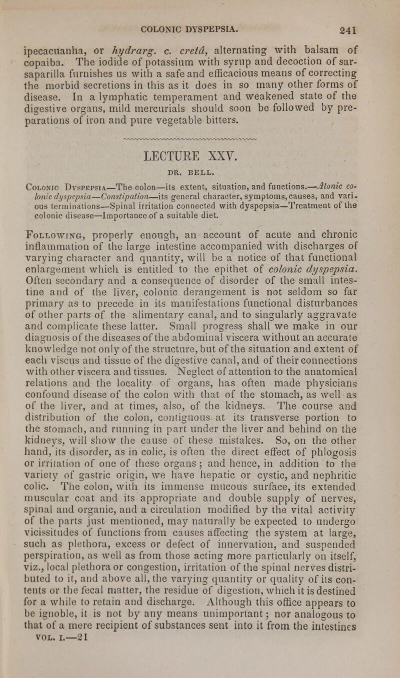 ipecacuanha, or hydrarg. c. cretd, alternating with balsam of copaiba. The iodide of potassium with syrup and decoction of sar- saparilla furnishes us with a safe and efficacious means of correcting the morbid secretions in this as it does in so many other forms of disease. In a lymphatic temperament and weakened state of the digestive organs, mild mercurials should soon be followed by pre- parations of iron and pure vegetable bitters. LECTUEE XXV. DR. BELL. Colonic Dyspepsia—The colon—its extent, situation, and functions.—Atonic co- lonic dyspepsia—Constipation—its general character, symptoms, causes, and vari- ous terminations—Spinal irritation connected with dyspepsia—Treatment of the colonic disease—Importance of a suitable diet. Following, properly enough, an account of acute and chronic inflammation of the large intestine accompanied with discharges of varying character and quantity, will be a notice of that functional enlargement which is entitled to the epithet of colonic dyspepsia. Often secondary and a consequence of disorder of the small intes- tine and of the liver, colonic derangement is not seldom so far primary as to precede in its manifestations functional disturbances of other parts of the alimentary canal, and to singularly aggravate and complicate these latter. Small progress shall we make in our diagnosis of the diseases of the abdominal viscera without an accurate knowledge not only of the structure, but of the situation and extent of each viscus and tissue of the digestive canal, and of their connections with other viscera and tissues. Neglect of attention to the anatomical relations and the locality of organs, has often made physicians confound disease of the colon with that of the stomach, as well as of the liver, and at times, also, of the kidneys. The course and distribution of the colon, contiguous at its transverse portion to the stomach, and running in part under the liver and behind on the kidneys, will show the cause of these mistakes. So, on the other hand, its disorder, as in colic, is often the direct effect of phlogosis or irritation of one of these organs ; and hence, in addition to the variety of gastric origin, we have hepatic or cystic, and nephritic colic. The colon, with its immense mucous surface, its extended muscular coat and its appropriate and double supply of nerves, spinal and organic, and a circulation modified by the vital activity of the parts just mentioned, may naturally be expected to undergo vicissitudes of functions from causes affecting the system at large, such as plethora, excess or defect of innervation, and suspended perspiration, as well as from those acting more particularly on itself, viz., local plethora or congestion, irritation of the spinal nerves distri- buted to it, and above all, the varying quantity or quality of its con- tents or the fecal matter, the residue of digestion, which it is destined for a while to retain and discharge. Although this office appears to be ignoble, it is not by any means unimportant; nor analogous to that of a mere recipient of substances sent into it from the intestines vol. i.—21