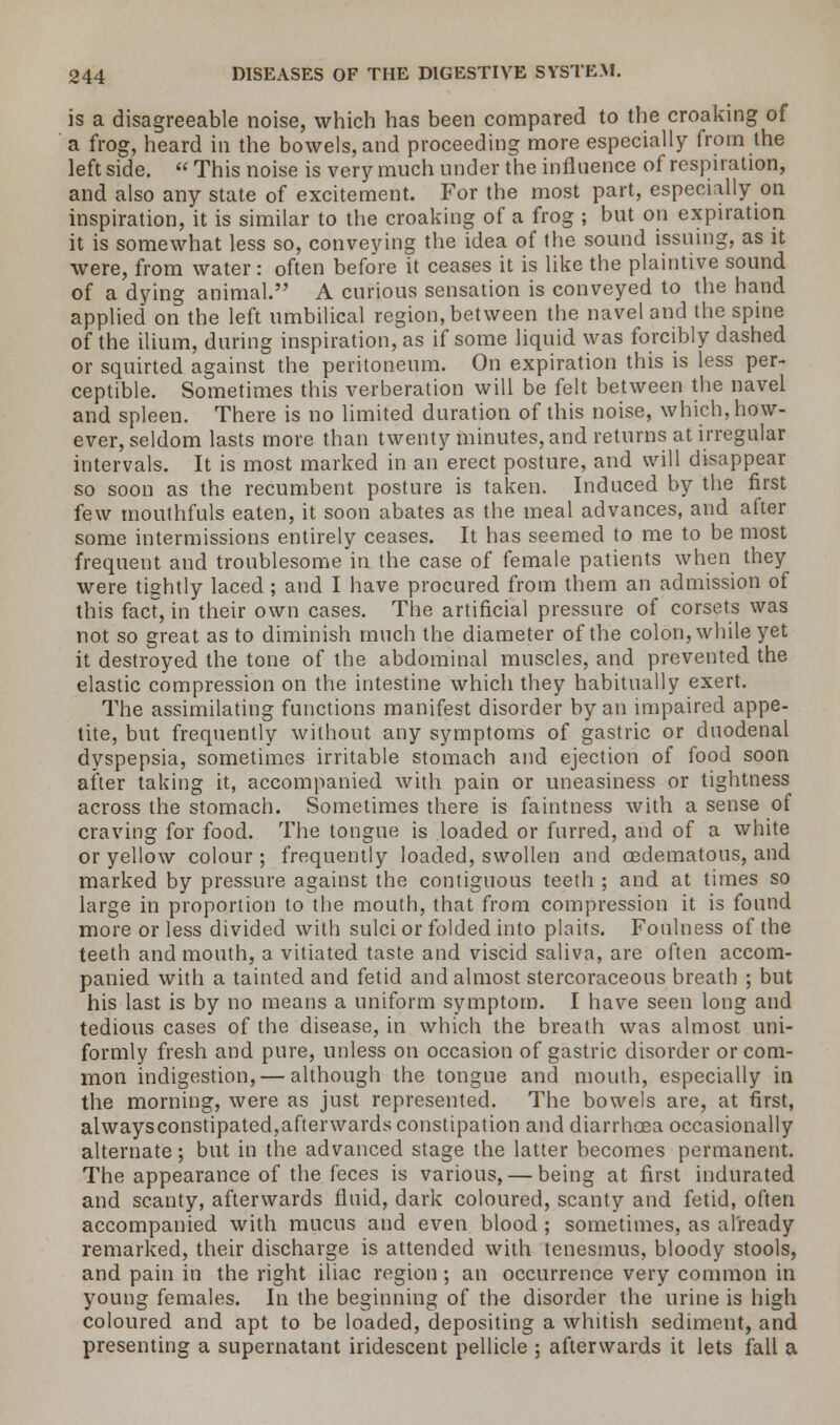 is a disagreeable noise, which has been compared to the croaking of a frog, heard in the bowels, and proceeding more especially from the leftside. This noise is very much under the influence of respiration, and also any state of excitement. For the most part, especially on inspiration, it is similar to the croaking of a frog ; but on expiration it is somewhat less so, conveying the idea of the sound issuing, as it were, from water: often before it ceases it is like the plaintive sound of a dying animal. A curious sensation is conveyed to the hand applied on the left umbilical region, between the navel and the spine of the ilium, during inspiration, as if some liquid was forcibly dashed or squirted against the peritoneum. On expiration this is less per- ceptible. Sometimes this verberation will be felt between the navel and spleen. There is no limited duration of this noise, which, how- ever, seldom lasts more than twenty minutes, and returns at irregular intervals. It is most marked in an erect posture, and will disappear so soon as the recumbent posture is taken. Induced by the first few mouthfuls eaten, it soon abates as the meal advances, and after some intermissions entirely ceases. It has seemed to me to be most frequent and troublesome in the case of female patients when they were tightly laced; and I have procured from them an admission of this fact, in their own cases. The artificial pressure of corsets was not so great as to diminish much the diameter of the colon, while yet it destroyed the tone of the abdominal muscles, and prevented the elastic compression on the intestine which they habitually exert. The assimilating functions manifest disorder by an impaired appe- tite, but frequently without any symptoms of gastric or duodenal dyspepsia, sometimes irritable stomach and ejection of food soon after taking it, accompanied with pain or uneasiness or tightness across the stomach. Sometimes there is faintness with a sense of craving for food. The tongue is loaded or furred, and of a white or yellow colour; frequently loaded, swollen and oedematous, and marked by pressure against the contiguous teeth ; and at times so large in proportion to the mouth, that from compression it is found more or less divided with sulci or folded into plaits. Foulness of the teeth and mouth, a vitiated taste and viscid saliva, are often accom- panied with a tainted and fetid and almost stercoraceous breath ; but his last is by no means a uniform symptom. I have seen long and tedious cases of the disease, in which the breath was almost uni- formly fresh and pure, unless on occasion of gastric disorder or com- mon indigestion, — although the tongue and mouth, especially in the morning, were as just represented. The bowels are, at first, alwaysconstipated,afterwards constipation and diarrhoea occasionally alternate; but in the advanced stage the latter becomes permanent. The appearance of the feces is various, — being at first indurated and scanty, afterwards fluid, dark coloured, scanty and fetid, often accompanied with mucus and even blood ; sometimes, as already remarked, their discharge is attended with tenesmus, bloody stools, and pain in the right iliac region; an occurrence very common in young females. In the beginning of the disorder the urine is high coloured and apt to be loaded, depositing a whitish sediment, and presenting a supernatant iridescent pellicle ; afterwards it lets fall a