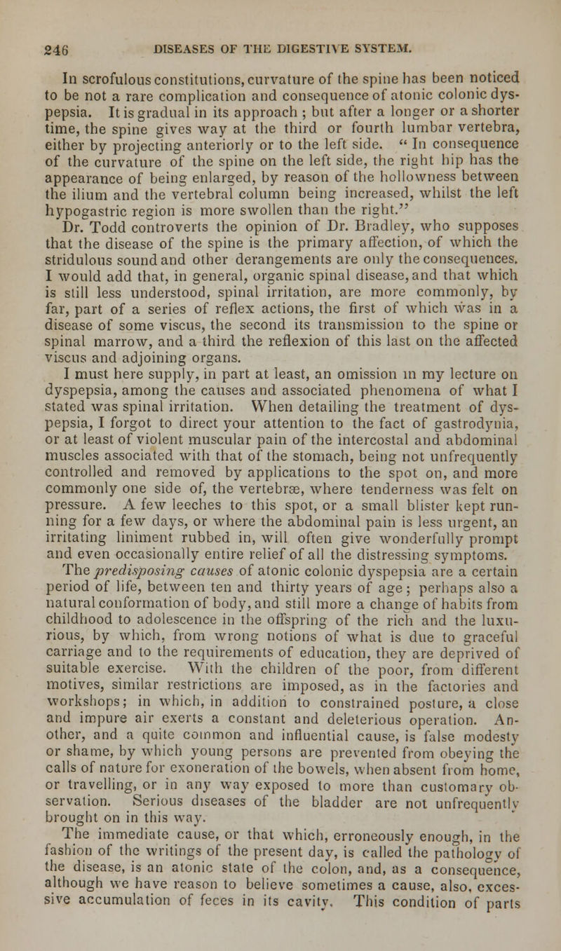 In scrofulous constitutions, curvature of the spine has been noticed to be not a rare complication and consequence of atonic colonic dys- pepsia. It is gradual in its approach ; but after a longer or a shorter time, the spine gives way at the third or fourth lumbar vertebra, either by projecting anteriorly or to the left side.  In consequence of the curvature of the spine on the left side, the right hip has the appearance of being enlarged, by reason of the hollowness between the ilium and the vertebral column being increased, whilst the left hypogastric region is more swollen than the right. Dr. Todd controverts the opinion of Dr. Bradley, who supposes that the disease of the spine is the primary affection, of which the stridulous sound and other derangements are only the consequences. I would add that, in general, organic spinal disease, and that which is still less understood, spinal irritation, are more commonly, by far, part of a series of reflex actions, the first of which was in a disease of some viscus, the second its transmission to the spine or spinal marrow, and a third the reflexion of this last on the affected viscus and adjoining organs. I must here supply, in part at least, an omission in my lecture on dyspepsia, among the causes and associated phenomena of what I stated was spinal irritation. When detailing the treatment of dys- pepsia, I forgot to direct your attention to the fact of gastrodynia, or at least of violent muscular pain of the intercostal and abdominal muscles associated with that of the stomach, being not unfrequently controlled and removed by applications to the spot on, and more commonly one side of, the vertebrae, where tenderness was felt on pressure. A few leeches to this spot, or a small blister kept run- ning for a few days, or where the abdominal pain is less urgent, an irritating liniment rubbed in, will often give wonderfully prompt and even occasionally entire relief of all the distressing symptoms. The predisposing causes of atonic colonic dyspepsia are a certain period of life, between ten and thirty years of age; perhaps also a natural conformation of body, and still more a change of habits from childhood to adolescence in the offspring of the rich and the luxu- rious, by which, from wrong notions of what is due to graceful carriage and to the requirements of education, they are deprived of suitable exercise. With the children of the poor, from different motives, similar restrictions are imposed, as in the factories and workshops; in which, in addition to constrained posture, a close and impure air exerts a constant and deleterious operation. An- other, and a quite common and influential cause, is false modesty or shame, by which young persons are prevented from obeying the calls of nature for exoneration of the bowels, when absent from home, or travelling, or in any way exposed to more than customary ob- servation. Serious diseases of the bladder are not unfrequentlv brought on in this way. The immediate cause, or that which, erroneously enough, in the fashion of the writings of the present day, is called the pathology ol the disease, is an atonic state of the colon, and, as a consequence, although we have reason to believe sometimes a cause, also, exces- sive accumulation of feces in its cavity. This condition of parts