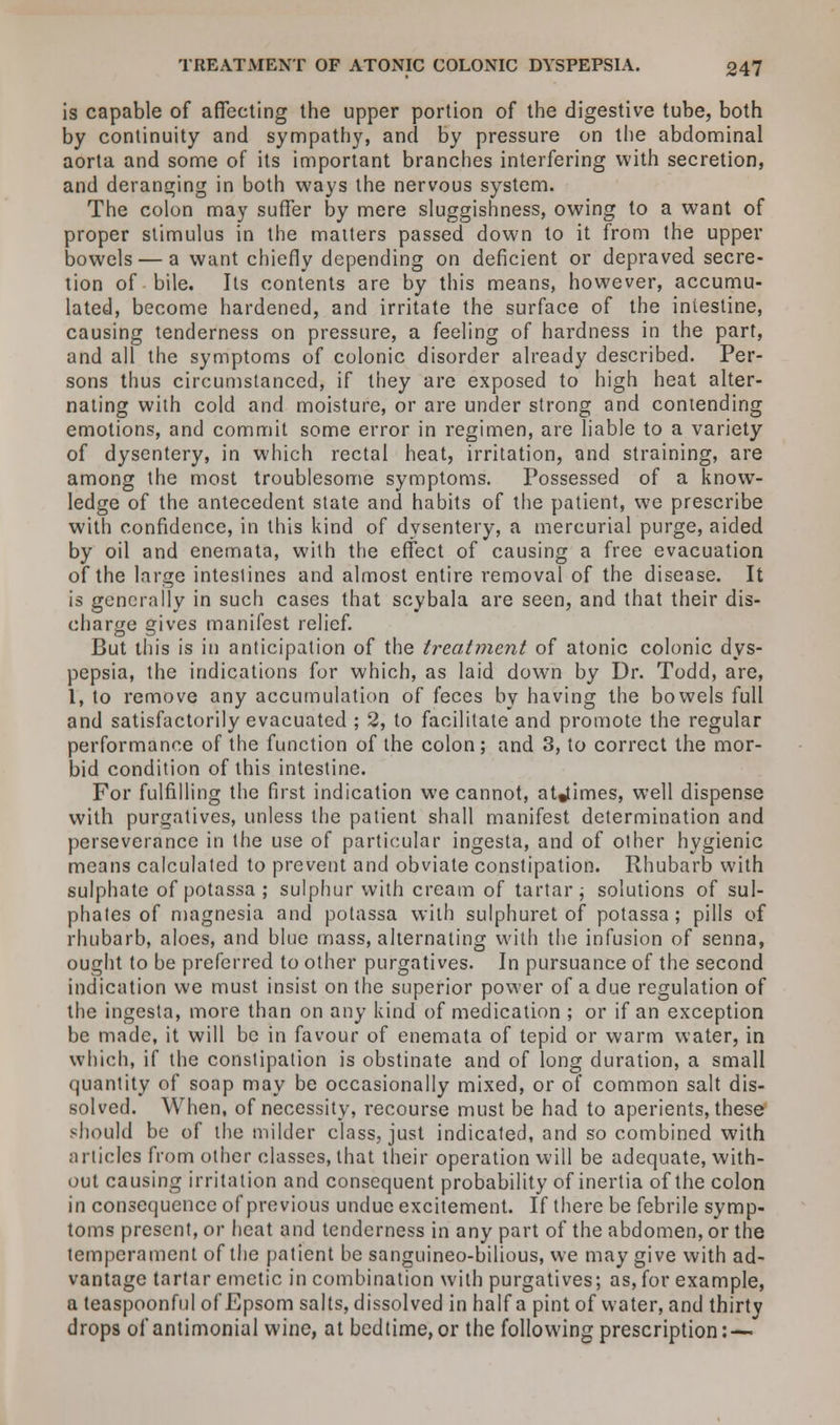is capable of affecting the upper portion of the digestive tube, both by continuity and sympathy, and by pressure on the abdominal aorta and some of its important branches interfering with secretion, and deranging in both ways the nervous system. The colon may suffer by mere sluggishness, owing to a want of proper stimulus in the matters passed down to it from the upper bowels — a want chiefly depending on deficient or depraved secre- tion of bile. Its contents are by this means, however, accumu- lated, become hardened, and irritate the surface of the intestine, causing tenderness on pressure, a feeling of hardness in the part, and all the symptoms of colonic disorder already described. Per- sons thus circumstanced, if they are exposed to high heat alter- nating with cold and moisture, or are under strong and contending emotions, and commit some error in regimen, are liable to a variety of dysentery, in which rectal heat, irritation, and straining, are among the most troublesome symptoms. Possessed of a know- ledge of the antecedent state and habits of the patient, we prescribe with confidence, in this kind of dysentery, a mercurial purge, aided by oil and enemata, with the effect of causing a free evacuation of the large intestines and almost entire removal of the disease. It is generally in such cases that scybala are seen, and that their dis- charge gives manifest relief. But this is in anticipation of the treatment of atonic colonic dys- pepsia, the indications for which, as laid down by Dr. Todd, are, 1, to remove any accumulation of feces by having the bowels full and satisfactorily evacuated ; 2, to facilitate and promote the regular performance of the function of the colon; and 3, to correct the mor- bid condition of this intestine. For fulfilling the first indication we cannot, atyimes, well dispense with purgatives, unless the patient shall manifest determination and perseverance in the use of particular ingesta, and of other hygienic means calculated to prevent and obviate constipation. Rhubarb with sulphate of potassa ; sulphur with cream of tartar; solutions of sul- phates of magnesia and potassa with sulphuret of potassa ; pills of rhubarb, aloes, and blue mass, alternating with the infusion of senna, ought to be preferred to other purgatives. In pursuance of the second indication we must insist on the superior power of a due regulation of the ingesta, more than on any kind of medication ; or if an exception be made, it will be in favour of enemata of tepid or warm water, in which, if the constipation is obstinate and of long duration, a small (jiiantity of soap may be occasionally mixed, or of common salt dis- solved. When, of necessity, recourse must be had to aperients, these should be of the milder class, just indicated, and so combined with articles from other classes, that their operation will be adequate, with- out causing irritation and consequent probability of inertia of the colon in consequence of previous undue excitement. If there be febrile symp- toms present, or heat and tenderness in any part of the abdomen, or the temperament of the patient be sanguineo-bilious, we may give with ad- vantage tartar emetic in combination with purgatives; as, for example, a teaspoonful of'Epsom salts, dissolved in half a pint of water, and thirty drops of antimonial wine, at bedtime,or the following prescription: —