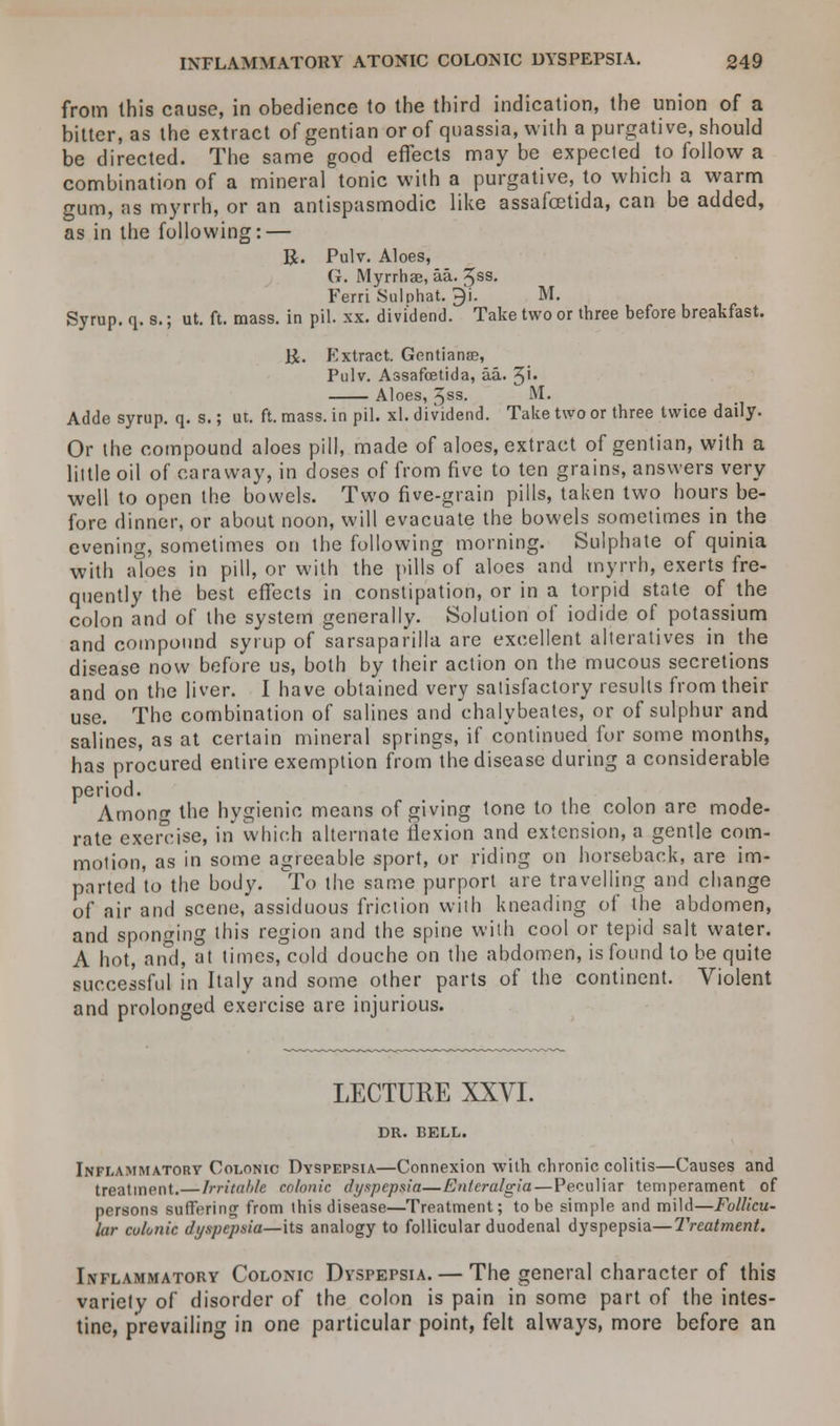 from this cause, in obedience to the third indication, the union of a bitter, as the extract of gentian or of quassia, with a purgative, should be directed. The same good effects may be expected to follow a combination of a mineral tonic with a purgative, to which a warm gum, as myrrh, or an antispasmodic like assafcetida, can be added, as in the following: — R. Pulv. Aloes, G. Myrrhae, aa. 5ss. Ferri Sulphat. ^i. M. Syrup, q. s.; ut. ft. mass, in pil. xx. dividend. Take two or three before breakfast. U. Extract. Gentiana?, Pulv. Assafcetida, aa. 3'* Aloes, 3ss. M. Adde syrup, q. s.; ut. ft. mass, in pil. xl. dividend. Take two or three twice daily. Or the compound aloes pill, made of aloes, extract of gentian, with a little oil of caraway, in doses of from five to ten grains, answers very well to open the bowels. Two five-grain pills, taken two hours be- fore dinner, or about noon, will evacuate the bowels sometimes in the evening, sometimes on the following morning. Sulphate of quinia with aloes in pill, or with the pills of aloes and myrrh, exerts fre- quently the best effects in constipation, or in a torpid state of the colon and of the system generally. Solution of iodide of potassium and compound syrup of sarsaparilla are excellent alteratives in the disease now before us, both by their action on the mucous secretions and on the liver. I have obtained very satisfactory results from their use. The combination of salines and chalybeates, or of sulphur and salines, as at certain mineral springs, if continued for some months, has procured entire exemption from the disease during a considerable period. AmonfT the hygienic means of giving tone to the colon are mode- rate exercise, in which alternate flexion and extension, a gentle com- motion, as in some agreeable sport, or riding on horseback, are im- parted to the body. To the same purport are travelling and change of air and scene, assiduous friction with kneading of the abdomen, and sponging this region and the spine with cool or tepid salt water. A hot, and, at times, cold douche on the abdomen, is found to be quite successful in Italy and some other parts of the continent. Violent and prolonged exercise are injurious. LECTURE XXVI. DR. BELL. Inflammatory Colonic Dyspepsia—Connexion with chronic colitis—Causes and treatment. — Irritable colonic dyspepsia—Entcralgia— Peculiar temperament of persons suffering from this disease—Treatment; to be simple and mild—Follicu- lar colonic dyspepsia—its analogy to follicular duodenal dyspepsia—Treatment. Inflammatory Colonic Dyspepsia. — The general character of this variety of disorder of the colon is pain in some part of the intes- tine, prevailing in one particular point, felt always, more before an