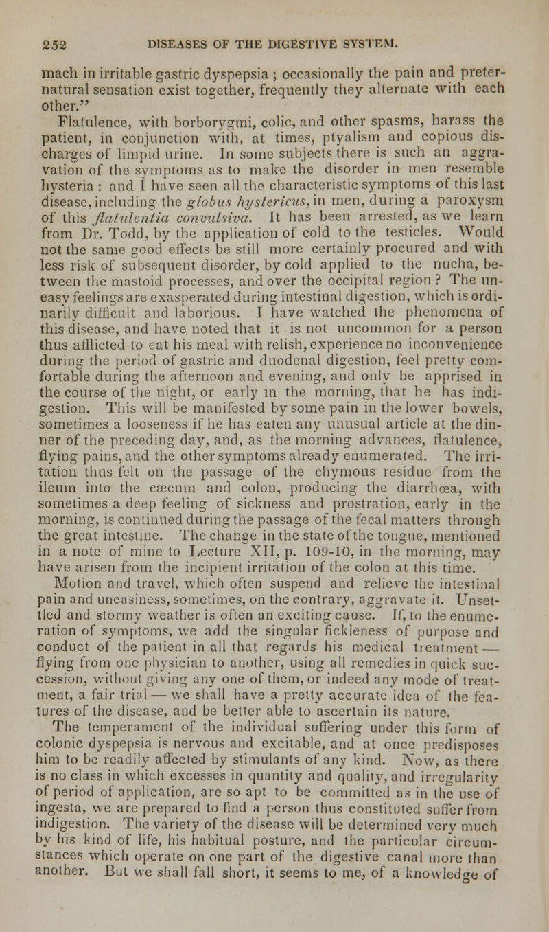 mach in irritable gastric dyspepsia ; occasionally the pain and preter- natural sensation exist together, frequently they alternate with each other. Flatulence, with borborygmi, colic, and other spasms, harass the patient, in conjunction with, at times, ptyalism and copious dis- charges of limpid urine. In some subjects there is such an aggra- vation of the symptoms as to make the disorder in men resemble hysteria : and I have seen all the characteristic symptoms of this last disease, including the globus hystericus, in men, during a paroxysm of this flatulentia convulsiva. It has been arrested, as we learn from Dr. Todd, by the application of cold to the testicles. Would not the same good effects be still more certainly procured and with less risk of subsequent disorder, by cold applied to the nucha, be- tween the mastoid processes, and over the occipital region ? The un- easy feelings are exasperated during intestinal digestion, which is ordi- narily difficult and laborious. I have watched the phenomena of this disease, and have noted that it is not uncommon for a person thus afflicted to eat his meal with relish, experience no inconvenience during the period of gastric and duodenal digestion, feel pretty com- fortable during the afternoon and evening, and only be apprised in the course of the night, or early in the morning, that he has indi- gestion. This will be manifested by some pain in the lower bowels, sometimes a looseness if he has eaten any unusual article at the din- ner of the preceding day, and, as the morning advances, flatulence, flying pains, and the other symptoms already enumerated. The irri- tation thus felt on the passage of the chymous residue from the ileum into the caecum and colon, producing the diarrhoea, with sometimes a deep feeling of sickness and prostration, early in the morning, is continued during the passage of the fecal matters through the great intestine. The change in the state of the tongue, mentioned in a note of mine to Lecture XII, p. 109-10, in the morning, may have arisen from the incipient irritation of the colon at this time. Motion and travel, which often suspend and relieve the intestinal pain and uneasiness, sometimes, on the contrary, aggravate it. Unset- tled and stormy weather is often an exciting cause. If, to the enume- ration of symptoms, we add the singular fickleness of purpose and conduct of the patient in all that regards his medical treatment — flying from one physician to another, using all remedies in quick suc- cession, without giving any one of them, or indeed any mode of treat- ment, a fair trial — we shall have a pretty accurate idea of the fea- tures of the disease, and be better able to ascertain its nature. The temperament of the individual suffering under this form of colonic dyspepsia is nervous and excitable, and at once predisposes him to be readily affected by stimulants of any kind. Now, as there is no class in which excesses in quantity and quality, and irregularity of period of application, are so apt to be committed as in the use of ingesta, we are prepared to find a person thus constituted suffer from indigestion. The variety of the disease will be determined very much by his kind of life, his habitual posture, and the particular circum- stances which operate on one part of the digestive canal more than another. But we shall fall short, it seems to me, of a knowledge of