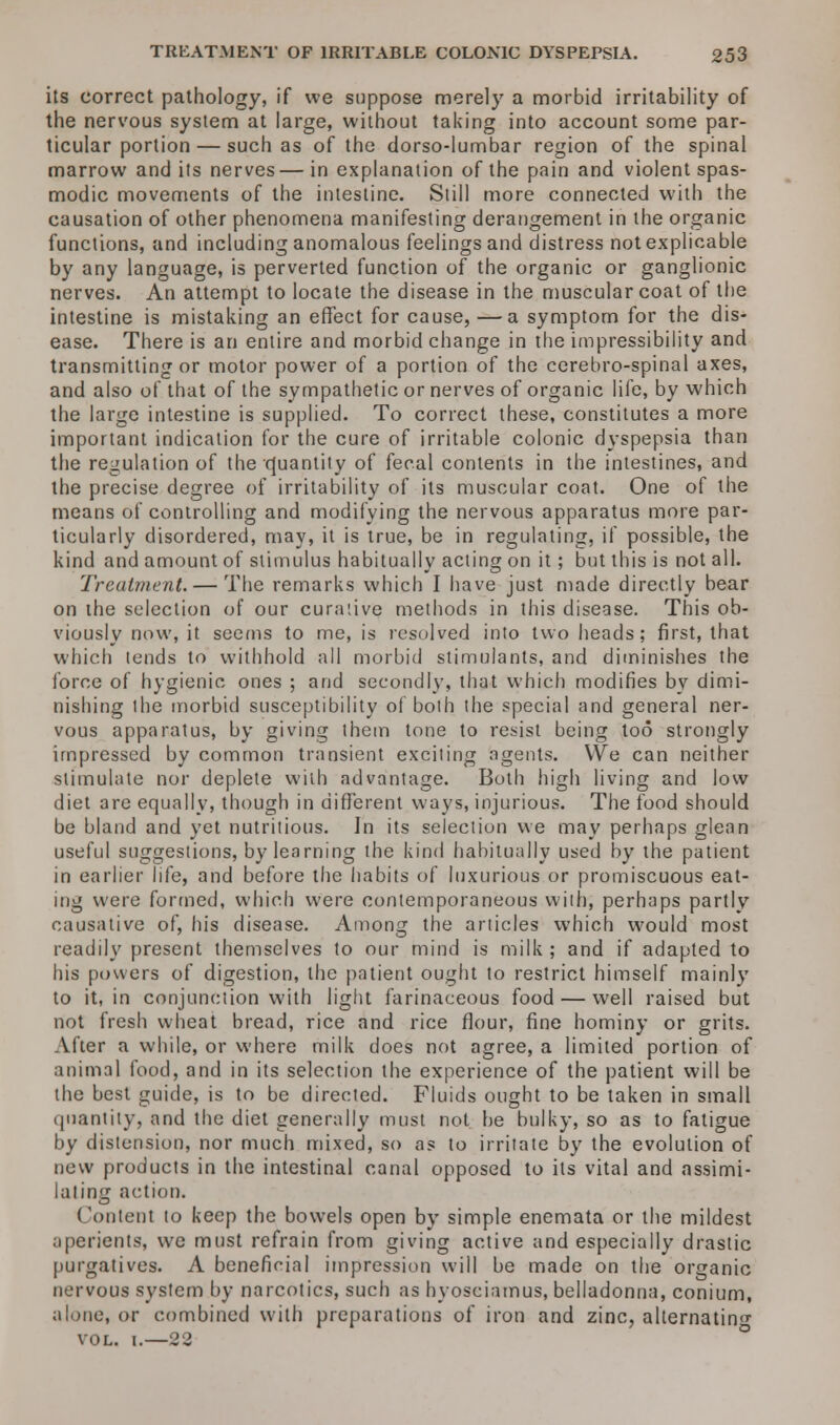 its correct pathology, if we suppose merely a morbid irritability of the nervous system at large, without taking into account some par- ticular portion — such as of the dorso-lumbar region of the spinal marrow and its nerves— in explanation of the pain and violent spas- modic movements of the intestine. Still more connected with the causation of other phenomena manifesting derangement in the organic functions, and including anomalous feelings and distress not explicable by any language, is perverted function of the organic or ganglionic nerves. An attempt to locate the disease in the muscular coat of the intestine is mistaking an effect for cause, —a symptom for the dis- ease. There is an entire and morbid change in the impressibility and transmitting or motor power of a portion of the cerebro-spinal axes, and also of that of the sympathetic or nerves of organic life, by which the large intestine is supplied. To correct these, constitutes a more important indication for the cure of irritable colonic dyspepsia than the regulation of the Quantity of fecal contents in the intestines, and the precise degree of irritability of its muscular coat. One of the means of controlling and modifying the nervous apparatus more par- ticularly disordered, may, it is true, be in regulating, if possible, the kind and amount of stimulus habitually acting on it; but this is not all. Treatment. — The remarks which I have just made directly bear on the selection of our curative methods in this disease. This ob- viously now, it seems to me, is resolved into two heads; first, that which tends to withhold all morbid stimulants, and diminishes the force of hygienic ones ; and secondly, that which modifies by dimi- nishing the morbid susceptibility of both the special and general ner- vous apparatus, by giving them tone to resist being too strongly impressed by common transient exciting agents. We can neither stimulate nor deplete with advantage. Both high living and low diet are equally, though in different ways, injurious. The food should be bland and yet nutritious. In its selection we may perhaps glean useful suggestions, by learning the kind habitually used by the patient in earlier life, and before the habits of luxurious or promiscuous eat- ing were formed, which were contemporaneous with, perhaps partly causative of, his disease. Among the articles which would most readily present themselves to our mind is milk; and if adapted to his powers of digestion, the patient ought to restrict himself mainly to it, in conjunction with light farinaceous food — well raised but not fresh wheat bread, rice and rice flour, fine hominy or grits. After a while, or where milk does not agree, a limited portion of animal food, and in its selection the experience of the patient will be the best guide, is to be directed. Fluids ought to be taken in small quantity, and the diet generally must not be bulky, so as to fatigue by distension, nor much mixed, so as to irritate by the evolution of new products in the intestinal canal opposed to its vital and assimi- lating action. Content to keep the bowels open by simple enemata or the mildest aperients, we must refrain from giving active and especially drastic purgatives. A beneficial impression will be made on the organic nervous system by narcotics, such as hyosciamus, belladonna, conium, alone, or combined with preparations of iron and zinc, alternating vol. i.—22