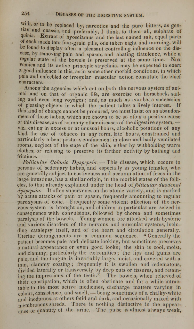 wiih. or to be replaced bv, narcotics and the pure bitters, as gen- tian and quassia, and preferably, I think, to them all, sulphate of qumia. Extract of hyosciamus and the last named salt, equal parts of each made into four-grain pills, one taken night and morning, will be found to display often a pleasant controlling influence on the dis- ease, by removing pain and spasm, and abating flatulence, while a regular state of the bowels is preserved at the same time. Nux vomica and its active principle strychnia, may be expected to exert a good influence in this, as in some other morbid conditions, in which pain and enfeebled or irregular muscular action constitute the chief characters. Among the agencies which act on both the nervous system of ani- mal and on that of organic life, are exercise on horseback, sail- ing and even long voyages ; and, as much as can be, a succession of pleasing objects in which the patient takes a lively interest. If this kind of change cannot be procured, we must insist on an abandon- ment of those habits, which are known to be so often a positive cause of this disease, as of so many other diseases of the digestive system, — viz., eating in excess or at unusual hours, alcoholic potations of any kind, the use of tobacco in any form, late hours, constrained and particularly a bent posture, confinement in close and badly ventilated rooms, neglect of the state of the skin, either by withholding warm clothes, or refusing to preserve its farther activity by bathing and frictions. Follicular Colonic Dyspepsia. — This disease, which occurs in persons of sedentary habits, and especially in young females, who are generally subject to costiveness and accumulation of feces in the large intestines, has a similar origin, in the morbid states of the folli- cles, to that already explained under the head offollicular duodenal dyspepsia. It often supervenes on the atonic variety, and is marked by acute attacks of pain or spasm, frequently amounting to regular paroxysms of colic. Frequently some violent affection of the ner- vous system is brought on, and children in particular are seized in consequence with convulsions, followed by chorea and sometimes paralysis of the bowels. Young women are attacked with hysteric and various disorders of the nervous and muscular systems, inclu- ding catalepsy itself, and of the heart and circulation generally. Uterine derangements are a common sequence.  Generally the patient becomes pale and delicate looking, but sometimes preserves a natural appearance or even good looks; the skin is cool, moist, and clammy, particularly the extremities; the lips and gums are pale, and the tongue is invariably large, moist, and covered with a thin, clammy coating; frequently it is swollen and oedematous, divided laterally or transversely by deep cuts or fissures, and retain- ing the impressions of the teeth. The bowels, when relieved of their constipation, which is often obstinate and for a while intrac- table to the most active medicines, discharge matters varying in colour, consistence, and smell,— being sometimes of a chalky-white and inodorous, at others fetid and dark, and occasionally mixed with membranous shreds. There is nothing distinctive in the appear- ance or quantity of the urine. The pulse is almost always weak,