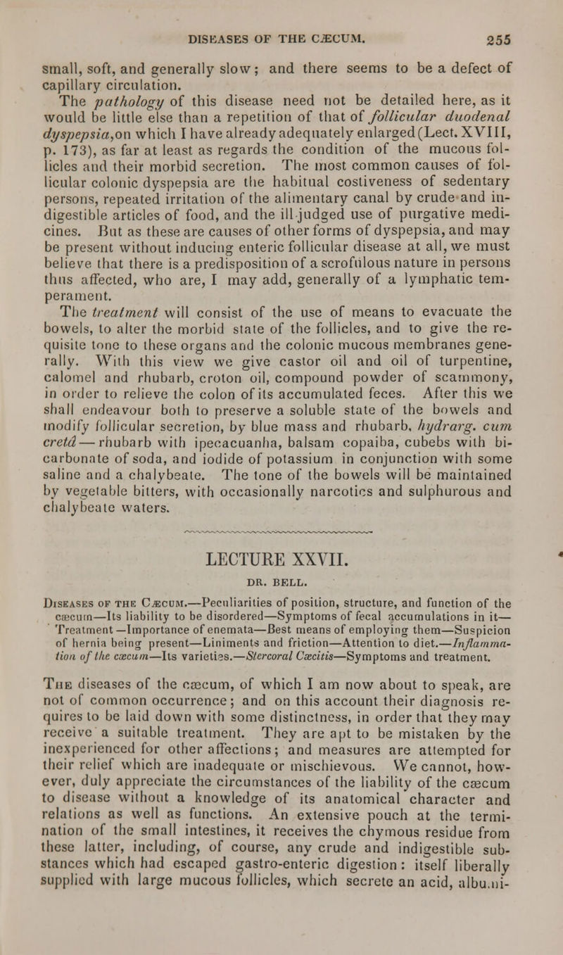 small, soft, and generally slow; and there seems to be a defect of capillary circulation. The pathology of this disease need not be detailed here, as it would be little else than a repetition of that of follicular duodenal dyspepsia,on which I have already adequately enlarged (Lect. XVIII, p. 173), as far at least as regards the condition of the mucous fol- licles and their morbid secretion. The most common causes of fol- licular colonic dyspepsia are the habitual costiveness of sedentary persons, repeated irritation of the alimentary canal by crude and in- digestible articles of food, and the ill judged use of purgative medi- cines. But as these are causes of other forms of dyspepsia, and may be present without inducing enteric follicular disease at all, we must believe that there is a predisposition of a scrofulous nature in persons thus affected, who are, I may add, generally of a lymphatic tem- perament. The treatment will consist of the use of means to evacuate the bowels, to alter the morbid state of the follicles, and to give the re- quisite tone to these organs and the colonic mucous membranes gene- rally. With this view we give castor oil and oil of turpentine, calomel and rhubarb, croton oil, compound powder of scammony, in order to relieve the colon of its accumulated feces. After this we shall endeavour both to preserve a soluble state of the bowels and modify follicular secretion, by blue mass and rhubarb, hydrarg. cum cretd — rhubarb with ipecacuanha, balsam copaiba, cubebs with bi- carbonate of soda, and iodide of potassium in conjunction with some saline and a chalybeate. The tone of the bowels will be maintained by vegetable bitters, with occasionally narcotics and sulphurous and chalybeate waters. LECTUKE XXVII. DR. BELL. Diseases of the Caecum.—Peculiarities of position, structure, and function of the caecum—Its liability to be disordered—Symptoms of fecal accumulations in it— Treatment—Importance of enemata—Best means of employing them—Suspicion of hernia being present—Liniments and friction—Attention to diet.—Inflamma- tion of the caecum—Its varieties.—Stercoral Cxcitis—Symptoms and treatment. The diseases of the csecum, of which I am now about to speak, are not of common occurrence; and on this account their diagnosis re- quires to be laid down with some distinctness, in order that they may receive a suitable treatment. They are apt to be mistaken by the inexperienced for other affections; and measures are attempted for their relief which are inadequate or mischievous. We cannot, how- ever, duly appreciate the circumstances of the liability of the cascum to disease without a knowledge of its anatomical character and relations as well as functions. An extensive pouch at the termi- nation of the small intestines, it receives the chymous residue from these latter, including, of course, any crude and indigestible sub- stances which had escaped gastro-enteric digestion: itself liberally supplied with large mucous follicles, which secrete an acid, albu.ni-