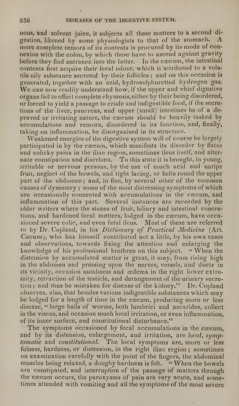 nous, and solvent juice, it subjects all these matters to a second di- gestion, likened by some physiologists to that of the stomach. A more complete remora of its contents is procured by its mode of con- nexion with the colon, by which these have to ascend against gravity before they find entrance into the latter. In the cascum, the intestinal contents first acquire their fecal odour, which is attributed to a vola- tile oily substance secreted by their follicles ; and on this occasion is generated, together with an acid, hydrosulphuretted hydrogen gas. We can now readily understand how, if the upper and chief digestive organs fail to effect complete chymosis,either by their being disordered, or forced to yield a passage to crude and indigestible food, if the secre- tions of the liver, pancreas, and upper (small) intestines be of a de- praved or irritating nature, the cascum should be heavily tasked by accumulations and remora, disordered in its function, and, finally, taking on inflammation, be disorganised in its structure. ill Weakened energies of the digestive system will of course be largely participated in by the cascum, which manifests its disorder by flatus and colicky pains in the iliac region, sometimes ileus itself, and alter- nate constipation and diarrhoea. To this stale it is brought, in young, irritable or nervous persons, by the use of much acid and unripe fruit, neglect of the bowels, and tight lacing, or belts round the upper part of the abdomen; and, in fine, by several other of the common causes of dysentery ; some of the most distressing symptoms of which are occasionally connected with accumulations in the cascum, and inflammation of this part. Several instances are recorded by the older writers where the stones of fruit, biliary and intestinal concre- tions, and hardened fecal matters, lodged in the cascum, have occa- sioned severe colic, and even fatal ileus. Most of these are referred to by Dr Copland, in his Dictionary of Practical Medicine (Art. Csecum), who has himself contributed not a 'little, by his own cases and observations, towards fixing the attention and enlarging the O c» 0 knowledge of his professional brethren on this subject. When the distension by accumulated matter is great, it may, from rising high in the abdomen and pressing upon the nerves, vessels, and ducts in its vicinity, occasion numbness and oedema in the right lower extre- mity, retraction of the testicle, and derangement of the urinary secre- tion ; and thus be mistaken for disease of the kidney. Dr. Copland observes, also, that besides various indigestible substances which may be lodged for a length of time in the cascum, producing more or less disease, large balls of worms, both lumbrici and ascarides, collect in the viscus, and occasion much local irritation, or even inflammation, of its inner surface, and constitutional disturbance. The symptoms occasioned by fecal accumulations in the cascum, and by its distension, enlargement, and irritation, are local, symp- tomatic and constitutional. The local symptoms are, more or less fulness, hardness, or distension, in the right iliac region ; sometimes on examination carefully with the point of the fingers, the abdominal muscles being relaxed, a doughy hardness is felt. When the bowels are constipated, and interruption of the passage of matters through the cascum occurs, the paroxysms of pain are very acute, and some- times attended with vomiting and all the symptoms of the most severe
