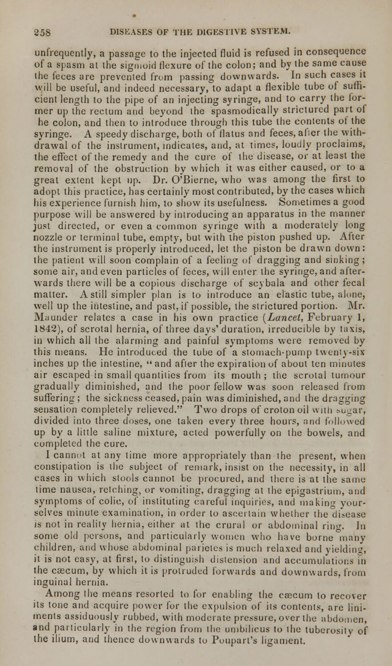 unfrequently, a passage to the injected fluid is refused in consequence of a spasm at the sigmoid flexure of the colon; and by the same cause the feces are prevented from passing downwards. In such cases it will be useful, and indeed necessary, to adapt a flexible tube of suffi- cient length to the pipe of an injecting syringe, and to carry the lor- mer up the rectum and beyond the spasmodically strictured part ol he colon, and then to introduce through this tube the contents of the syringe. A speedy discharge, both of flatus and feces, afier the with- drawal of the instrument, indicates, and, at times, loudly proclaims, the effect of the remedy and the cure of the disease, or at least the removal of the obstruction by which it was either caused, or to a great extent kept up. Dr. O'Bierne, who was among the first to adopt this practice, has certainly most contributed, by the cases which his experience furnish him, to show its usefulness. Sometimes a good purpose will be answered by introducing an apparatus in the manner just directed, or even a common syringe with a moderately long nozzle or terminal tube, empty, but with the piston pushed up. After the instrument is properly introduced, let the piston be drawn down: the patient will soon complain of a feeling of dragging and sinking; some air, and even particles of feces, will enter the syringe, and after- wards there will be a copious discharge of scybala and other fecal matter. A still simpler plan is to introduce an elastic tube, alone, well up the intestine, and past, if possible, the strictured portion. Mr. Maunder relates a case in his own practice {Lancet, February 1, 1842), of scrotal hernia, of three days'duration, irreducible by taxis, in which all the alarming and painful symptoms were removed by this means. He introduced the tube of a stomach-pump twenty-six inches up the intestine, and after the expiration of about ten minutes air escaped in small quantities from its mouth ; the scrotal tumour gradually diminished, and the poor fellow was soon released from suffering; the sickness ceased, pain was diminished, and the dragging sensation completely relieved. Two drops of croton oil with sugar, divided into three doses, one taken every three hours, and followed up by a little saline mixture, acted powerfully on the bowels, and completed the cure. I cannot at any time more appropriately than the present, when constipation is the subject of remark, insist on the necessity, in all cases in which stools cannot be procured, and there is at the same lime nausea, retching, or vomiting, dragging at the epigastrium, and symptoms of colic, of instituting careful inquiries, and making your- selves minute examination, in order to ascertain whether the disease is not in reality hernia, either at the crural or abdominal ring. Jn some old persons, and particularly women who have borne many children, and whose abdominal parietes is much relaxed and yielding, it is not easy, at first, to distinguish distension and accumulations in the cascum, by which it is protruded forwards and downwards, from inguinal hernia. Among the means resorted to for enabling the cascum to recover its tone and acquire power for the expulsion of its contents, are lini- ments assiduously rubbed, with moderate pressure, over the abdomen, and particularly in the region from the umbilicus to the tuberositv of the ilium, and thence downwards to Poupart's ligament.