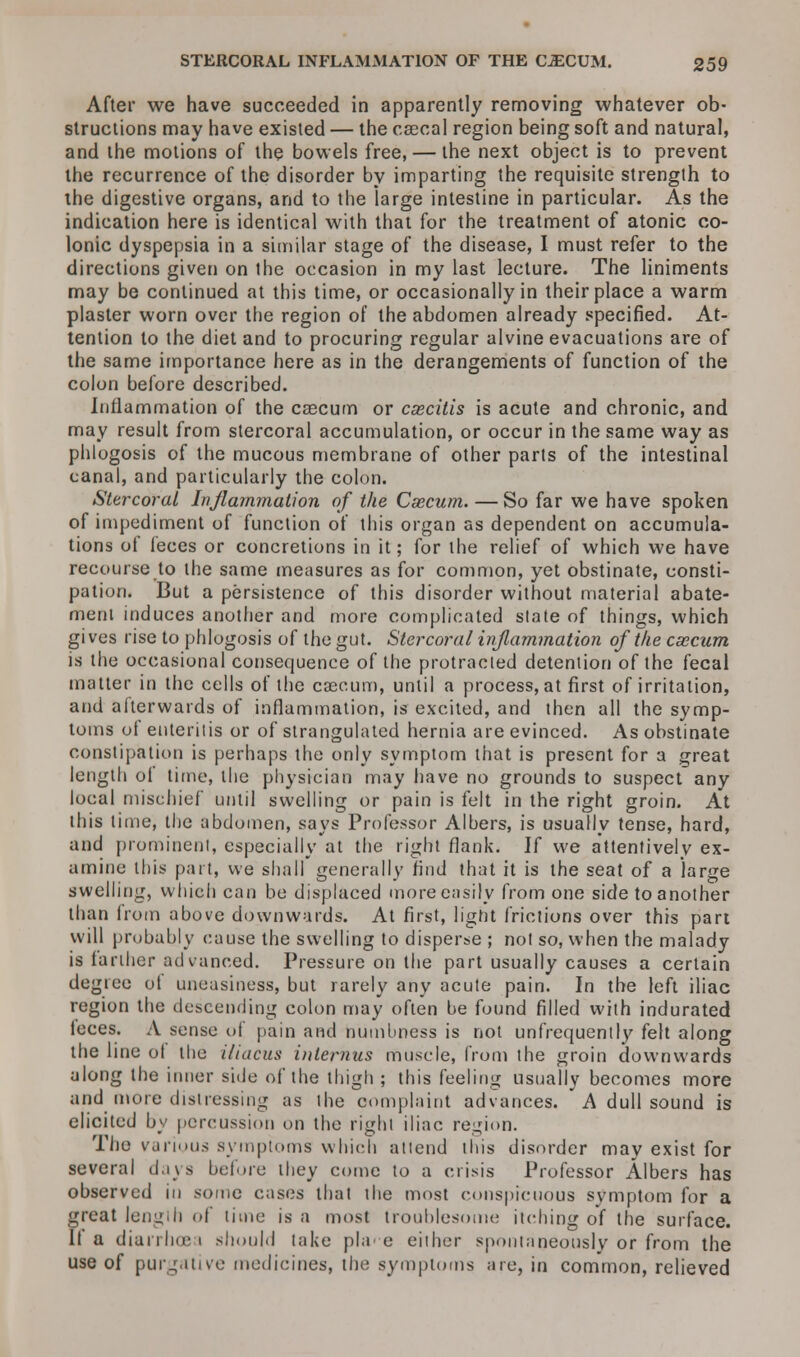 After we have succeeded in apparently removing whatever ob- structions may have existed — the csecal region being soft and natural, and the motions of the bowels free, — the next object is to prevent the recurrence of the disorder by imparting the requisite strength to the digestive organs, and to the large intestine in particular. As the indication here is identical with that for the treatment of atonic co- lonic dyspepsia in a similar stage of the disease, I must refer to the directions given on the occasion in my last lecture. The liniments may be continued at this time, or occasionally in their place a warm plaster worn over the region of the abdomen already specified. At- tention to the diet and to procuring regular alvine evacuations are of the same importance here as in the derangements of function of the colon before described. Inflammation of the caecum or caecitis is acute and chronic, and may result from stercoral accumulation, or occur in the same way as phlogosis of the mucous membrane of other parts of the intestinal canal, and particularly the colon. Stercoral Inflammation of the Caecum. — So far we have spoken of impediment of function of this organ as dependent on accumula- tions of feces or concretions in it; for the relief of which we have recourse to the same measures as for common, yet obstinate, consti- pation. But a persistence of this disorder without material abate- ment induces another and more complicated state of things, which gives rise to phlogosis of the gut. Stercoral inflammation of the caecum is the occasional consequence of the protracted detention of the fecal matter in the cells of the caecum, until a process, at first of irritation, and afterwards of inflammation, is excited, and then all the symp- toms of enteritis or of strangulated hernia are evinced. As obstinate constipation is perhaps the only symptom that is present for a great length of time, the physician may have no grounds to suspect any local mischief until swelling or pain is felt in the right groin. At this time, the abdomen, says Professor Albers, is usually tense, hard, and prominent, especially at the right flank. If we attentively ex- amine this part, we shall generally find that it is the seat of a large swelling, which can be displaced more easily from one side to another than from above downwards. At first, light frictions over this part will probably cause the swelling to disperse ; not so, when the malady is farther advanced. Pressure on the part usually causes a certain degree ot uneasiness, but rarely any acute pain. In the left iliac region the descending colon may often be found filled with indurated leces. A sense of pain and numbness is not unfrequently felt along the line ol the iiiacus internus muscle, from the groin downwards along the inner side of the thigh ; this feeling usually becomes more and more distressing as the complaint advances. A dull sound is elicited by percussion on the right iliac region. The various symptoms which attend this disorder may exist for several days before they come to a crisis Professor Albers has observed in some cases that the most conspicuous symptom for a great length of time is a most troublesome itching of the surface. If a diarrhoe i should take pla e either spontaneously or from the use of purgative medicines, the symptoms are, in common, relieved