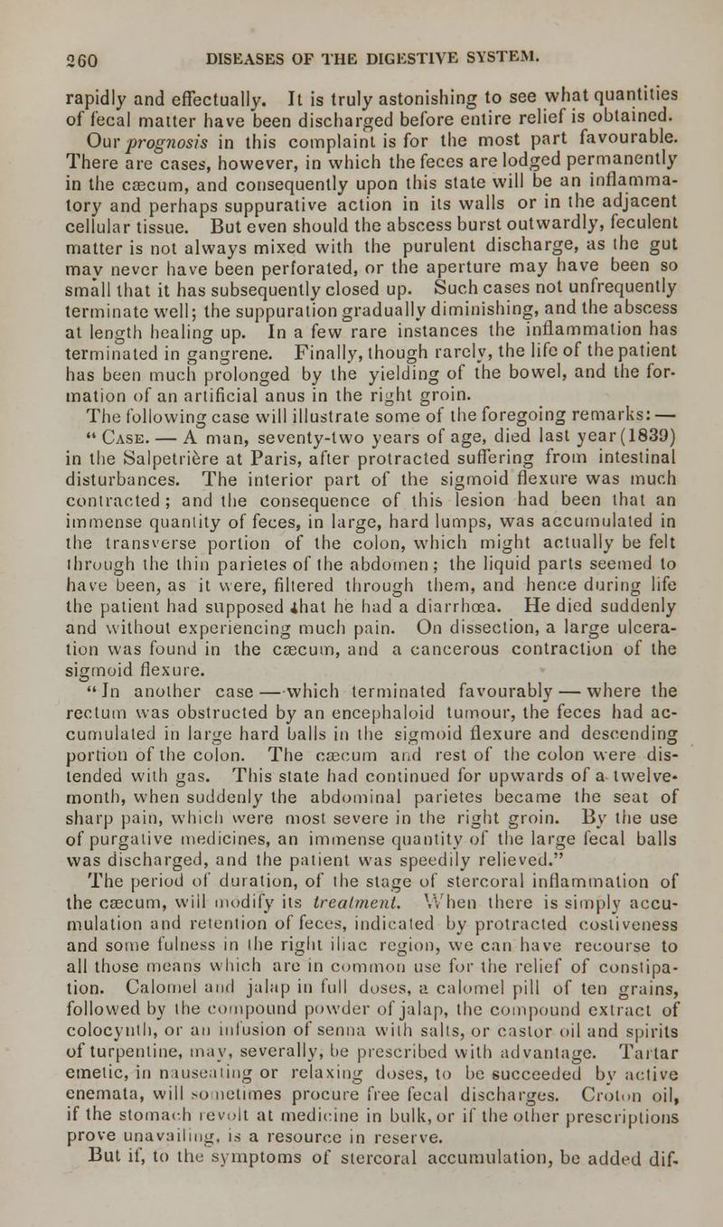 rapidly and effectually. It is truly astonishing to see what quantities of fecal matter have been discharged before entire relief is obtained. Our prognosis in this complaint is for the most part favourable. There are cases, however, in which the feces are lodged permanently in the caecum, and consequently upon this state will be an inflamma- tory and perhaps suppurative action in its walls or in the adjacent cellular tissue. But even should the abscess burst outwardly, feculent matter is not always mixed with the purulent discharge, as the gut may never have been perforated, or the aperture may have been so small that it has subsequently closed up. Such cases not unfrequently terminate well; the suppuration gradually diminishing, and the abscess at length healing up. In a few rare instances the inflammation has terminated in gangrene. Finally, though rarely, the life of the patient has been much prolonged by the yielding of the bowel, and the for- mation of an artificial anus in the right groin. The following case will illustrate some of the foregoing remarks: — Case. — A man, seventy-two years of age, died last year (1839) in the Salpetriere at Paris, after protracted suffering from intestinal disturbances. The interior part of the sigmoid flexure was much contracted ; and the consequence of this lesion had been that an immense quantity of feces, in large, hard lumps, was accumulated in the transverse portion of the colon, which might actually be felt through the thin parieles of the abdomen ; the liquid parts seemed to have been, as it were, filtered through them, and hence during life the patient had supposed ihat he had a diarrhoea. He died suddenly and without experiencing much pain. On dissection, a large ulcera- tion was found in the caecum, and a cancerous contraction of the sigmoid flexure. In another case — which terminated favourably — where the rectum was obstructed by an encephaloid tumour, the feces had ac- cumulated in large hard balls in the sigmoid flexure and descending portion of the colon. The caecum and rest of the colon were dis- tended with gas. This state had continued for upwards of a twelve- month, when suddenly the abdominal parietes became the seat of sharp pain, which were most severe in the right groin. By the use of purgative medicines, an immense quantity of the large fecal balls was discharged, and the patient was speedily relieved. The period of duration, of the stage of stercoral inflammation of the caecum, will modify its treatment. When there is simply accu- mulation and retention of feces, indicated by protracted cosliveness and some fulness in the right iliac region, we can have recourse to all those means which are in common use for the relief of constipa- tion. Calomel and jalap in full doses, a calomel pill of ten grains, followed by the compound powder of jalap, the compound extract of colocynth, or an infusion of senna with salts, or castor oil and spirits of turpentine, may, severally, be prescribed with advantage. Tartar emetic, in nauseating or relaxing doses, to be succeeded bv active enemata, will sometimes procure free fecal discharges. Croton oil, if the stomach icvult at medicine in bulk, or if the other prescriptions prove unavailing, is a resource in reserve. But if, to the symptoms of stercoral accumulation, be added dif-