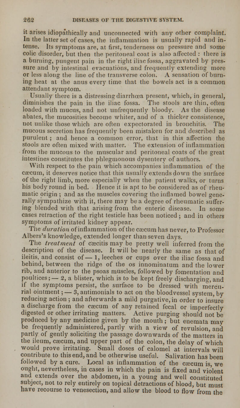 it arises idiopathically and unconnected with any other complaint. In the latter set of cases, the inflammation is usually rapid and in- tense. Its symptoms are, at first, tenderness on pressure and some colic disorder, but then the peritoneal coat is also affected : there is a burning, pungent pain in the right iliac fossa, aggravated by pres- sure and by intestinal evacuations, and frequently extending more or less along the line of the transverse colon. A sensation of burn- ing heat at the anus every time that the bowels act is a common attendant symptom. Usually there is a distressing diarrhoea present, which, in general, diminishes the pain in the iliac fossa. The stools are thin, often loaded with mucus, and not unfrequently bloody. As the disease abates, the mucosities become whiter, and of a thicker consistence, not unlike those which are often expectorated in bronchitis. The mucous secretion has frequently been mistaken for and described as purulent ; and hence a common error, that in this affection the stools are often mixed with matter. The extension of inflammation from the mucous to the muscular and peritoneal coats of the great intestines constitutes the phlegmonous dysentery of authors. With respect to the pain which accompanies inflammation of the caecum, it deserves notice that this usually extends down the surface of the right limb, more especially when the patient walks, or turns his body round in bed. Hence it is apt to be considered as of rheu- matic origin ; and as the muscles covering the inflamed bowel gene- rally sympathize with it, there may be a degree of rheumatic suffer- ing blended with that arising from the enteric disease. In some cases retraction of the right testicle has been noticed; and in others symptoms of irritated kidney appear. The duration of inflammation of the caecum has never, to Professor Albers's knowledge, extended longer than seven days. The treatment of caecitis may be pretty well inferred from the description of the disease. It will be nearly the same as that of ileitis, and consist of— 1, leeches or cups over the iliac fossa and behind, between the ridge of the os innominatum and the lower rib, and anterior to the psoas muscles, followed by fomentation and poultices;— 2, a blister, which is to be kept freely discharging, and if the symptoms persist, the surface to be dressed with mercu- rial ointment;— 3, antimonials to act on the bloodvessel system, by reducing action ; and afterwards a mild purgative, in order to insure a discharge from the caecum of any retained fecal or imperfectly digested or other irritating matters. Active purging should not be produced by any medicine given by the mouth; but enemata may be frequently administered, partly with a view of revulsion, and partly of gently soliciting the passage downwards of the matte'rs in the ileum, caecum, and upper part of the colon, the delay of which would prove irritating. Small doses of calomel at intervals will contribute to this end, and be otherwise useful. Salivation has been followed by a cure. Local as inflammation of the caecum is, we ought, nevertheless, in cases in which the pain is fixed and vio'lent and extends over the abdomen, in a young and well constituted subject, not to rely entirely on topical detractions of blood, but must have recourse to venesection, and allow the blood to flow from the