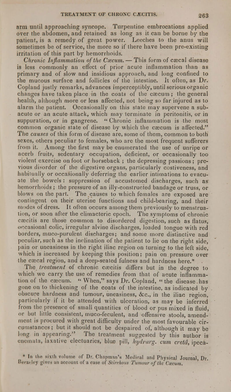 TREATMENT OF CHROXC CjECITIS. 353 arm until approaching syncope. Turpentine embrocations applied over the abdomen, and retained as long as it can be borne by the patient, is a remedy of great power. Leeches to the anus will sometimes be of service, the more so if there have been pre-existing irritation of this part by hemorrhoids. Chronic Inflammation of the Cxcum. — This form of caecal disease is less commonly an effect of prior acute inflammation than as primary and of slow and insidious approach, and long confined to the mucous surface and follicles of the intestine. It often, as Dr. Copland justly remarks, advances imperceptibly, until serious organic changes have taken place in the coats of the caecum ; the general health, although more or less affected, not being so far injured as to alarm the patient. Occasionally on this state may supervene a sub- acute or an acute attack, which may terminate in peritonitis, or in suppuration, or in gangrene.  Chronic inflammation is the most common organic state of disease by which the caecum is affected. The causes of this form of disease are, some of them, common to both sexes, others peculiar to females, who are the most frequent sufferers from it. Among the first may be enumerated the use of unripe or acerb fruits, sedentary occupation, deficient, or occasionally too violent exercise on foot or horseback ; the depressing passions; pre- vious disorder of the digestive organs, particularly costiveness, and habitually or occasionally deferring the earlier intimations to evacu- ate the bowels : suppression of accustomed discharges, such as hemorrhoids; the pressure of an illy-constructed bandage or truss, or blows on the part. The causes to which females are exposed are contingent on their uterine functions and child-bearing, and their modes of dress. It often occurs among them previously to menstrua- tion, or soon after the climacteric epoch. The symptoms of chronic caecitis are those common to disordered digestion, such as flatus, occasional colic, irregular alvine discharges, loaded tongue with red borders, muco-purulent discharges; and some more distinctive and peculiar, such as the inclination of the patient to lie on the right side, pain or uneasiness in the right iliac region on turning to the left side, which is increased by keeping this position; pain on pressure over the ccecal region, and a deep-seated fulness and hardness here.* The treatment of chronic caseins differs but in the degree to which we carry the use of remedies from that of acute inflamma- tion of the caecum.  When, says Dr. Copland,  the disease.has gone on to thickening of the coats of the intestine, as indicated by obscure hardness and tumour, uneasiness, &c, in the iliac region, particularly if it be attended with ulceration, as may be inferred from the presence of small quantities of blood or pus mixed in fluid, or but little consistent, muco-feculent, and offensive stools, amend- ment is procured with great difficulty under the most favourable cir- cumstances; but it should not be despaired of, although it may be long in appearing; The treatment suggested by this author is enemata, laxative electuaries, blue pill, hydrarg. cum cretd, ipeca- * In the sixth volume of Dr. Chapman's Medical and Physical Journal, Dr. Berzi ley j^ivrs an account of a case of Scirrhous Tumour of the Cxcum.