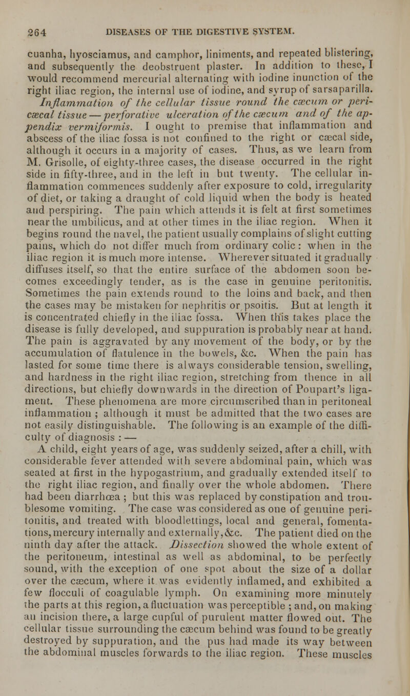 cuanha, hyosciamus, and camphor, liniments, and repeated blistering, and subsequently the deobstruent plaster. In addition to these, I would recommend mercurial alternating with iodine inunction of the right iliac region, the internal use of iodine, and syrup of sarsaparilla. Inflammation of the cellular tissue round the caecum or peri- cecal tissue — perforative ulceration of the caecum and of the ap- pendix vermiformis. I ought to premise that inflammation and abscess of the iliac fossa is not confined to the right or coecal side, although it occurs in a majority of cases. Thus, as we learn from M. Grisolle, of eighty-three cases, the disease occurred in the right side in fifty-three, and in the left in but twenty. The cellular in- flammation commences suddenly after exposure to cold, irregularity of diet, or taking a draught of cold liquid when the body is heated and perspiring. The pain which attends it is felt at first sometimes near the umbilicus, and at other times in the iliac region. When it begins round the navel, the patient usually complains of slight cutting pains, which do not differ much from ordinary colic: when in the iliac region it is much more intense. Wherever situated it gradually diffuses itself, so that the entire surface of the abdomen soon be- comes exceedingly tender, as is the case in genuine peritonitis. Sometimes the pain extends round to the loins and back, and then the cases may be mistaken for nephritis or psoitis. But at length it is concentrated chiefly in the iliac fossa. When this takes place the disease is fully developed, and suppuration is probably near at hand. The pain is aggravated by any movement of the body, or by the accumulation of flatulence in the bowels, &c. When the pain has lasted for some time there is always considerable tension, swelling, and hardness in the right iliac region, stretching from thence in all directions, but chiefly downwards in the direction of Poupart's liga- ment. These phenomena are more circumscribed than in peritoneal inflammation ; although it must be admitted that the two cases are not easily distinguishable. The following is an example of the diffi- culty of diagnosis : — A child, eight years of age, was suddenly seized, after a chill, with considerable fever attended with severe abdominal pain, which was seated at first in the hypogastrium, and gradually extended itself to the right iliac region, and finally over the whole abdomen. There had been diarrhoea ; but this was replaced by constipation and trou- blesome vomiting. The case was considered as one of genuine peri- tonitis, and treated with bloodlettings, local and general, fomenta- tions, mercury internally and externally,&c. The patient died on the ninth day after the attack. Dissection showed the whole extent of the peritoneum, intestinal as well as abdominal, to be perfectly sound, with the exception of one spot about the size of a dollar over the caecum, where it was evidently inflamed, and exhibited a few flocculi of coagulable lymph. On examining more minutely the parts at this region, a fluctuation was perceptible ; and, on making an incision there, a large cupful of purulent matter flowed out. The cellular tissue surrounding the caecum behind was found to be greatly destroyed by suppuration, and the pus had made its way between the abdominal muscles forwards to the iliac region. These muscles