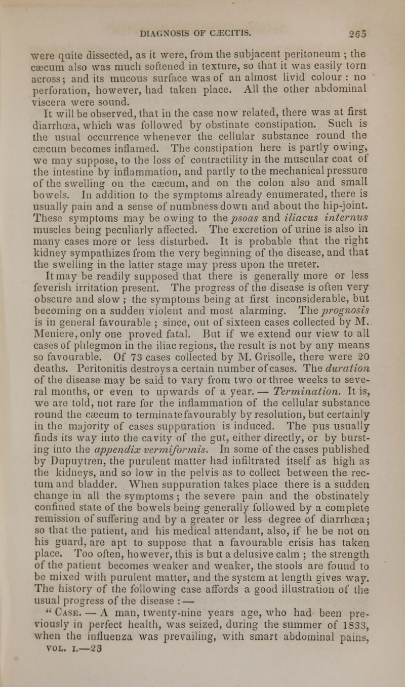 DIAGNOSIS OF CLECITIS. og5 were quite dissected, as it were, from the subjacent peritoneum ; the caecum also was much softened in texture, so that it was easily torn across; and its mucous surface was of an almost livid colour : no perforation, however, had taken place. All the other abdominal viscera were sound. It will be observed, that in the case now related, there was at first diarrhoea, which was followed by obstinate constipation. Such is the usual occurrence whenever the cellular substance round the cascnm becomes inflamed. The constipation here is partly owing, we may suppose, to the loss of contractility in the muscular coat of the intestine by inflammation, and partly to the mechanical pressure of the swelling on the caecum, and on the colon also and small bowels. In addition to the symptoms already enumerated, there is usually pain and a sense of numbness down and about the hip-joint. These symptoms may be owing to the psoas and illacus interims muscles being peculiarly affected. The excretion of urine is also in many cases more or less disturbed. It is probable that the right kidney sympathizes from the very beginning of the disease, and that the swelling in the latter stage may press upon the ureter. It may be readily supposed that there is generally more or less feverish irritation present. The progress of the disease is often very obscure and slow ; the symptoms being at first inconsiderable, but becoming on a sudden violent and most alarming. The prognosis is in general favourable ; since, out of sixteen cases collected by M. Meniere, only one proved fatal. But if we extend our view to all cases of phlegmon in the iliac regions, the result is not by any means so favourable. Of 73 cases collected by M. Grisolle, there were 20 deaths. Peritonitis destroys a certain number of cases. The duration of the disease may be said to vary from two or three weeks to seve- ral months, or even to upwards of a year. — Termination. It is, we are told, not rare for the inflammation of the cellular substance round the cascum to terminatefavourably by resolution, but certainly in the majority of cases suppuration is induced. The pus usually finds its way into the cavity of the gut, either directly, or by burst- ing into the appendix ver mi for mis. In some of the cases published by Dupuytren, the purulent matter had infiltrated itself as high as the kidneys, and so low in the pelvis as to collect between the rec- tum and bladder. When suppuration takes place there is a sudden change in all the symptoms ; the severe pain and the obstinately confined state of the bowels being generally followed by a complete remission of suffering and by a greater or less degree of diarrhoea; so that the patient, and his medical attendant, also, if he be not on his guard, are apt to suppose that a favourable crisis has taken place. Too often, however, this is but a delusive calm ; the strength of the patient becomes weaker and weaker, the stools are found to be mixed with purulent matter, and the system at length gives way. The history of the following case affords a good illustration of the usual progress of the disease : — Case. — A man, twenty-nine years age, who had been pre- viously in perfect health, was seized, during the summer of 1833, when the influenza was prevailing, with smart abdominal pains, vol. i.—23