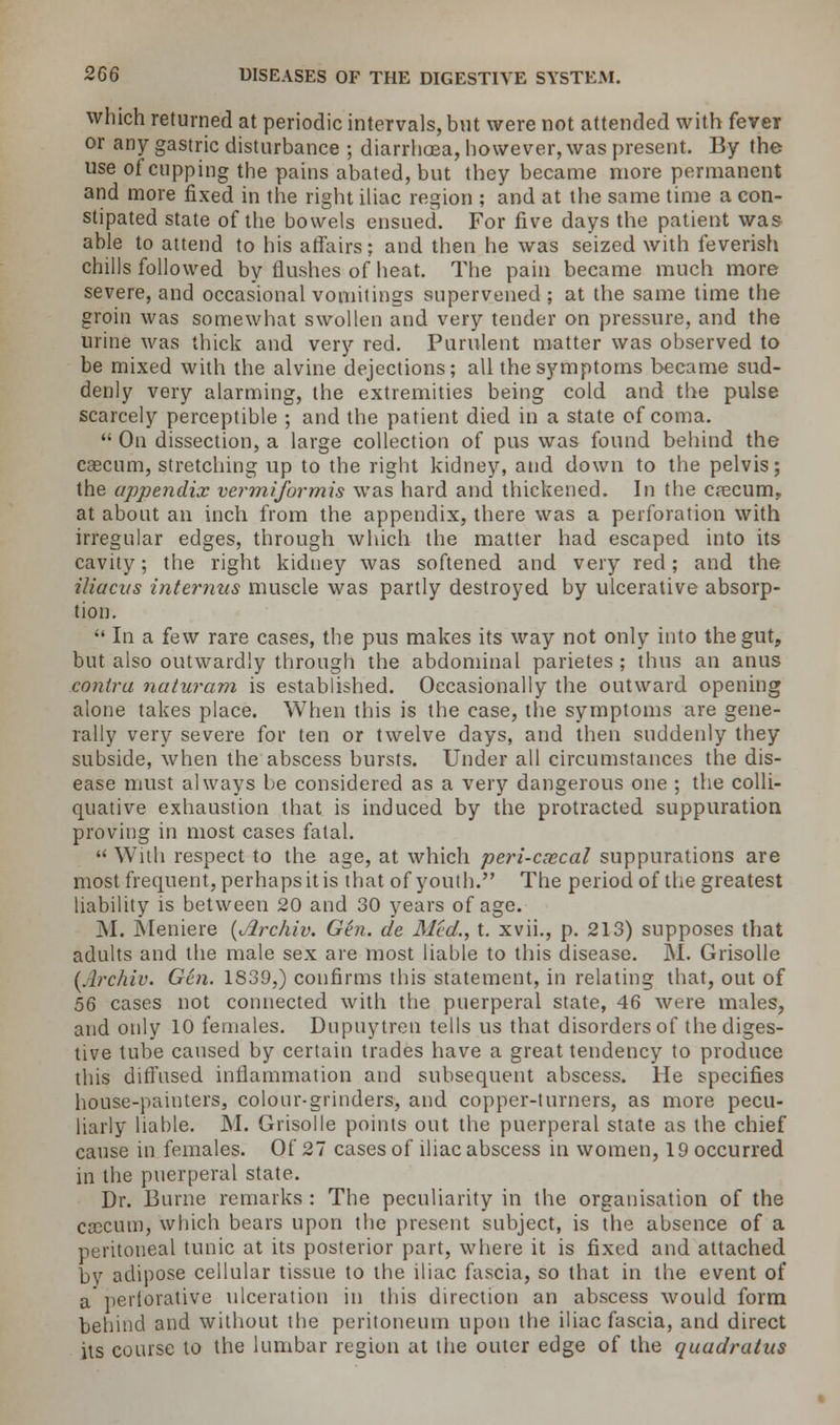 which returned at periodic intervals, but were not attended with fever or any gastric disturbance ; diarrhoea, however, was present. By the use of cupping the pains abated, but they became more permanent and more fixed in the right iliac region ; and at the same time a con- stipated state of the bowels ensued. For five days the patient was able to attend to his affairs; and then he was seized with feverish chills followed by flushes of heat. The pain became much more severe, and occasional vomitings supervened ; at the same time the groin was somewhat swollen and very tender on pressure, and the urine was thick and very red. Purulent matter was observed to be mixed with the alvine dejections; all the symptoms became sud- denly very alarming, the extremities being cold and the pulse scarcely perceptible ; and the patient died in a state of coma. On dissection, a large collection of pus was found behind the caecum, stretching up to the right kidney, and down to the pelvis; the appendix vermiformis was hard and thickened. In the crecum, at about an inch from the appendix, there was a perforation with irregular edges, through which the matter had escaped into its cavity; the right kidney was softened and very red; and the iliacus interims muscle was partly destroyed by ulcerative absorp- tion. In a few rare cases, the pus makes its way not only into the gut, but also outwardly through the abdominal parietes ; thus an anus contra naturam is established. Occasionally the outward opening alone takes place. When this is the case, the symptoms are gene- rally very severe for ten or twelve days, and then suddenly they subside, when the abscess bursts. Under all circumstances the dis- ease must always be considered as a very dangerous one ; the colli- quative exhaustion that is induced by the protracted suppuration proving in most cases fatal. With respect to the age, at which peri-ccecal suppurations are most frequent, perhaps it is that of youth. The period of the greatest liability is between 20 and 30 years of age. M. Meniere (Jlrchiv. Gen. de Med., t. xvii., p. 213) supposes that adults and the male sex are most liable to this disease. M. Grisolle (Jlrchiv. Gen. 1839,) confirms this statement, in relating that, out of 56 cases not connected with the puerperal state, 46 were males, and only 10 females. Dupuytren tells us that disorders of the diges- tive tube caused by certain trades have a great tendency to produce this diffused inflammation and subsequent abscess. He specifies house-painters, colour-grinders, and copper-turners, as more pecu- liarly liable. M. Grisolle points out the puerperal state as the chief cause in females. Of 27 cases of iliac abscess in women, 19 occurred in the puerperal state. Dr. Burne remarks : The peculiarity in the organisation of the ccecum, which bears upon the present subject, is the absence of a peritoneal tunic at its posterior part, where it is fixed and attached by adipose cellular tissue to the iliac fascia, so that in the event of a perlorative ulceration in this direction an abscess would form behind and without the peritoneum upon the iliac fascia, and direct its course to the lumbar region at the outer edge of the quadratus