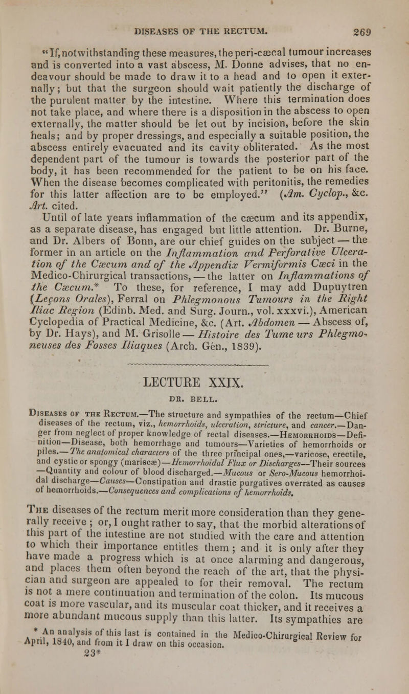 If,notwithstanding these measures, the peri-cascal tumour increases and is converted into a vast abscess, M. Donne advises, that no en- deavour should be made to draw it to a head and to open it exter- nally; but that the surgeon should wait patiently the discharge of the purulent matter by the intestine. Where this termination does not take place, and where there is a disposition in the abscess to open externally, the matter should be let out by incision, before the skin heals; and by proper dressings, and especially a suitable position, the abscess entirely evacuated and its cavity obliterated. As the most dependent part of the tumour is towards the posterior part of the body, it has been recommended for the patient to be on his face. When the disease becomes complicated with peritonitis, the remedies for this latter affection are to be employed. {Jim. Cyclop., &c. Art. cited. Until of late years inflammation of the esecum and its appendix, as a separate disease, has engaged but little attention. Dr. Burne, and Dr. Albers of Bonn, are our chief guides on the subject — the former in an article on the Inflammation and Perforative Ulcera- tion of the Csecum and of the Jlppendix Vermiformis Cseci in the Medico-Chirurgical transactions, — the latter on Inflammations of the Caecum* To these, for reference, I may add Dupuytren {Lemons Orales), Ferral on Phlegmonous Tumours in the Right Iliac Region (Edinb. Med. and Surg. Journ., vol. xxxvi.), American Cyclopedia of Practical Medicine, &c. (Art. Jlbdomen — Abscess of, by Dr. Hays), and M. Grisolle — Histoire des Tumeurs Phlegmo- neuses des Fosses Iliaques (Arch. Gen., 1839). LECTURE XXIX. DR. BELL. Diseases of the Rectu;vi.—The structure and sympathies of the rectum—Chief diseases of the rectum, viz., hemorrhoids, ulceration, stricture, and cancer.— Dan- ger from neglect of proper knowledge of rectal diseases.—Hemorrhoids—Defi- nition—Disease, both hemorrhage and tumours—Varieties of hemorrhoids or piles.— The anatomical characters of the three principal ones,—varicose, erectile, and cystic or spongy (mariscae)—Hemorrhoidal Flux or Discharges—Their sources —Quantity and colour of blood discharged.—Mucous or Sero-Mucous hemorrhoi- dal discharge—Causes—Constipation and drastic purgatives overrated as causes of hemorrhoids.—Consequences and complications of hemorrhoids. The diseases of the rectum merit more consideration than they gene- rally receive ; or, I ought rather to say, that the morbid alterations of this part of the intestine are not studied with the care and attention to which their importance entitles them ; and it is only after they have made a progress which is at once alarming and dangerous, and places them often beyond the reach of the art, that the physi- cian and surgeon are appealed to for their removal. The rectum is not a mere continuation and termination of the colon. Its mucous coat is more vascular, and its muscular coat thicker, and it receives a more abundant mucous supply than this latter. Its sympathies are Anrifni«mlySif f lhi?,1as1t is contained in the Medico-Chirurgical Review for April, lblO, and from it I draw on this occasion. 23*