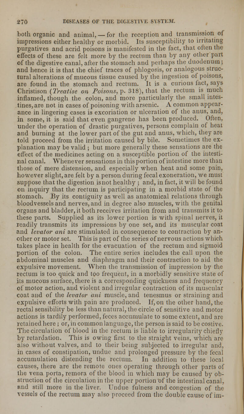 both organic and animal, — for the reception and transmission of impressions either healthy or morbid. Its susceptibility to irritating purgatives and acrid poisons is manifested in the fact, that often the effects of these are felt more by the rectum than by any other part of the digestive canal, after the stomach and perhaps the duodenum; and hence it is that the chief traces of phlogosis, or analogous struc- tural alterations of mucous tissue caused by the ingestion of poisons, are found in the stomach and rectum. It is a curious fact, says Christison {Treatise on Poisons,?. 318), that the rectum is much inflamed, though the colon, and more particularly the small intes- tines, are not in cases of poisoning with arsenic. A common appear- ance in lingering cases is excoriation or ulceration of the anus, and, in some, it is said that even gangrene has been produced. Often, under the operation of drastic purgatives, persons complain of heat and burning at the lower part of the gut and anus, which, they are told proceed from the irritation caused by bile. Sometimes the ex- planation may be valid ; but more generally these sensations are the effect of the medicines acting on a susceptible portion of the intesti- nal canal. Whenever sensations in this portion of intestine more than those of mere distension, and especially when heat and some pain, however slight, are felt by a person during fecal exoneration, we must suppose that the digestion is not healthy ; and, in fact, it will be found on inquiry that the rectum is participating in a morbid state of the stomach. By its contiguity as well as anatomical relations through bloodvessels and nerves, and in degree also muscles, with the genital organs and bladder, it both receives irritation from and transmits it to these parts. Supplied as its lower portion is with spinal nerves, it readily transmits its impressions by one set, and its muscular coat and levator ani are stimulated in consequence to contraction by an- other or motor set. This is part of the series of nervous actions which takes place in health for the evacuation of the rectum and sigmoid portion of the colon. The entire series includes the call upon the abdominal muscles and diaphragm and their contraction to aid the expulsive movement. When the transmission of impression by the rectum is too quick and too frequent, in a morbidly sensitive state of its mucous surface, there is a corresponding quickness and frequency of motor action, and violent and irregular contraction of its muscular coat and of the levator ani muscle, and tenesmus or straining and expulsive efforts with pain are produced. If, on the other hand, the rectal sensibility be less than natural, the circle of sensitive and motor actions is tardily performed, feces accumulate to some extent, and are retained here ; or, in common language, the person is said to be costive. The circulation of blood in the rectum is liable to irregularity chiefly by retardation. This is owing first to the straight veins, which are also without valves, and to their being subjected to irregular and, in cases of constipation, undue and prolonged pressure by the fecal accumulation distending the rectum. In addition to these local causes, there are the remote ones operating through other parts of the vena porta, remora of the blood in which may be caused by ob- struction of the circulation in the upper portion of the intestinal canal, and still more in the liver. Undue fulness and congestion of the vessels of the rectum may also proceed from the double cause of im-