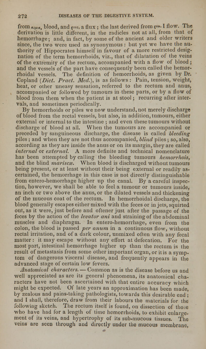 from */,«*, blood, and gwe, a flux ; the last derived from s«». I flow. The derivation is little different, in the radicles not at all, from that of hemorrhage; and, in fact, by some of the ancient and older writers since, the two were used as synonymous : but yet we have the au- thority of Hippocrates himself in favour of a more restricted desig- nation of the term hemorrhoids, viz., that of dilatation of the veins of the extremity of the rectum, accompanied with a flow of blood; and the vessels of the part have consequently been called the hemor- rhoidal vessels. The definition of hemorrhoids, as given by Dr. Copland (Diet. Pracl. Med.), is as follows : Pain, tension, weight, heat, or other uneasy sensation, referred to the rectum and anus, accompanied or followed by tumours in these parts, or by a flow of blood from them when the patient is at stool; recurring after inter- vals, and sometimes periodically. By hemorrhoids or piles we now understand, not merely discharge of blood from the rectal vessels, but also, in addition, tumours, either external or internal to the intestine ; and even these tumours without discharge of blood at all. When the tumours are accompanied or preceded by sanguineous discharge, the disease is called bleeding piles ; and when they are not thus accompanied, blind piles ; so, also, according as they are inside the anus or on its margin, they are called internal or external. A more definite and technical nomenclature has been attempted by calling the bleeding tumours hemorrhois, and the blind mariscse. When blood is discharged without tumours being present, or at least without their being extertial or readily as- certained, the hemorrhage in this case is not directly distinguishable from entero-hemorrhage higher up the canal. By a careful inspec- tion, however, we shall be able to feel a tumour or tumours inside, an inch or two above the anus, or the dilated vessels and thickening of the mucous coat of the rectum. In hemorrhoidal discharge, the blood generally escapes either mixed with the feces or in jets, squirted out, as it were, just before and oftener just after the passage of the feces by the action of the levator ani and straining of the abdominal muscles and diaphragm. In entero-hemorrhage, even from the colon, the blood is passed per anum in a continuous flow, without rectal irritation, and of a dark colour, unmixed often with any fecal matter : it may escape without any effort at defecation. For the most part, intestinal hemorrhage higher up than the rectum is the result of metastasis from some other important organ, or it is a symp- tom of dangerous visceral disease, and frequently appears in the advanced stage of certain low fevers. Anatomical characters. — Common as is the disease before us and well appreciated as are its general phenomena, its anatomical cha- racters have not been ascertained with that entire accuracy which might be expected. Of late years an approximation has been made, by zealous and pains-taking pathologists, towards this desirable end ; and I shall, therefore, draw from their labours the materials for the following sketch. The rectum itself is found, on dissection of tho^e who have had for a length of time hemorrhoids, to exhibit enlarge- ment of its veins, and hypertrophy of its sub-mucous tissues. The veins are seen through and directly under the mucous membrane,