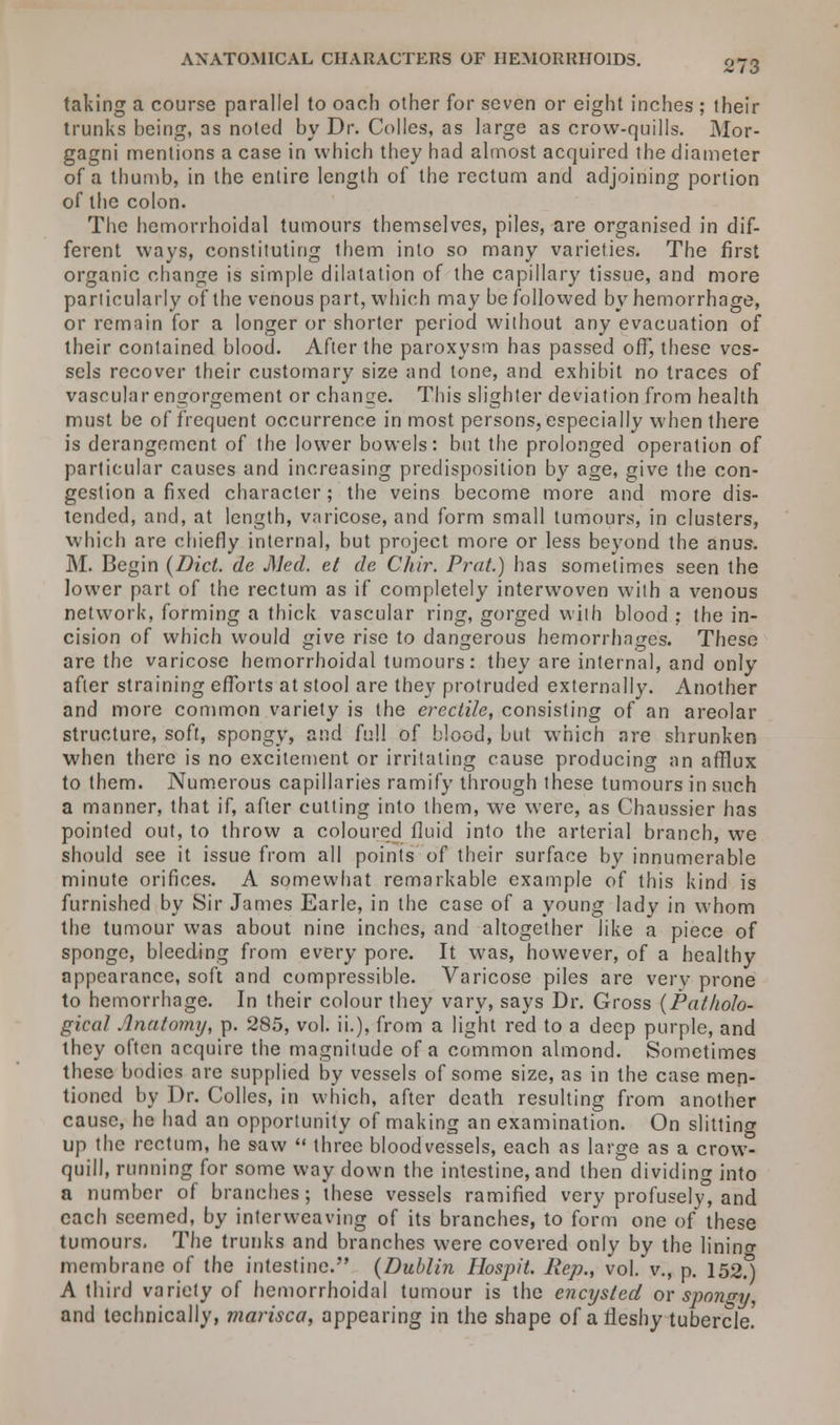 ANATOMICAL CHARACTERS OF HEMORRHOIDS. taking a course parallel to oach other for seven or eight inches ; their trunks being, as noted by Dr. Colles, as large as crow-quills. Alor- gagni mentions a case in which they had almost acquired the diameter of a thumb, in the entire length of the rectum and adjoining portion of the colon. The hemorrhoidal tumours themselves, piles, are organised in dif- ferent ways, constituting them into so many varieties. The first organic change is simple dilatation of the capillary tissue, and more particularly of the venous part, which may be followed by hemorrhage, or remain for a longer or shorter period without any evacuation of their contained blood. After the paroxysm has passed off, these ves- sels recover their customary size and tone, and exhibit no traces of vascular engorgement or change. This slighter deviation from health must be of frequent occurrence in most persons, especially when there is derangement of the lower bowels: but the prolonged operation of particular causes and increasing predisposition by age, give the con- gestion a fixed character; the veins become more and more dis- tended, and, at length, varicose, and form small tumours, in clusters, which are chiefly internal, but project more or less beyond the anus. M. Begin {Diet, de Med. el de Chir. Prat.) has sometimes seen the lower part of the rectum as if completely interwoven with a venous network, forming a thick vascular ring, gorged with blood ; the in- cision of which would give rise to dangerous hemorrhages. These are the varicose hemorrhoidal tumours: they are internal, and only after straining efforts at stool are they protruded externally. Another and more common variety is the erectile, consisting of an areolar structure, soft, spongy, and full of blood, but which are shrunken when there is no excitement or irritating cause producing an afflux to them. Numerous capillaries ramify through these tumours in such a manner, that if, after cutting into them, we were, as Chaussier has pointed out, to throw a coloured fluid into the arterial branch, we should see it issue from all points of their surface by innumerable minute orifices. A somewhat remarkable example of this kind is furnished by Sir James Earle, in the case of a young lady in whom the tumour was about nine inches, and altogether like a piece of sponge, bleeding from every pore. It was, however, of a healthy appearance, soft and compressible. Varicose piles are very prone to hemorrhage. In their colour they vary, says Dr. Gross (Patholo- gical Anatomy, p. 285, vol. it), from a light red to a deep purple, and they often acquire the magnitude of a common almond. Sometimes these bodies are supplied by vessels of some size, as in the case men- tioned by Dr. Colles, in which, after death resulting from another cause, he had an opportunity of making an examination. On slitting up the rectum, he saw  three bloodvessels, each as large as a crow- quill, running for some way down the intestine, and then dividing into a number of branches; these vessels ramified very profusely3, and each seemed, by interweaving of its branches, to form one of these tumours. The trunks and branches were covered only by the lining membrane of the intestine. (Dublin Hospit. Rep., vol. v., p. 152.) A third variety of hemorrhoidal tumour is the encysted or spongy, and technically, marisca, appearing in the shape of a fleshy tubercle.'