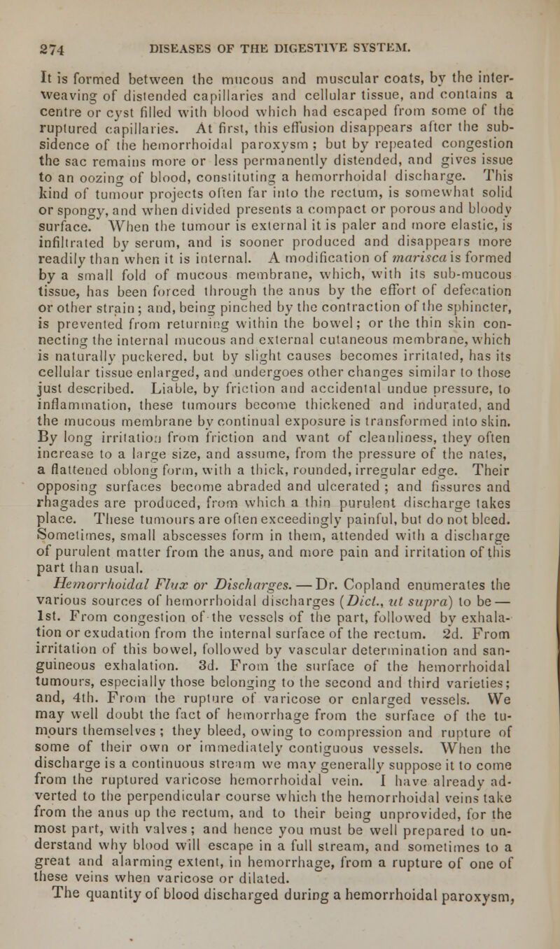 It is formed between the mucous and muscular coats, by the inter- weaving of distended capillaries and cellular tissue, and contains a centre or cyst filled with blood which had escaped from some of the ruptured capillaries. At first, this effusion disappears after the sub- sidence of (he hemorrhoidal paroxysm ; but by repeated congestion the sac remains more or less permanently distended, and gives issue to an oozing of blood, constituting a hemorrhoidal discharge. This kind of tumour projects often far into the rectum, is somewhat solid or spongy, and when divided presents a compact or porous and bloody surface. When the tumour is external it is paler and more elastic, is infiltrated by serum, and is sooner produced and disappears more readily than when it is internal. A modification of marisca'xs formed by a small fold of mucous membrane, which, with its sub-mucous tissue, has been forced through the anus by the effort of defecation or other strain ; and, being pinched by the contraction of the sphincter, is prevented from returning within the bowel; or the thin skin con- necting the internal mucous and external cutaneous membrane, which is naturally puckered, but by slight causes becomes irritated, has its cellular tissue enlarged, and undergoes other changes similar to those just described. Liable, by friction and accidental undue pressure, to inflammation, these tumours become thickened and indurated, and the mucous membrane by continual exposure is transformed into skin. By long irritation from friction and want of cleanliness, they often increase to a large size, and assume, from the pressure of the nates, a flattened oblong form, with a thick, rounded, irregular edge. Their opposing surfaces become abraded and ulcerated ; and fissures and rhagades are produced, from which a thin purulent discharge takes place. These tumours are often exceedingly painful, but do not bleed. Sometimes, small abscesses form in them, attended with a discharge of purulent matter from the anus, and more pain and irritation of this part than usual. Hemorrhoidal Flux or Discharges. — Dr. Copland enumerates the various sources of hemorrhoidal discharges (Did., id supra) to be — 1st. From congestion of the vessels of the part, followed by exhala- tion or exudation from the internal surface of the rectum. 2d. From irritation of this bowel, followed by vascular determination and san- guineous exhalation. 3d. From the surface of the hemorrhoidal tumours, especially those belonging to the second and third varieties; and, 4th. From the rupture of varicose or enlarged vessels. We may well doubt the fact of hemorrhage from the surface of the tu- mours themselves ; they bleed, owing to compression and rupture of some of their own or immediately contiguous vessels. When the discharge is a continuous stream we may generally suppose it to come from the ruptured varicose hemorrhoidal vein. I have already ad- verted to the perpendicular course which the hemorrhoidal veins take from the anus up the rectum, and to their being unprovided, for the most part, with valves; and hence you must be well prepared to un- derstand why blood will escape in a full stream, and sometimes to a great and alarming extent, in hemorrhage, from a rupture of one of these veins when varicose or dilated. The quantity of blood discharged during a hemorrhoidal paroxysm,